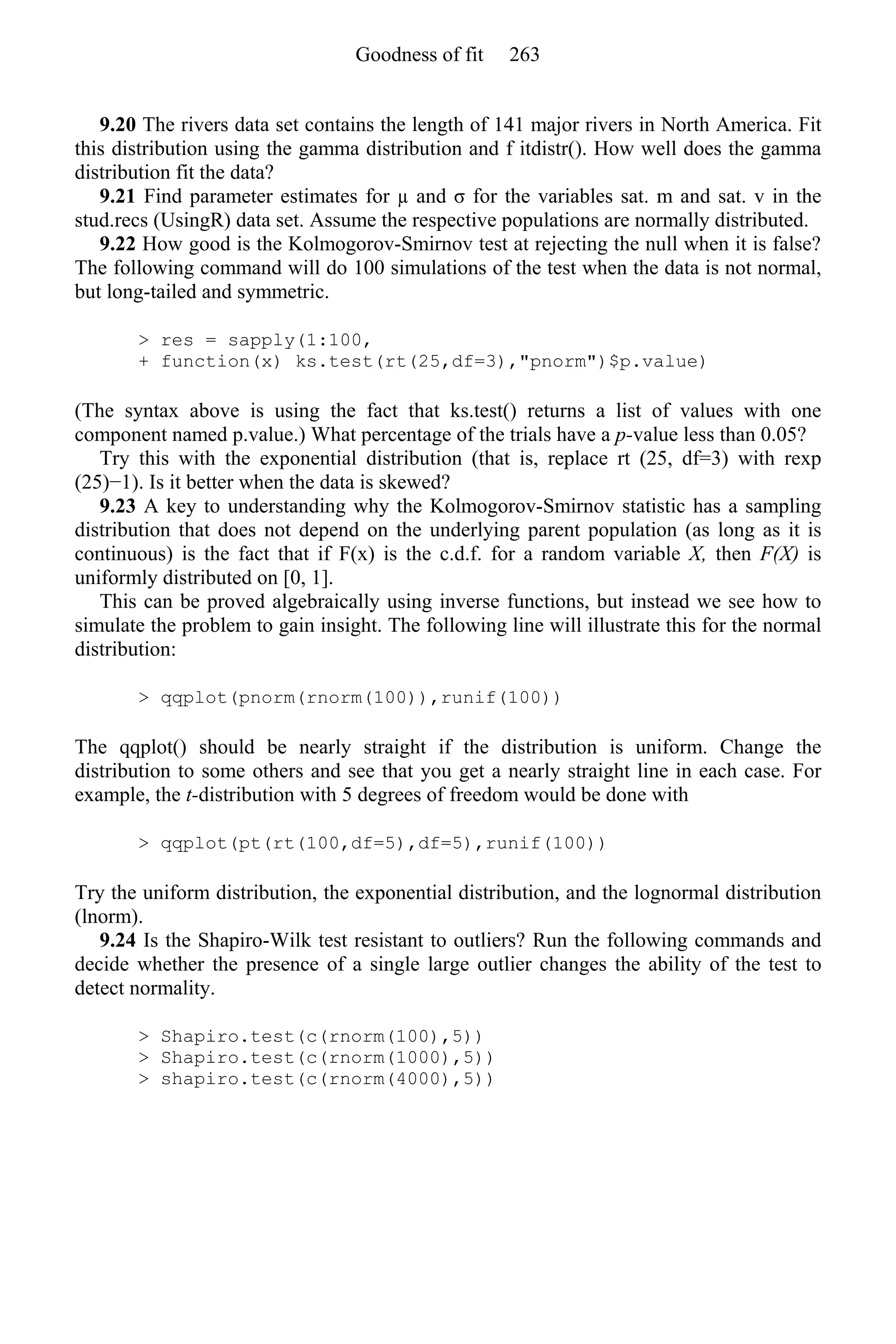 9.20 The rivers data set contains the length of 141 major rivers in North America. Fit
this distribution using the gamma distribution and f itdistr(). How well does the gamma
distribution fit the data?
9.21 Find parameter estimates for µ and σ for the variables sat. m and sat. v in the
stud.recs (UsingR) data set. Assume the respective populations are normally distributed.
9.22 How good is the Kolmogorov-Smirnov test at rejecting the null when it is false?
The following command will do 100 simulations of the test when the data is not normal,
but long-tailed and symmetric.
> res = sapply(1:100,
+ function(x) ks.test(rt(25,df=3),"pnorm")$p.value)
(The syntax above is using the fact that ks.test() returns a list of values with one
component named p.value.) What percentage of the trials have a p-value less than 0.05?
Try this with the exponential distribution (that is, replace rt (25, df=3) with rexp
(25)−1). Is it better when the data is skewed?
9.23 A key to understanding why the Kolmogorov-Smirnov statistic has a sampling
distribution that does not depend on the underlying parent population (as long as it is
continuous) is the fact that if F(x) is the c.d.f. for a random variable X, then F(X) is
uniformly distributed on [0, 1].
This can be proved algebraically using inverse functions, but instead we see how to
simulate the problem to gain insight. The following line will illustrate this for the normal
distribution:
> qqplot(pnorm(rnorm(100)),runif(100))
The qqplot() should be nearly straight if the distribution is uniform. Change the
distribution to some others and see that you get a nearly straight line in each case. For
example, the t-distribution with 5 degrees of freedom would be done with
> qqplot(pt(rt(100,df=5),df=5),runif(100))
Try the uniform distribution, the exponential distribution, and the lognormal distribution
(lnorm).
9.24 Is the Shapiro-Wilk test resistant to outliers? Run the following commands and
decide whether the presence of a single large outlier changes the ability of the test to
detect normality.
> Shapiro.test(c(rnorm(100),5))
> Shapiro.test(c(rnorm(1000),5))
> shapiro.test(c(rnorm(4000),5))
Goodness of fit 263
 