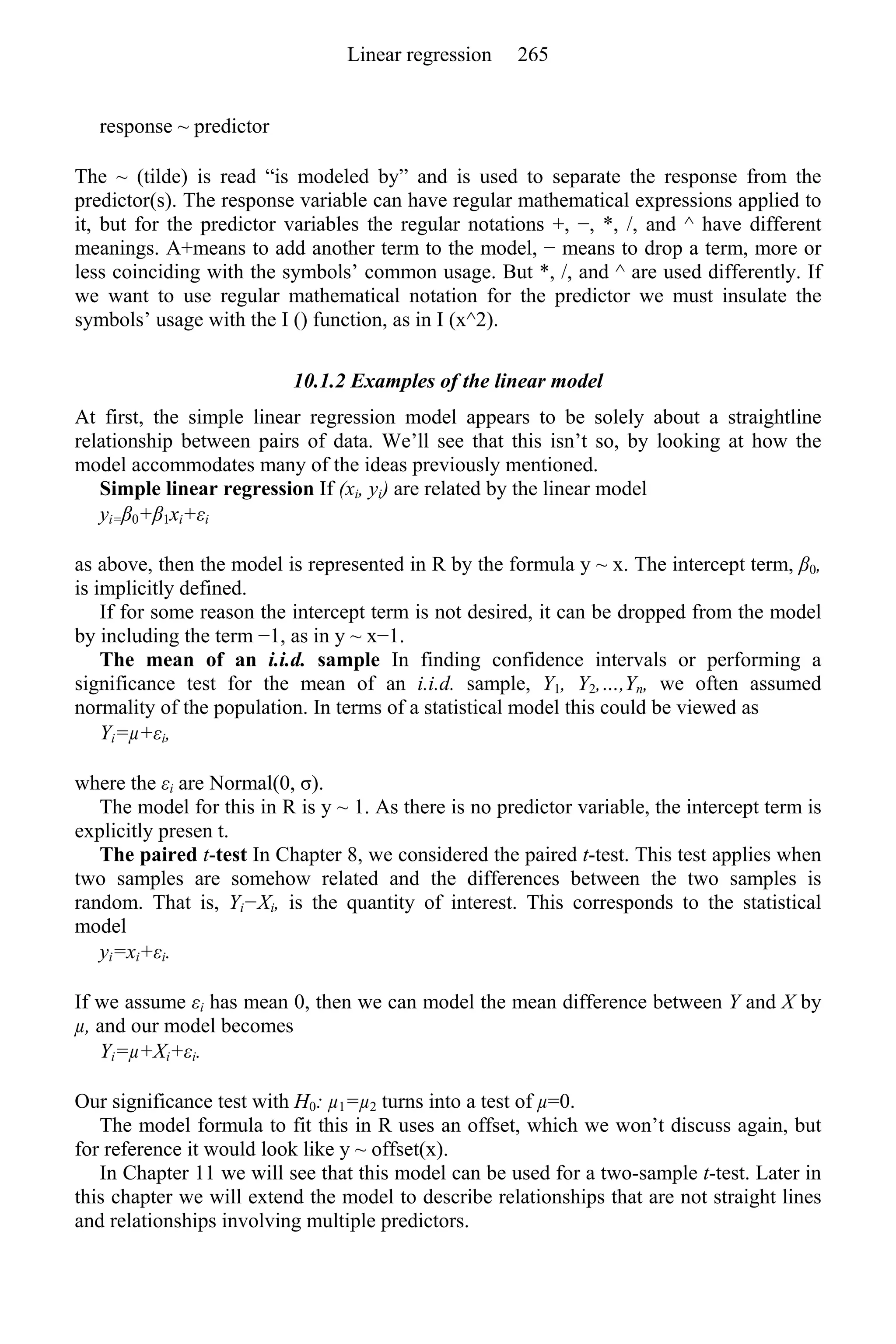 response ~ predictor
The ~ (tilde) is read “is modeled by” and is used to separate the response from the
predictor(s). The response variable can have regular mathematical expressions applied to
it, but for the predictor variables the regular notations +, −, *, /, and ^ have different
meanings. A+means to add another term to the model, − means to drop a term, more or
less coinciding with the symbols’ common usage. But *, /, and ^ are used differently. If
we want to use regular mathematical notation for the predictor we must insulate the
symbols’ usage with the I () function, as in I (x^2).
10.1.2 Examples of the linear model
At first, the simple linear regression model appears to be solely about a straightline
relationship between pairs of data. We’ll see that this isn’t so, by looking at how the
model accommodates many of the ideas previously mentioned.
Simple linear regression If (xi, yi) are related by the linear model
yi=β0+β1xi+εi
as above, then the model is represented in R by the formula y ~ x. The intercept term, β0,
is implicitly defined.
If for some reason the intercept term is not desired, it can be dropped from the model
by including the term −1, as in y ~ x−1.
The mean of an i.i.d. sample In finding confidence intervals or performing a
significance test for the mean of an i.i.d. sample, Y1, Y2,…,Yn, we often assumed
normality of the population. In terms of a statistical model this could be viewed as
Yi=µ+εi,
where the εi are Normal(0, σ).
The model for this in R is y ~ 1. As there is no predictor variable, the intercept term is
explicitly presen t.
The paired t-test In Chapter 8, we considered the paired t-test. This test applies when
two samples are somehow related and the differences between the two samples is
random. That is, Yi−Xi, is the quantity of interest. This corresponds to the statistical
model
yi=xi+εi.
If we assume εi has mean 0, then we can model the mean difference between Y and X by
µ, and our model becomes
Yi=µ+Xi+εi.
Our significance test with H0: µ1=µ2 turns into a test of µ=0.
The model formula to fit this in R uses an offset, which we won’t discuss again, but
for reference it would look like y ~ offset(x).
In Chapter 11 we will see that this model can be used for a two-sample t-test. Later in
this chapter we will extend the model to describe relationships that are not straight lines
and relationships involving multiple predictors.
Linear regression 265
 