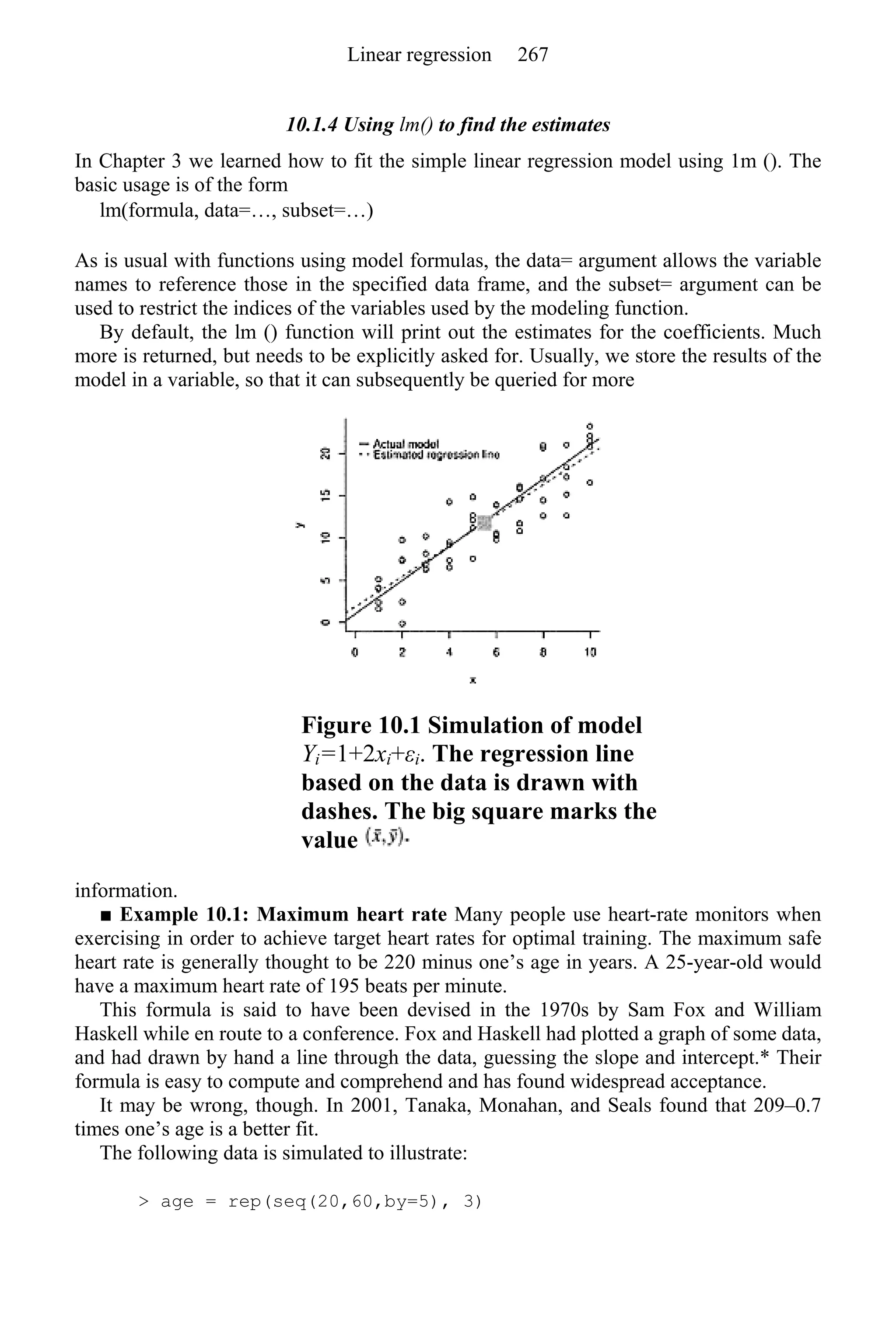 10.1.4 Using lm() to find the estimates
In Chapter 3 we learned how to fit the simple linear regression model using 1m (). The
basic usage is of the form
lm(formula, data=…, subset=…)
As is usual with functions using model formulas, the data= argument allows the variable
names to reference those in the specified data frame, and the subset= argument can be
used to restrict the indices of the variables used by the modeling function.
By default, the lm () function will print out the estimates for the coefficients. Much
more is returned, but needs to be explicitly asked for. Usually, we store the results of the
model in a variable, so that it can subsequently be queried for more
Figure 10.1 Simulation of model
Yi=1+2xi+εi. The regression line
based on the data is drawn with
dashes. The big square marks the
value
information.
■ Example 10.1: Maximum heart rate Many people use heart-rate monitors when
exercising in order to achieve target heart rates for optimal training. The maximum safe
heart rate is generally thought to be 220 minus one’s age in years. A 25-year-old would
have a maximum heart rate of 195 beats per minute.
This formula is said to have been devised in the 1970s by Sam Fox and William
Haskell while en route to a conference. Fox and Haskell had plotted a graph of some data,
and had drawn by hand a line through the data, guessing the slope and intercept.* Their
formula is easy to compute and comprehend and has found widespread acceptance.
It may be wrong, though. In 2001, Tanaka, Monahan, and Seals found that 209–0.7
times one’s age is a better fit.
The following data is simulated to illustrate:
> age = rep(seq(20,60,by=5), 3)
Linear regression 267
 
