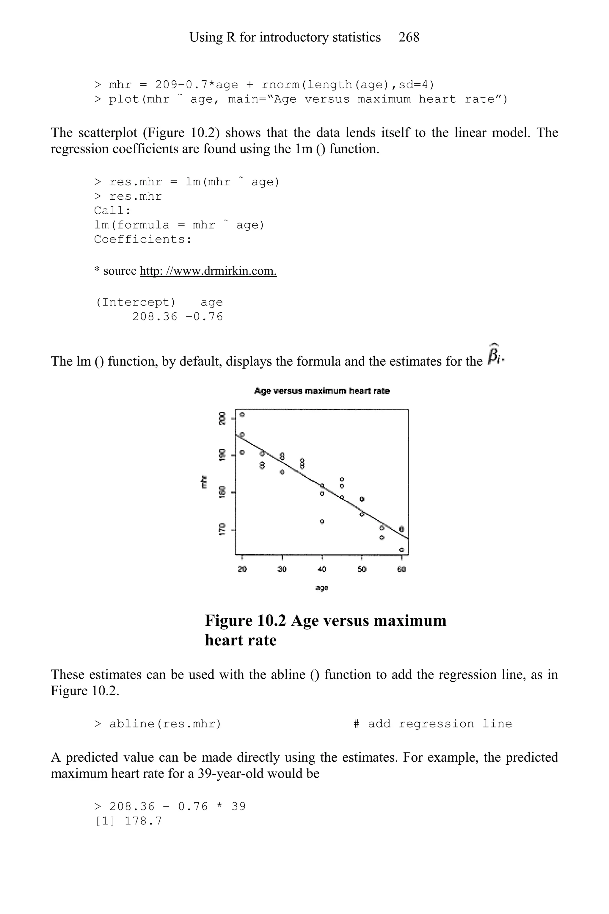> mhr = 209–0.7*age + rnorm(length(age),sd=4)
> plot(mhr ~
age, main=“Age versus maximum heart rate”)
The scatterplot (Figure 10.2) shows that the data lends itself to the linear model. The
regression coefficients are found using the 1m () function.
> res.mhr = lm(mhr ~
age)
> res.mhr
Call:
lm(formula = mhr ~
age)
Coefficients:
* source http: //www.drmirkin.com.
(Intercept) age
208.36 −0.76
The lm () function, by default, displays the formula and the estimates for the
Figure 10.2 Age versus maximum
heart rate
These estimates can be used with the abline () function to add the regression line, as in
Figure 10.2.
> abline(res.mhr) # add regression line
A predicted value can be made directly using the estimates. For example, the predicted
maximum heart rate for a 39-year-old would be
> 208.36 − 0.76 * 39
[1] 178.7
Using R for introductory statistics 268
 