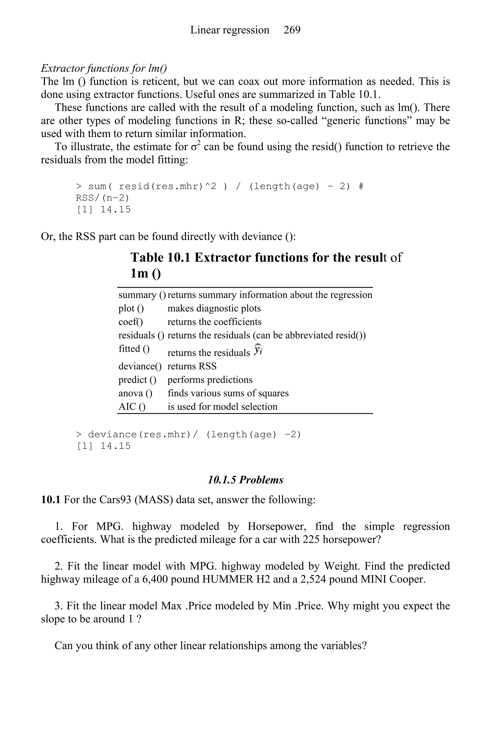 Extractor functions for lm()
The lm () function is reticent, but we can coax out more information as needed. This is
done using extractor functions. Useful ones are summarized in Table 10.1.
These functions are called with the result of a modeling function, such as lm(). There
are other types of modeling functions in R; these so-called “generic functions” may be
used with them to return similar information.
To illustrate, the estimate for σ2
can be found using the resid() function to retrieve the
residuals from the model fitting:
> sum( resid(res.mhr)^2 ) / (length(age) − 2) #
RSS/(n−2)
[1] 14.15
Or, the RSS part can be found directly with deviance ():
Table 10.1 Extractor functions for the result of
1m ()
summary () returns summary information about the regression
plot () makes diagnostic plots
coef() returns the coefficients
residuals () returns the residuals (can be abbreviated resid())
fitted () returns the residuals
deviance() returns RSS
predict () performs predictions
anova () finds various sums of squares
AIC () is used for model selection
> deviance(res.mhr)/ (length(age) −2)
[1] 14.15
10.1.5 Problems
10.1 For the Cars93 (MASS) data set, answer the following:
1. For MPG. highway modeled by Horsepower, find the simple regression
coefficients. What is the predicted mileage for a car with 225 horsepower?
2. Fit the linear model with MPG. highway modeled by Weight. Find the predicted
highway mileage of a 6,400 pound HUMMER H2 and a 2,524 pound MINI Cooper.
3. Fit the linear model Max .Price modeled by Min .Price. Why might you expect the
slope to be around 1 ?
Can you think of any other linear relationships among the variables?
Linear regression 269
 
