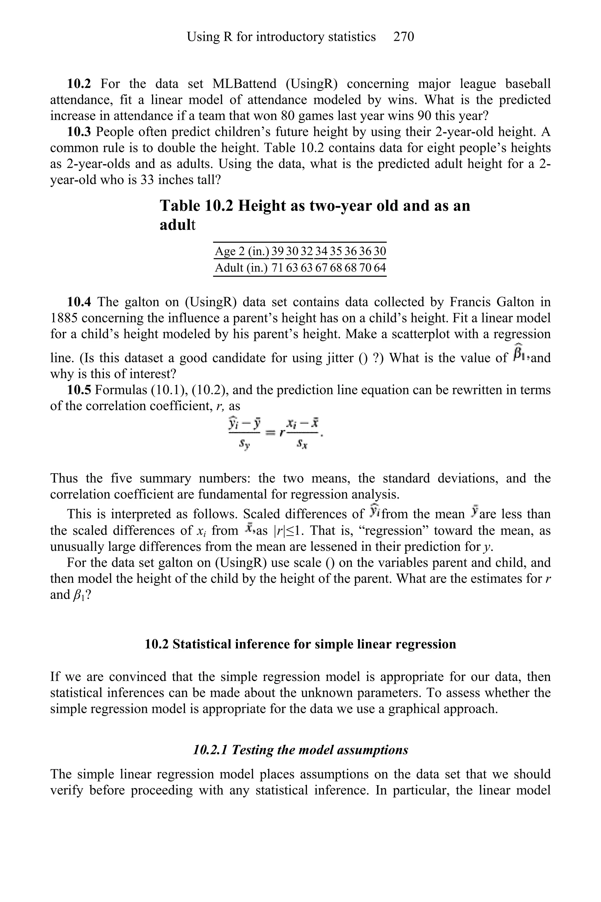 10.2 For the data set MLBattend (UsingR) concerning major league baseball
attendance, fit a linear model of attendance modeled by wins. What is the predicted
increase in attendance if a team that won 80 games last year wins 90 this year?
10.3 People often predict children’s future height by using their 2-year-old height. A
common rule is to double the height. Table 10.2 contains data for eight people’s heights
as 2-year-olds and as adults. Using the data, what is the predicted adult height for a 2-
year-old who is 33 inches tall?
Table 10.2 Height as two-year old and as an
adult
Age 2 (in.) 39 30 32 34 35 36 36 30
Adult (in.) 71 63 63 67 68 68 70 64
10.4 The galton on (UsingR) data set contains data collected by Francis Galton in
1885 concerning the influence a parent’s height has on a child’s height. Fit a linear model
for a child’s height modeled by his parent’s height. Make a scatterplot with a regression
line. (Is this dataset a good candidate for using jitter () ?) What is the value of and
why is this of interest?
10.5 Formulas (10.1), (10.2), and the prediction line equation can be rewritten in terms
of the correlation coefficient, r, as
Thus the five summary numbers: the two means, the standard deviations, and the
correlation coefficient are fundamental for regression analysis.
This is interpreted as follows. Scaled differences of from the mean are less than
the scaled differences of xi from as |r|≤1. That is, “regression” toward the mean, as
unusually large differences from the mean are lessened in their prediction for y.
For the data set galton on (UsingR) use scale () on the variables parent and child, and
then model the height of the child by the height of the parent. What are the estimates for r
and β1?
10.2 Statistical inference for simple linear regression
If we are convinced that the simple regression model is appropriate for our data, then
statistical inferences can be made about the unknown parameters. To assess whether the
simple regression model is appropriate for the data we use a graphical approach.
10.2.1 Testing the model assumptions
The simple linear regression model places assumptions on the data set that we should
verify before proceeding with any statistical inference. In particular, the linear model
Using R for introductory statistics 270
 