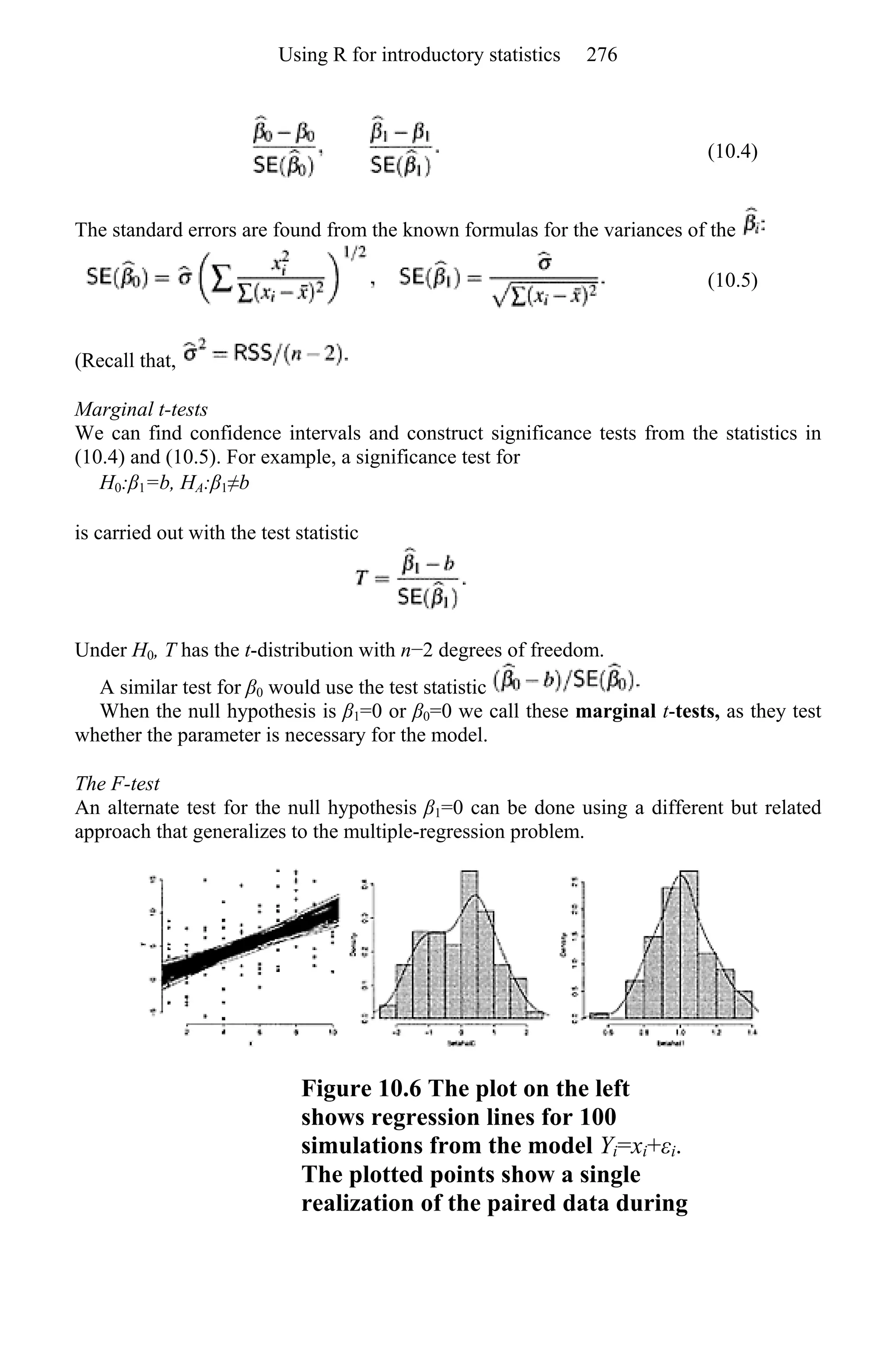 (10.4)
The standard errors are found from the known formulas for the variances of the
(10.5)
(Recall that,
Marginal t-tests
We can find confidence intervals and construct significance tests from the statistics in
(10.4) and (10.5). For example, a significance test for
H0:β1=b, HA:β1≠b
is carried out with the test statistic
Under H0, T has the t-distribution with n−2 degrees of freedom.
A similar test for β0 would use the test statistic
When the null hypothesis is β1=0 or β0=0 we call these marginal t-tests, as they test
whether the parameter is necessary for the model.
The F-test
An alternate test for the null hypothesis β1=0 can be done using a different but related
approach that generalizes to the multiple-regression problem.
Figure 10.6 The plot on the left
shows regression lines for 100
simulations from the model Yi=xi+εi.
The plotted points show a single
realization of the paired data during
Using R for introductory statistics 276
 