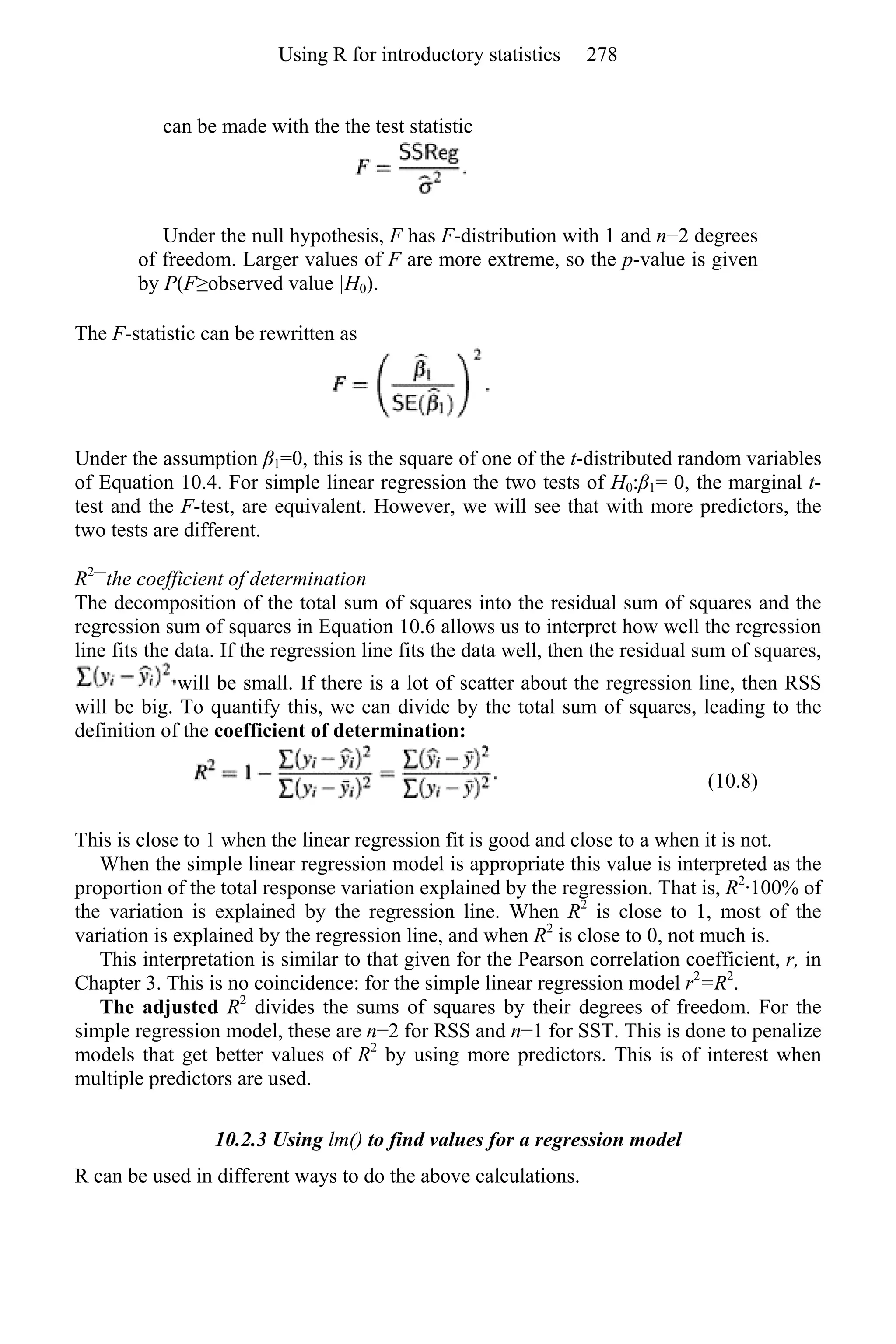 can be made with the the test statistic
Under the null hypothesis, F has F-distribution with 1 and n−2 degrees
of freedom. Larger values of F are more extreme, so the p-value is given
by P(F≥observed value |H0).
The F-statistic can be rewritten as
Under the assumption β1=0, this is the square of one of the t-distributed random variables
of Equation 10.4. For simple linear regression the two tests of H0:β1= 0, the marginal t-
test and the F-test, are equivalent. However, we will see that with more predictors, the
two tests are different.
R2—
the coefficient of determination
The decomposition of the total sum of squares into the residual sum of squares and the
regression sum of squares in Equation 10.6 allows us to interpret how well the regression
line fits the data. If the regression line fits the data well, then the residual sum of squares,
will be small. If there is a lot of scatter about the regression line, then RSS
will be big. To quantify this, we can divide by the total sum of squares, leading to the
definition of the coefficient of determination:
(10.8)
This is close to 1 when the linear regression fit is good and close to a when it is not.
When the simple linear regression model is appropriate this value is interpreted as the
proportion of the total response variation explained by the regression. That is, R2
·100% of
the variation is explained by the regression line. When R2
is close to 1, most of the
variation is explained by the regression line, and when R2
is close to 0, not much is.
This interpretation is similar to that given for the Pearson correlation coefficient, r, in
Chapter 3. This is no coincidence: for the simple linear regression model r2
=R2
.
The adjusted R2
divides the sums of squares by their degrees of freedom. For the
simple regression model, these are n−2 for RSS and n−1 for SST. This is done to penalize
models that get better values of R2
by using more predictors. This is of interest when
multiple predictors are used.
10.2.3 Using lm() to find values for a regression model
R can be used in different ways to do the above calculations.
Using R for introductory statistics 278
 
