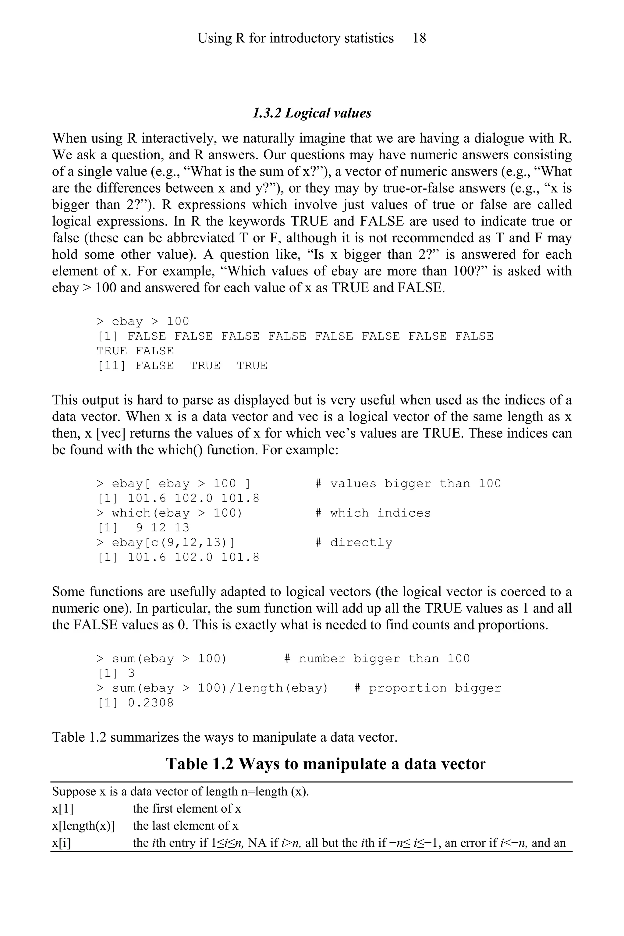 1.3.2 Logical values
When using R interactively, we naturally imagine that we are having a dialogue with R.
We ask a question, and R answers. Our questions may have numeric answers consisting
of a single value (e.g., “What is the sum of x?”), a vector of numeric answers (e.g., “What
are the differences between x and y?”), or they may by true-or-false answers (e.g., “x is
bigger than 2?”). R expressions which involve just values of true or false are called
logical expressions. In R the keywords TRUE and FALSE are used to indicate true or
false (these can be abbreviated T or F, although it is not recommended as T and F may
hold some other value). A question like, “Is x bigger than 2?” is answered for each
element of x. For example, “Which values of ebay are more than 100?” is asked with
ebay > 100 and answered for each value of x as TRUE and FALSE.
> ebay > 100
[1] FALSE FALSE FALSE FALSE FALSE FALSE FALSE FALSE
TRUE FALSE
[11] FALSE TRUE TRUE
This output is hard to parse as displayed but is very useful when used as the indices of a
data vector. When x is a data vector and vec is a logical vector of the same length as x
then, x [vec] returns the values of x for which vec’s values are TRUE. These indices can
be found with the which() function. For example:
> ebay[ ebay > 100 ] # values bigger than 100
[1] 101.6 102.0 101.8
> which(ebay > 100) # which indices
[1] 9 12 13
> ebay[c(9,12,13)] # directly
[1] 101.6 102.0 101.8
Some functions are usefully adapted to logical vectors (the logical vector is coerced to a
numeric one). In particular, the sum function will add up all the TRUE values as 1 and all
the FALSE values as 0. This is exactly what is needed to find counts and proportions.
> sum(ebay > 100) # number bigger than 100
[1] 3
> sum(ebay > 100)/length(ebay) # proportion bigger
[1] 0.2308
Table 1.2 summarizes the ways to manipulate a data vector.
Table 1.2 Ways to manipulate a data vector
Suppose x is a data vector of length n=length (x).
x[1] the first element of x
x[length(x)] the last element of x
x[i] the ith entry if 1≤i≤n, NA if i>n, all but the ith if −n≤ i≤−1, an error if i<−n, and an
Using R for introductory statistics 18
 