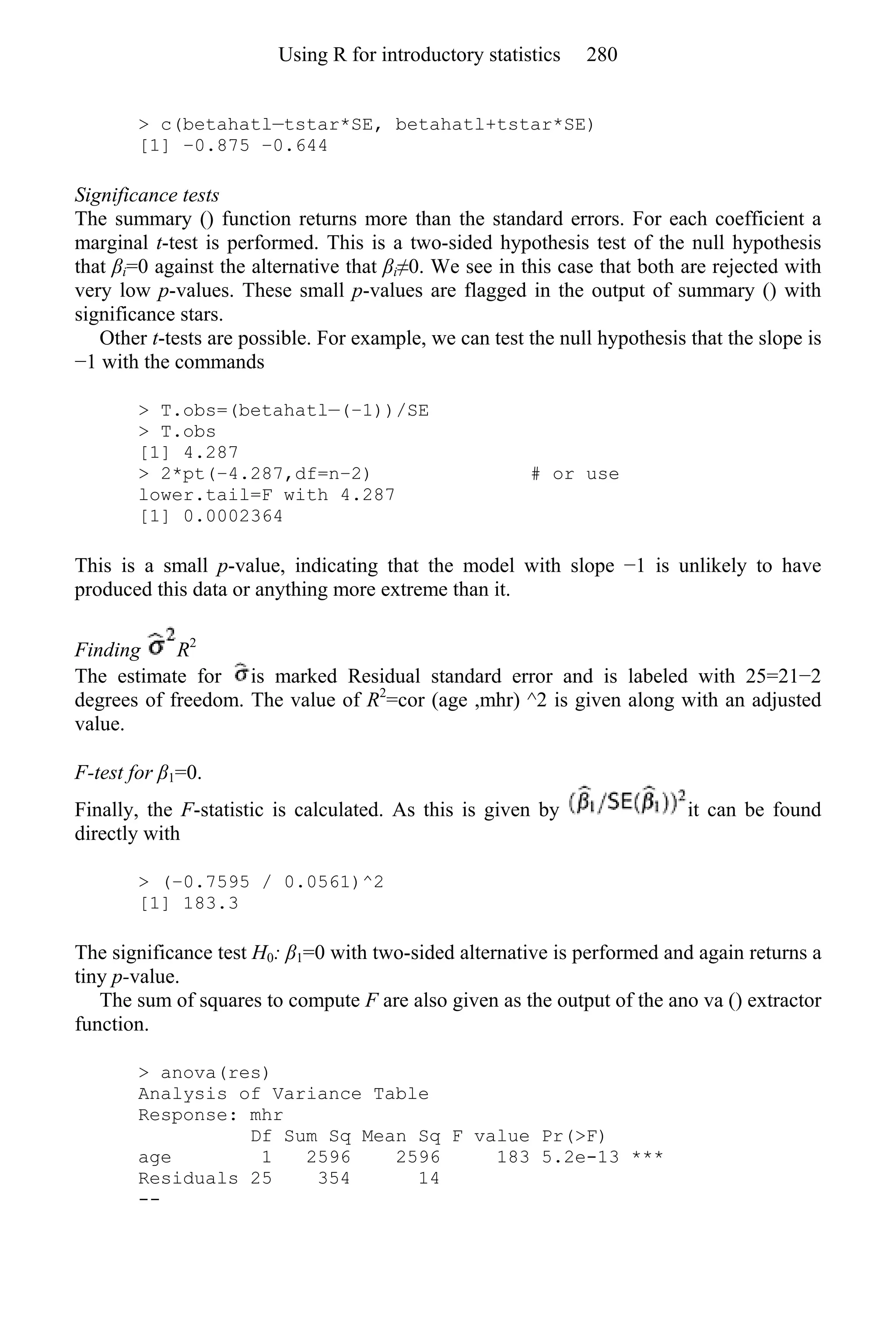 > c(betahatl—tstar*SE, betahatl+tstar*SE)
[1] −0.875 −0.644
Significance tests
The summary () function returns more than the standard errors. For each coefficient a
marginal t-test is performed. This is a two-sided hypothesis test of the null hypothesis
that βi=0 against the alternative that βi≠0. We see in this case that both are rejected with
very low p-values. These small p-values are flagged in the output of summary () with
significance stars.
Other t-tests are possible. For example, we can test the null hypothesis that the slope is
−1 with the commands
> T.obs=(betahatl—(−1))/SE
> T.obs
[1] 4.287
> 2*pt(−4.287,df=n−2) # or use
lower.tail=F with 4.287
[1] 0.0002364
This is a small p-value, indicating that the model with slope −1 is unlikely to have
produced this data or anything more extreme than it.
Finding R2
The estimate for is marked Residual standard error and is labeled with 25=21−2
degrees of freedom. The value of R2
=cor (age ,mhr) ^2 is given along with an adjusted
value.
F-test for β1=0.
Finally, the F-statistic is calculated. As this is given by it can be found
directly with
> (−0.7595 / 0.0561)^2
[1] 183.3
The significance test H0: β1=0 with two-sided alternative is performed and again returns a
tiny p-value.
The sum of squares to compute F are also given as the output of the ano va () extractor
function.
> anova(res)
Analysis of Variance Table
Response: mhr
Df Sum Sq Mean Sq F value Pr(>F)
age 1 2596 2596 183 5.2e-13 ***
Residuals 25 354 14
--
Using R for introductory statistics 280
 