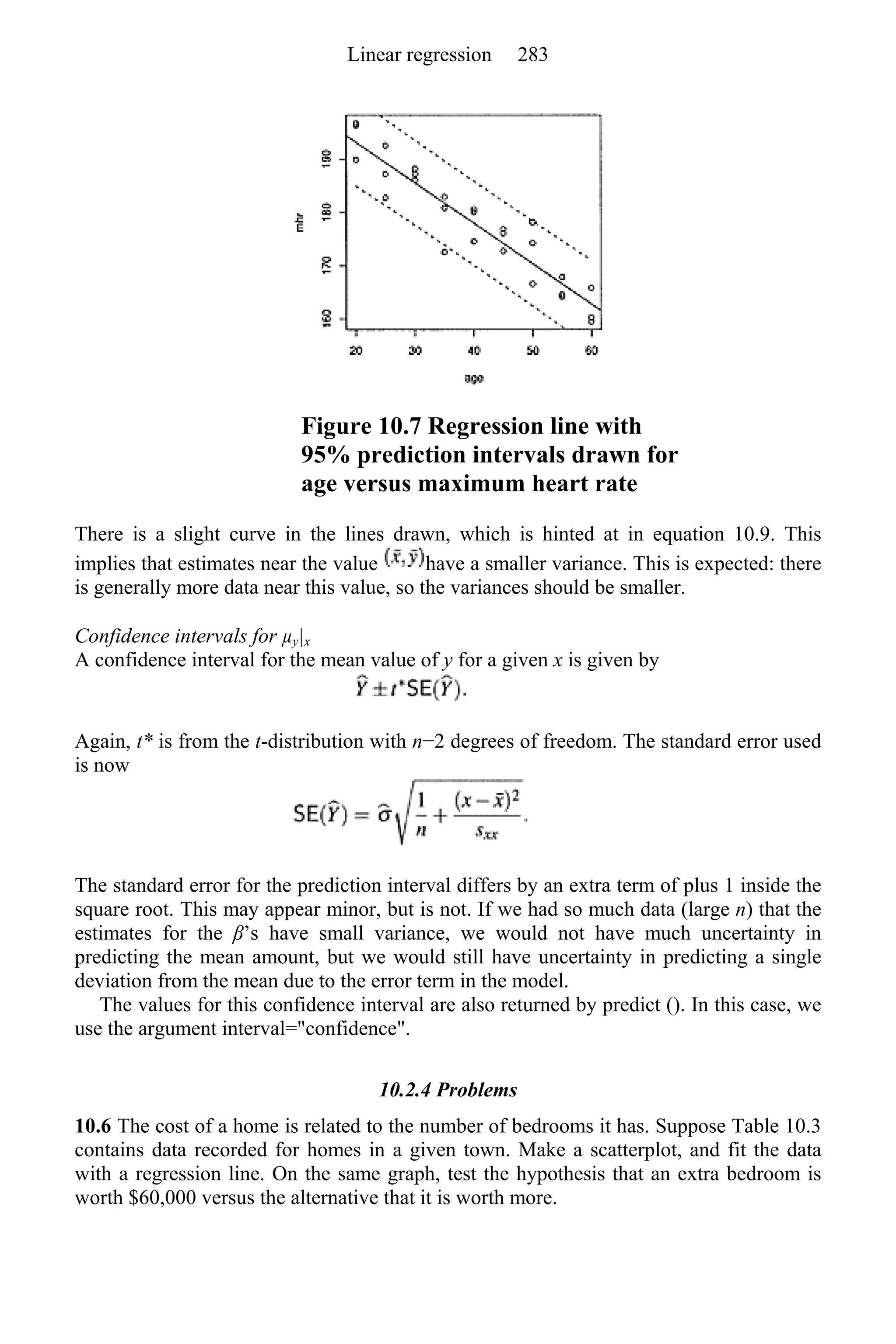 Figure 10.7 Regression line with
95% prediction intervals drawn for
age versus maximum heart rate
There is a slight curve in the lines drawn, which is hinted at in equation 10.9. This
implies that estimates near the value have a smaller variance. This is expected: there
is generally more data near this value, so the variances should be smaller.
Confidence intervals for µy|x
A confidence interval for the mean value of y for a given x is given by
Again, t* is from the t-distribution with n−2 degrees of freedom. The standard error used
is now
The standard error for the prediction interval differs by an extra term of plus 1 inside the
square root. This may appear minor, but is not. If we had so much data (large n) that the
estimates for the β’s have small variance, we would not have much uncertainty in
predicting the mean amount, but we would still have uncertainty in predicting a single
deviation from the mean due to the error term in the model.
The values for this confidence interval are also returned by predict (). In this case, we
use the argument interval="confidence".
10.2.4 Problems
10.6 The cost of a home is related to the number of bedrooms it has. Suppose Table 10.3
contains data recorded for homes in a given town. Make a scatterplot, and fit the data
with a regression line. On the same graph, test the hypothesis that an extra bedroom is
worth $60,000 versus the alternative that it is worth more.
Linear regression 283
 