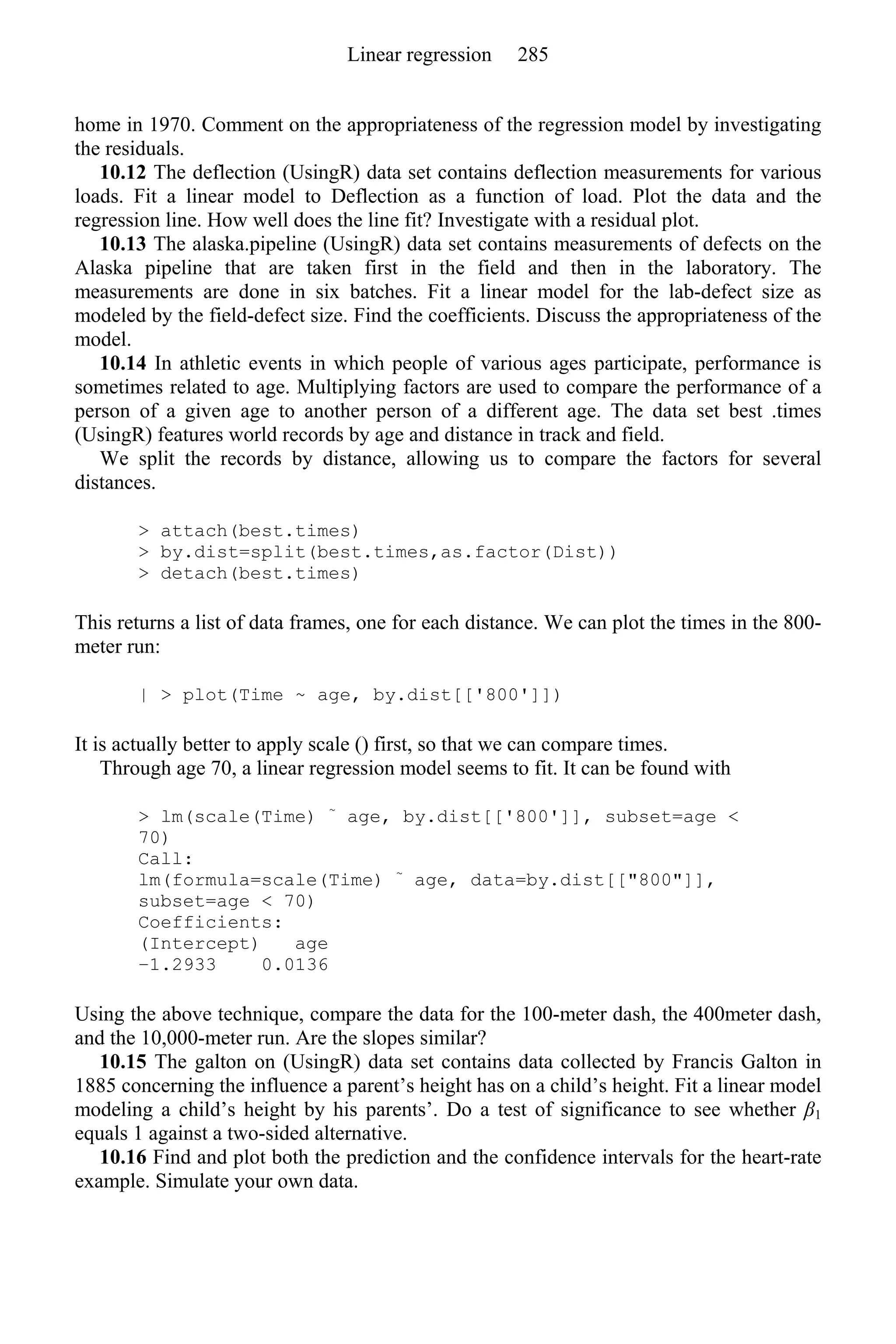 home in 1970. Comment on the appropriateness of the regression model by investigating
the residuals.
10.12 The deflection (UsingR) data set contains deflection measurements for various
loads. Fit a linear model to Deflection as a function of load. Plot the data and the
regression line. How well does the line fit? Investigate with a residual plot.
10.13 The alaska.pipeline (UsingR) data set contains measurements of defects on the
Alaska pipeline that are taken first in the field and then in the laboratory. The
measurements are done in six batches. Fit a linear model for the lab-defect size as
modeled by the field-defect size. Find the coefficients. Discuss the appropriateness of the
model.
10.14 In athletic events in which people of various ages participate, performance is
sometimes related to age. Multiplying factors are used to compare the performance of a
person of a given age to another person of a different age. The data set best .times
(UsingR) features world records by age and distance in track and field.
We split the records by distance, allowing us to compare the factors for several
distances.
> attach(best.times)
> by.dist=split(best.times,as.factor(Dist))
> detach(best.times)
This returns a list of data frames, one for each distance. We can plot the times in the 800-
meter run:
| > plot(Time ~ age, by.dist[['800']])
It is actually better to apply scale () first, so that we can compare times.
Through age 70, a linear regression model seems to fit. It can be found with
> lm(scale(Time) ~
age, by.dist[['800']], subset=age <
70)
Call:
lm(formula=scale(Time) ~
age, data=by.dist[["800"]],
subset=age < 70)
Coefficients:
(Intercept) age
−1.2933 0.0136
Using the above technique, compare the data for the 100-meter dash, the 400meter dash,
and the 10,000-meter run. Are the slopes similar?
10.15 The galton on (UsingR) data set contains data collected by Francis Galton in
1885 concerning the influence a parent’s height has on a child’s height. Fit a linear model
modeling a child’s height by his parents’. Do a test of significance to see whether β1
equals 1 against a two-sided alternative.
10.16 Find and plot both the prediction and the confidence intervals for the heart-rate
example. Simulate your own data.
Linear regression 285
 