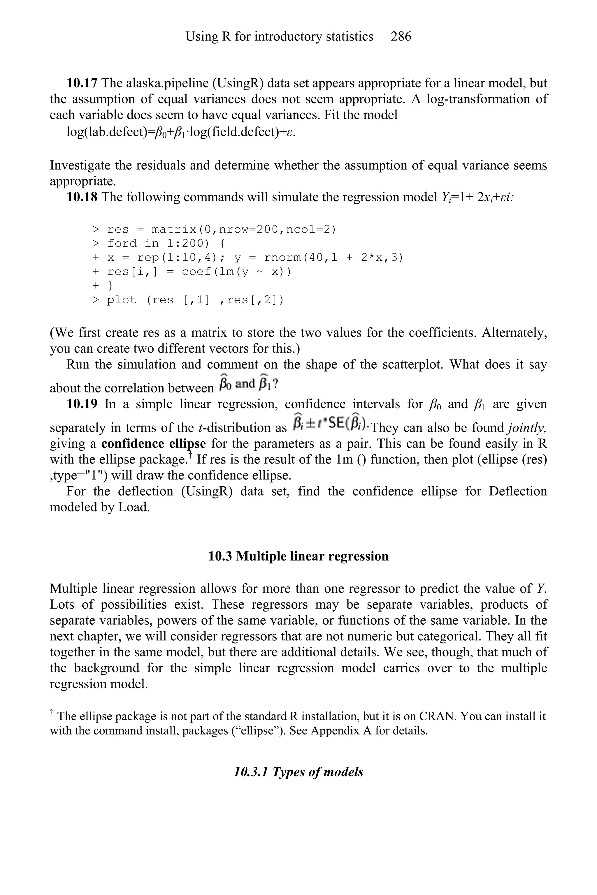 10.17 The alaska.pipeline (UsingR) data set appears appropriate for a linear model, but
the assumption of equal variances does not seem appropriate. A log-transformation of
each variable does seem to have equal variances. Fit the model
log(lab.defect)=β0+β1·log(field.defect)+ε.
Investigate the residuals and determine whether the assumption of equal variance seems
appropriate.
10.18 The following commands will simulate the regression model Yi=1+ 2xi+εi:
> res = matrix(0,nrow=200,ncol=2)
> ford in 1:200) {
+ x = rep(1:10,4); y = rnorm(40,l + 2*x,3)
+ res[i,] = coef(lm(y ~ x))
+ }
> plot (res [,1] ,res[,2])
(We first create res as a matrix to store the two values for the coefficients. Alternately,
you can create two different vectors for this.)
Run the simulation and comment on the shape of the scatterplot. What does it say
about the correlation between
10.19 In a simple linear regression, confidence intervals for β0 and β1 are given
separately in terms of the t-distribution as They can also be found jointly,
giving a confidence ellipse for the parameters as a pair. This can be found easily in R
with the ellipse package.†
If res is the result of the 1m () function, then plot (ellipse (res)
,type="1") will draw the confidence ellipse.
For the deflection (UsingR) data set, find the confidence ellipse for Deflection
modeled by Load.
10.3 Multiple linear regression
Multiple linear regression allows for more than one regressor to predict the value of Y.
Lots of possibilities exist. These regressors may be separate variables, products of
separate variables, powers of the same variable, or functions of the same variable. In the
next chapter, we will consider regressors that are not numeric but categorical. They all fit
together in the same model, but there are additional details. We see, though, that much of
the background for the simple linear regression model carries over to the multiple
regression model.
†
The ellipse package is not part of the standard R installation, but it is on CRAN. You can install it
with the command install, packages (“ellipse”). See Appendix A for details.
10.3.1 Types of models
Using R for introductory statistics 286
 