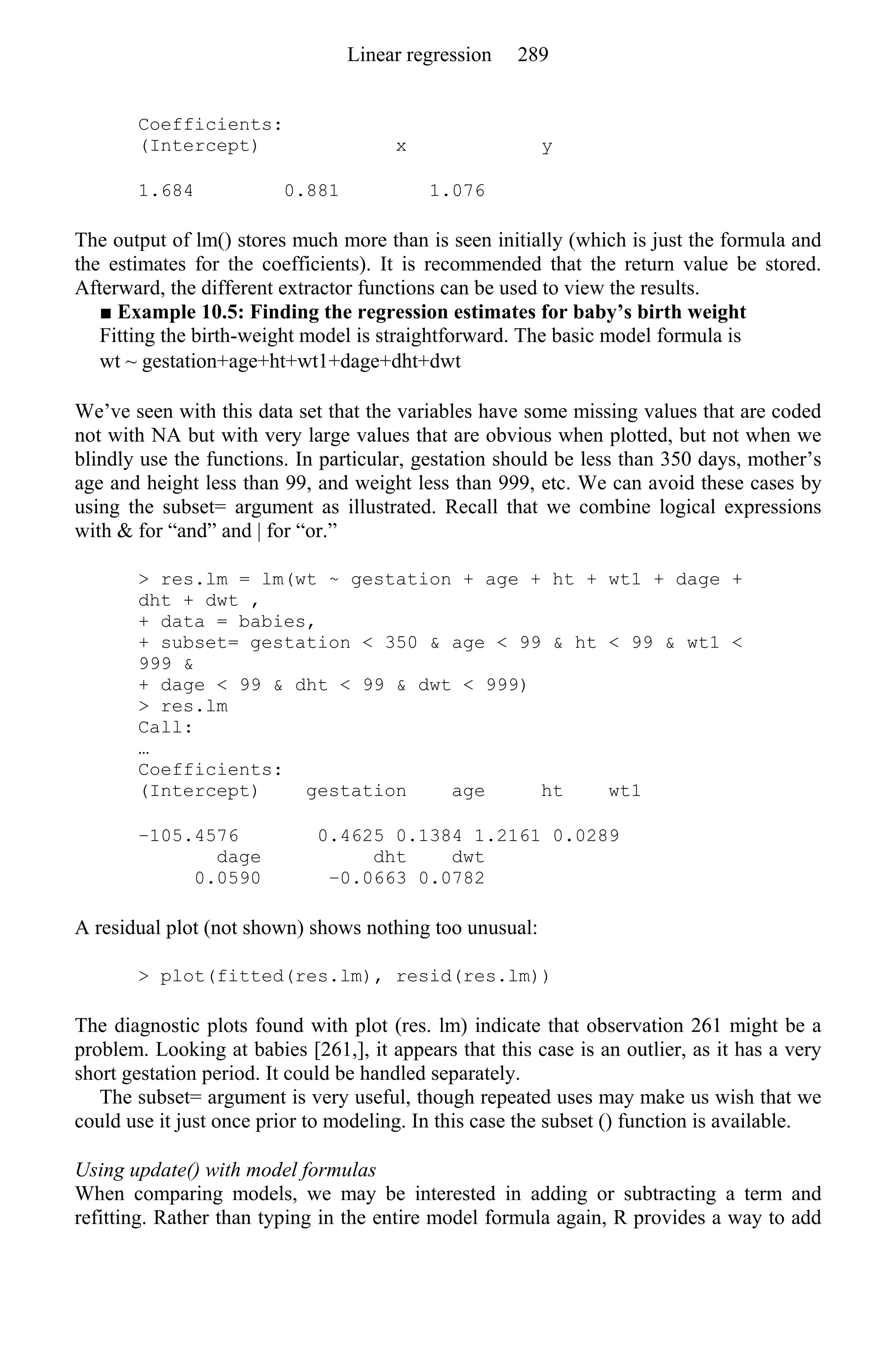 Coefficients:
(Intercept) x y
1.684 0.881 1.076
The output of lm() stores much more than is seen initially (which is just the formula and
the estimates for the coefficients). It is recommended that the return value be stored.
Afterward, the different extractor functions can be used to view the results.
■ Example 10.5: Finding the regression estimates for baby’s birth weight
Fitting the birth-weight model is straightforward. The basic model formula is
wt ~ gestation+age+ht+wt1+dage+dht+dwt
We’ve seen with this data set that the variables have some missing values that are coded
not with NA but with very large values that are obvious when plotted, but not when we
blindly use the functions. In particular, gestation should be less than 350 days, mother’s
age and height less than 99, and weight less than 999, etc. We can avoid these cases by
using the subset= argument as illustrated. Recall that we combine logical expressions
with & for “and” and | for “or.”
> res.lm = lm(wt ~ gestation + age + ht + wt1 + dage +
dht + dwt ,
+ data = babies,
+ subset= gestation < 350 & age < 99 & ht < 99 & wt1 <
999 &
+ dage < 99 & dht < 99 & dwt < 999)
> res.lm
Call:
…
Coefficients:
(Intercept) gestation age ht wt1
−105.4576 0.4625 0.1384 1.2161 0.0289
dage dht dwt
0.0590 −0.0663 0.0782
A residual plot (not shown) shows nothing too unusual:
> plot(fitted(res.lm), resid(res.lm))
The diagnostic plots found with plot (res. lm) indicate that observation 261 might be a
problem. Looking at babies [261,], it appears that this case is an outlier, as it has a very
short gestation period. It could be handled separately.
The subset= argument is very useful, though repeated uses may make us wish that we
could use it just once prior to modeling. In this case the subset () function is available.
Using update() with model formulas
When comparing models, we may be interested in adding or subtracting a term and
refitting. Rather than typing in the entire model formula again, R provides a way to add
Linear regression 289
 