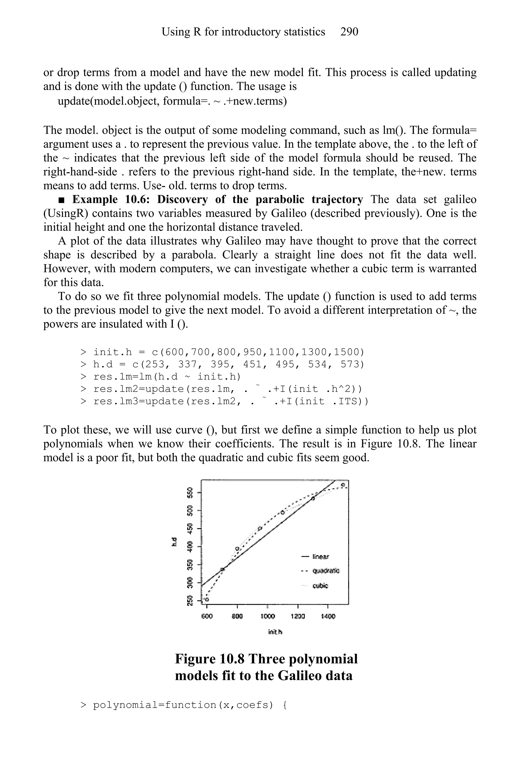 or drop terms from a model and have the new model fit. This process is called updating
and is done with the update () function. The usage is
update(model.object, formula=. ~ .+new.terms)
The model. object is the output of some modeling command, such as lm(). The formula=
argument uses a . to represent the previous value. In the template above, the . to the left of
the ~ indicates that the previous left side of the model formula should be reused. The
right-hand-side . refers to the previous right-hand side. In the template, the+new. terms
means to add terms. Use- old. terms to drop terms.
■ Example 10.6: Discovery of the parabolic trajectory The data set galileo
(UsingR) contains two variables measured by Galileo (described previously). One is the
initial height and one the horizontal distance traveled.
A plot of the data illustrates why Galileo may have thought to prove that the correct
shape is described by a parabola. Clearly a straight line does not fit the data well.
However, with modern computers, we can investigate whether a cubic term is warranted
for this data.
To do so we fit three polynomial models. The update () function is used to add terms
to the previous model to give the next model. To avoid a different interpretation of ~, the
powers are insulated with I ().
> init.h = c(600,700,800,950,1100,1300,1500)
> h.d = c(253, 337, 395, 451, 495, 534, 573)
> res.1m=lm(h.d ~ init.h)
> res.lm2=update(res.1m, . ~
.+I(init .h^2))
> res.lm3=update(res.lm2, . ~
.+I(init .ITS))
To plot these, we will use curve (), but first we define a simple function to help us plot
polynomials when we know their coefficients. The result is in Figure 10.8. The linear
model is a poor fit, but both the quadratic and cubic fits seem good.
Figure 10.8 Three polynomial
models fit to the Galileo data
> polynomial=function(x,coefs) {
Using R for introductory statistics 290
 