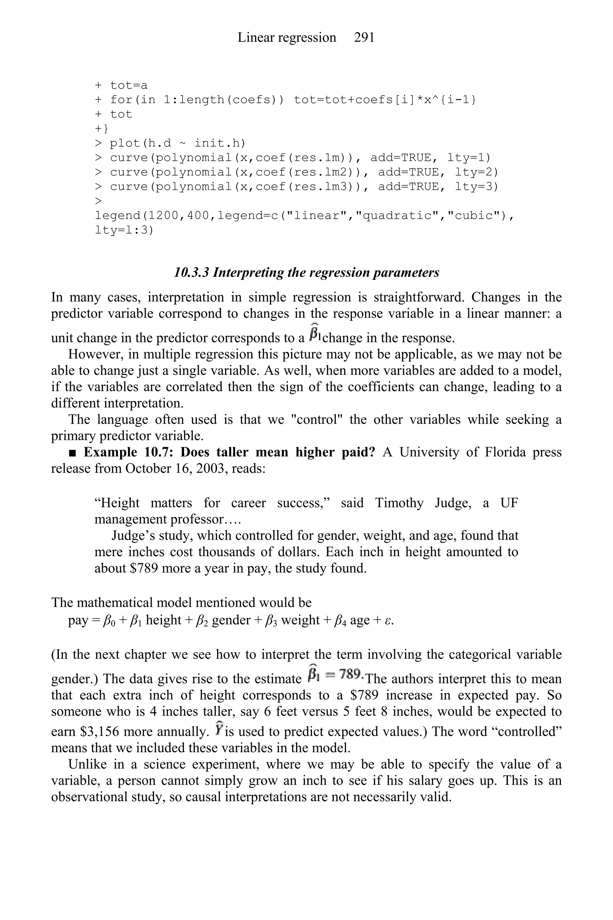 + tot=a
+ for(in 1:length(coefs)) tot=tot+coefs[i]*x^{i-1}
+ tot
+}
> plot(h.d ~ init.h)
> curve(polynomial(x,coef(res.1m)), add=TRUE, lty=1)
> curve(polynomial(x,coef(res.lm2)), add=TRUE, lty=2)
> curve(polynomial(x,coef(res.lm3)), add=TRUE, lty=3)
>
legend(1200,400,legend=c("linear","quadratic","cubic"),
lty=l:3)
10.3.3 Interpreting the regression parameters
In many cases, interpretation in simple regression is straightforward. Changes in the
predictor variable correspond to changes in the response variable in a linear manner: a
unit change in the predictor corresponds to a change in the response.
However, in multiple regression this picture may not be applicable, as we may not be
able to change just a single variable. As well, when more variables are added to a model,
if the variables are correlated then the sign of the coefficients can change, leading to a
different interpretation.
The language often used is that we "control" the other variables while seeking a
primary predictor variable.
■ Example 10.7: Does taller mean higher paid? A University of Florida press
release from October 16, 2003, reads:
“Height matters for career success,” said Timothy Judge, a UF
management professor….
Judge’s study, which controlled for gender, weight, and age, found that
mere inches cost thousands of dollars. Each inch in height amounted to
about $789 more a year in pay, the study found.
The mathematical model mentioned would be
pay = β0 + β1 height + β2 gender + β3 weight + β4 age + ε.
(In the next chapter we see how to interpret the term involving the categorical variable
gender.) The data gives rise to the estimate The authors interpret this to mean
that each extra inch of height corresponds to a $789 increase in expected pay. So
someone who is 4 inches taller, say 6 feet versus 5 feet 8 inches, would be expected to
earn $3,156 more annually. is used to predict expected values.) The word “controlled”
means that we included these variables in the model.
Unlike in a science experiment, where we may be able to specify the value of a
variable, a person cannot simply grow an inch to see if his salary goes up. This is an
observational study, so causal interpretations are not necessarily valid.
Linear regression 291
 
