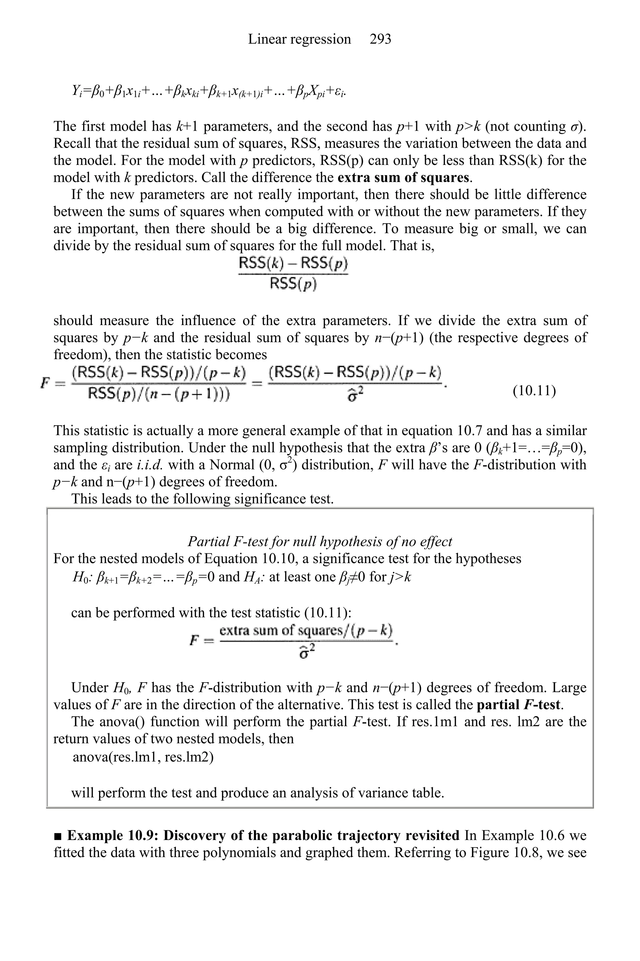 Yi=β0+β1x1i+…+βkxki+βk+1x(k+1)i+…+βpXpi+εi.
The first model has k+1 parameters, and the second has p+1 with p>k (not counting σ).
Recall that the residual sum of squares, RSS, measures the variation between the data and
the model. For the model with p predictors, RSS(p) can only be less than RSS(k) for the
model with k predictors. Call the difference the extra sum of squares.
If the new parameters are not really important, then there should be little difference
between the sums of squares when computed with or without the new parameters. If they
are important, then there should be a big difference. To measure big or small, we can
divide by the residual sum of squares for the full model. That is,
should measure the influence of the extra parameters. If we divide the extra sum of
squares by p−k and the residual sum of squares by n−(p+1) (the respective degrees of
freedom), then the statistic becomes
(10.11)
This statistic is actually a more general example of that in equation 10.7 and has a similar
sampling distribution. Under the null hypothesis that the extra β’s are 0 (βk+1=…=βp=0),
and the εi are i.i.d. with a Normal (0, σ2
) distribution, F will have the F-distribution with
p−k and n−(p+1) degrees of freedom.
This leads to the following significance test.
Partial F-test for null hypothesis of no effect
For the nested models of Equation 10.10, a significance test for the hypotheses
H0: βk+1=βk+2=…=βp=0 and HA: at least one βj≠0 for j>k
can be performed with the test statistic (10.11):
Under H0, F has the F-distribution with p−k and n−(p+1) degrees of freedom. Large
values of F are in the direction of the alternative. This test is called the partial F-test.
The anova() function will perform the partial F-test. If res.1m1 and res. lm2 are the
return values of two nested models, then
anova(res.lm1, res.lm2)
will perform the test and produce an analysis of variance table.
■ Example 10.9: Discovery of the parabolic trajectory revisited In Example 10.6 we
fitted the data with three polynomials and graphed them. Referring to Figure 10.8, we see
Linear regression 293
 