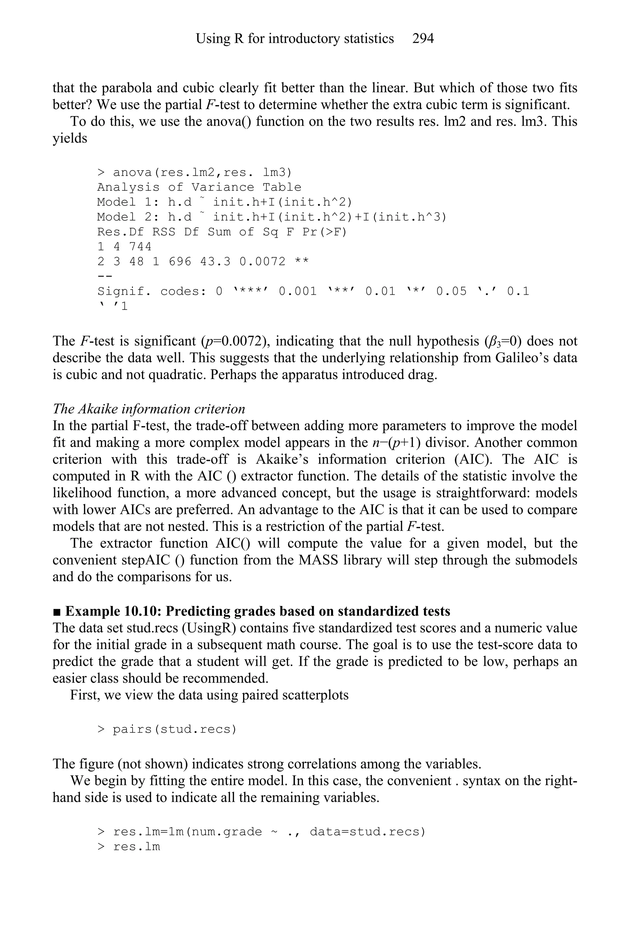 that the parabola and cubic clearly fit better than the linear. But which of those two fits
better? We use the partial F-test to determine whether the extra cubic term is significant.
To do this, we use the anova() function on the two results res. lm2 and res. lm3. This
yields
> anova(res.lm2,res. lm3)
Analysis of Variance Table
Model 1: h.d ~
init.h+I(init.h^2)
Model 2: h.d ~
init.h+I(init.h^2)+I(init.h^3)
Res.Df RSS Df Sum of Sq F Pr(>F)
1 4 744
2 3 48 1 696 43.3 0.0072 **
--
Signif. codes: 0 ‘***’ 0.001 ‘**’ 0.01 ‘*’ 0.05 ‘.’ 0.1
‘ ’1
The F-test is significant (p=0.0072), indicating that the null hypothesis (β3=0) does not
describe the data well. This suggests that the underlying relationship from Galileo’s data
is cubic and not quadratic. Perhaps the apparatus introduced drag.
The Akaike information criterion
In the partial F-test, the trade-off between adding more parameters to improve the model
fit and making a more complex model appears in the n−(p+1) divisor. Another common
criterion with this trade-off is Akaike’s information criterion (AIC). The AIC is
computed in R with the AIC () extractor function. The details of the statistic involve the
likelihood function, a more advanced concept, but the usage is straightforward: models
with lower AICs are preferred. An advantage to the AIC is that it can be used to compare
models that are not nested. This is a restriction of the partial F-test.
The extractor function AIC() will compute the value for a given model, but the
convenient stepAIC () function from the MASS library will step through the submodels
and do the comparisons for us.
■ Example 10.10: Predicting grades based on standardized tests
The data set stud.recs (UsingR) contains five standardized test scores and a numeric value
for the initial grade in a subsequent math course. The goal is to use the test-score data to
predict the grade that a student will get. If the grade is predicted to be low, perhaps an
easier class should be recommended.
First, we view the data using paired scatterplots
> pairs(stud.recs)
The figure (not shown) indicates strong correlations among the variables.
We begin by fitting the entire model. In this case, the convenient . syntax on the right-
hand side is used to indicate all the remaining variables.
> res.lm=1m(num.grade ~ ., data=stud.recs)
> res.lm
Using R for introductory statistics 294
 