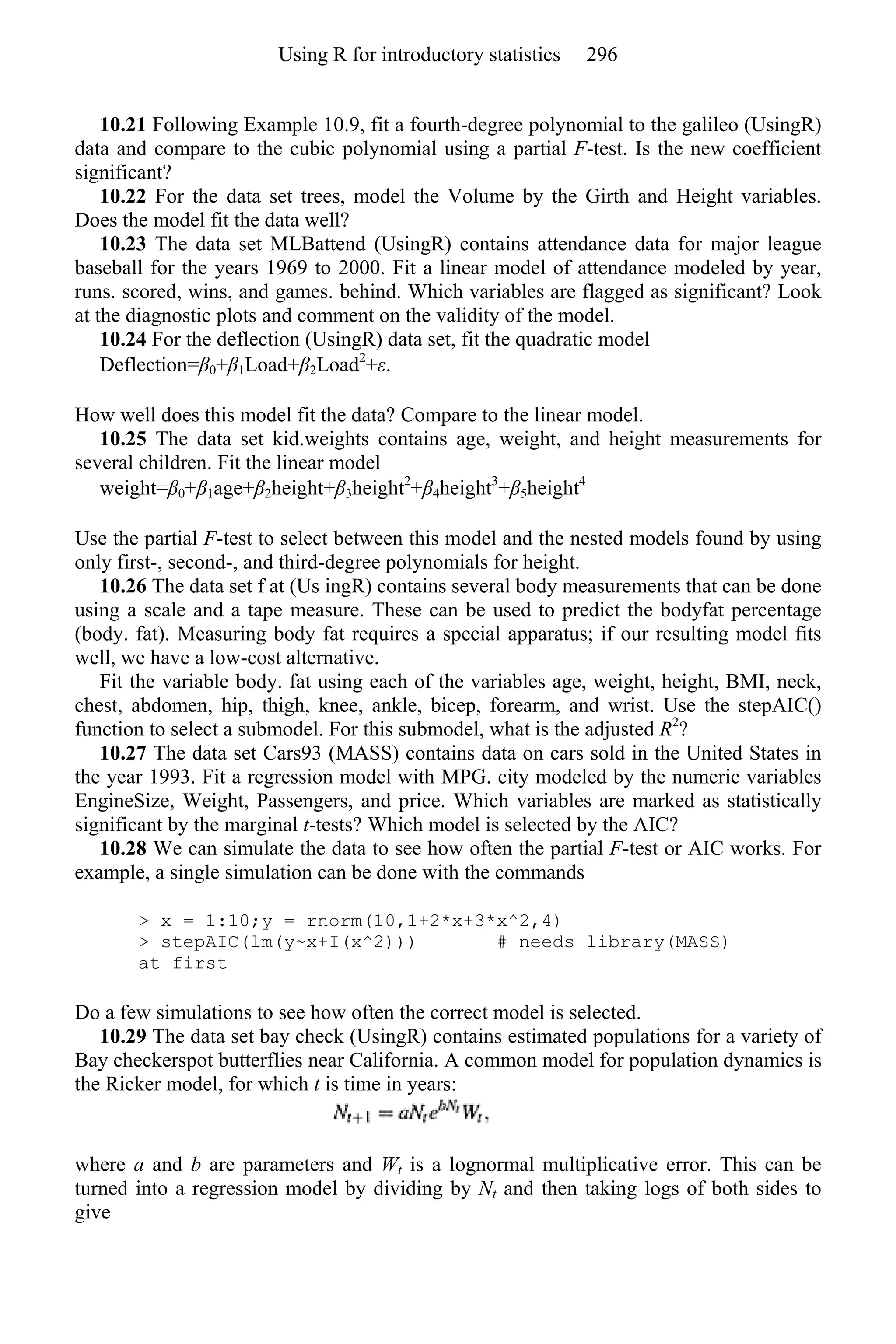 10.21 Following Example 10.9, fit a fourth-degree polynomial to the galileo (UsingR)
data and compare to the cubic polynomial using a partial F-test. Is the new coefficient
significant?
10.22 For the data set trees, model the Volume by the Girth and Height variables.
Does the model fit the data well?
10.23 The data set MLBattend (UsingR) contains attendance data for major league
baseball for the years 1969 to 2000. Fit a linear model of attendance modeled by year,
runs. scored, wins, and games. behind. Which variables are flagged as significant? Look
at the diagnostic plots and comment on the validity of the model.
10.24 For the deflection (UsingR) data set, fit the quadratic model
Deflection=β0+β1Load+β2Load2
+ε.
How well does this model fit the data? Compare to the linear model.
10.25 The data set kid.weights contains age, weight, and height measurements for
several children. Fit the linear model
weight=β0+β1age+β2height+β3height2
+β4height3
+β5height4
Use the partial F-test to select between this model and the nested models found by using
only first-, second-, and third-degree polynomials for height.
10.26 The data set f at (Us ingR) contains several body measurements that can be done
using a scale and a tape measure. These can be used to predict the bodyfat percentage
(body. fat). Measuring body fat requires a special apparatus; if our resulting model fits
well, we have a low-cost alternative.
Fit the variable body. fat using each of the variables age, weight, height, BMI, neck,
chest, abdomen, hip, thigh, knee, ankle, bicep, forearm, and wrist. Use the stepAIC()
function to select a submodel. For this submodel, what is the adjusted R2
?
10.27 The data set Cars93 (MASS) contains data on cars sold in the United States in
the year 1993. Fit a regression model with MPG. city modeled by the numeric variables
EngineSize, Weight, Passengers, and price. Which variables are marked as statistically
significant by the marginal t-tests? Which model is selected by the AIC?
10.28 We can simulate the data to see how often the partial F-test or AIC works. For
example, a single simulation can be done with the commands
> x = 1:10;y = rnorm(10,1+2*x+3*x^2,4)
> stepAIC(lm(y~x+I(x^2))) # needs library(MASS)
at first
Do a few simulations to see how often the correct model is selected.
10.29 The data set bay check (UsingR) contains estimated populations for a variety of
Bay checkerspot butterflies near California. A common model for population dynamics is
the Ricker model, for which t is time in years:
where a and b are parameters and Wt is a lognormal multiplicative error. This can be
turned into a regression model by dividing by Nt and then taking logs of both sides to
give
Using R for introductory statistics 296
 