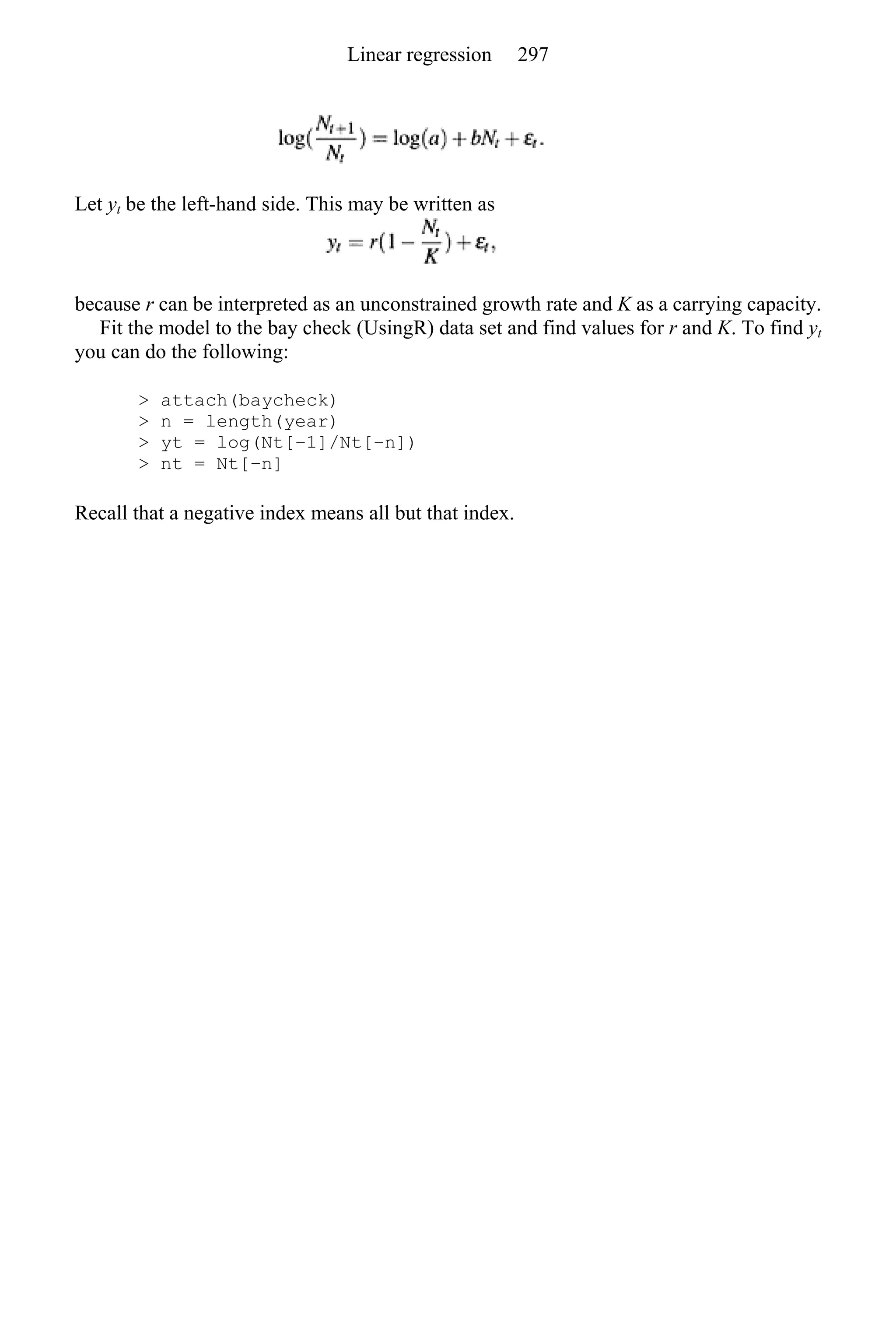 Let yt be the left-hand side. This may be written as
because r can be interpreted as an unconstrained growth rate and K as a carrying capacity.
Fit the model to the bay check (UsingR) data set and find values for r and K. To find yt
you can do the following:
> attach(baycheck)
> n = length(year)
> yt = log(Nt[−1]/Nt[−n])
> nt = Nt[−n]
Recall that a negative index means all but that index.
Linear regression 297
 