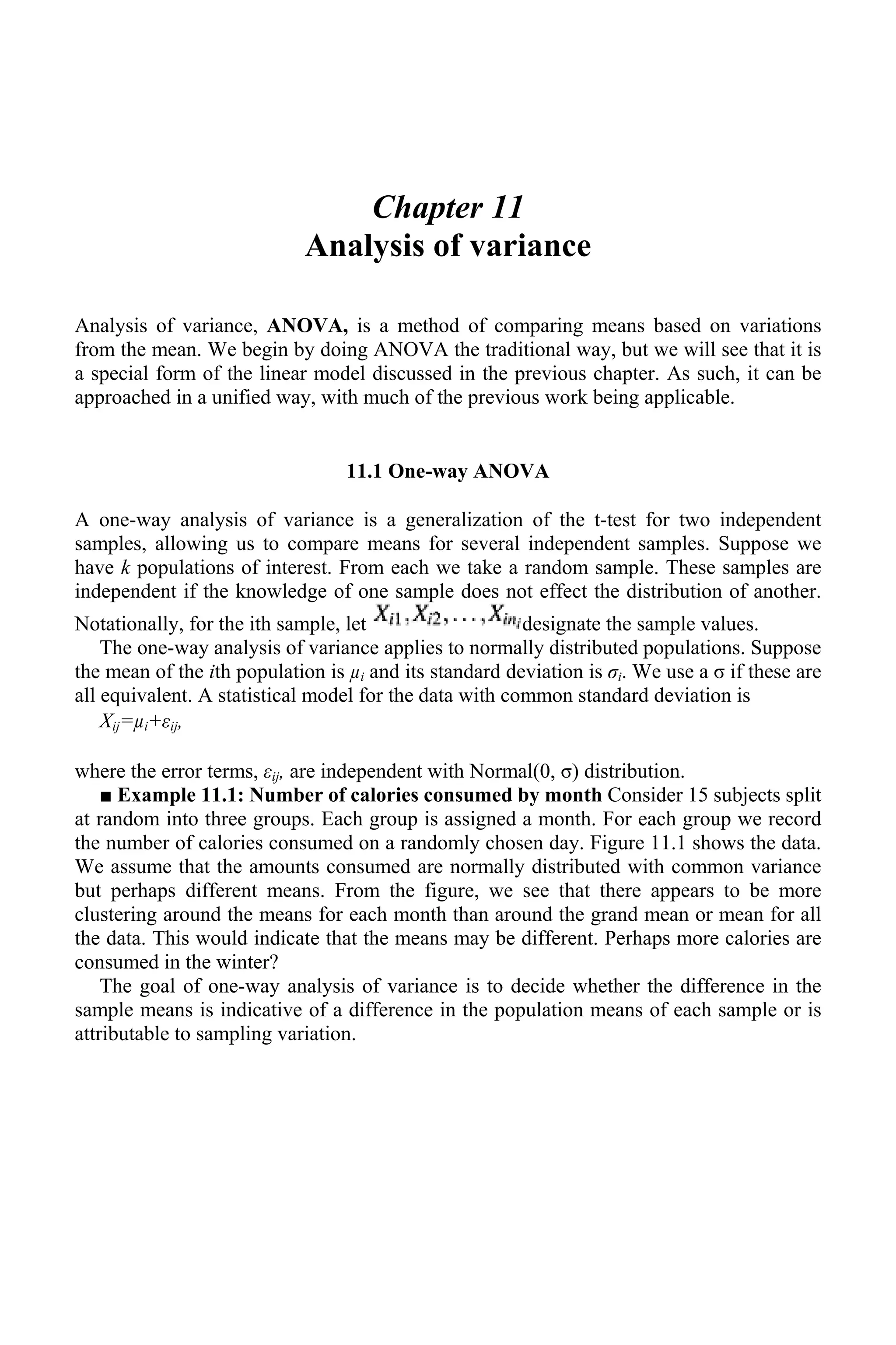Chapter 11
Analysis of variance
Analysis of variance, ANOVA, is a method of comparing means based on variations
from the mean. We begin by doing ANOVA the traditional way, but we will see that it is
a special form of the linear model discussed in the previous chapter. As such, it can be
approached in a unified way, with much of the previous work being applicable.
11.1 One-way ANOVA
A one-way analysis of variance is a generalization of the t-test for two independent
samples, allowing us to compare means for several independent samples. Suppose we
have k populations of interest. From each we take a random sample. These samples are
independent if the knowledge of one sample does not effect the distribution of another.
Notationally, for the ith sample, let designate the sample values.
The one-way analysis of variance applies to normally distributed populations. Suppose
the mean of the ith population is µi and its standard deviation is σi. We use a σ if these are
all equivalent. A statistical model for the data with common standard deviation is
Xij=µi+εij,
where the error terms, εij, are independent with Normal(0, σ) distribution.
■ Example 11.1: Number of calories consumed by month Consider 15 subjects split
at random into three groups. Each group is assigned a month. For each group we record
the number of calories consumed on a randomly chosen day. Figure 11.1 shows the data.
We assume that the amounts consumed are normally distributed with common variance
but perhaps different means. From the figure, we see that there appears to be more
clustering around the means for each month than around the grand mean or mean for all
the data. This would indicate that the means may be different. Perhaps more calories are
consumed in the winter?
The goal of one-way analysis of variance is to decide whether the difference in the
sample means is indicative of a difference in the population means of each sample or is
attributable to sampling variation.
 