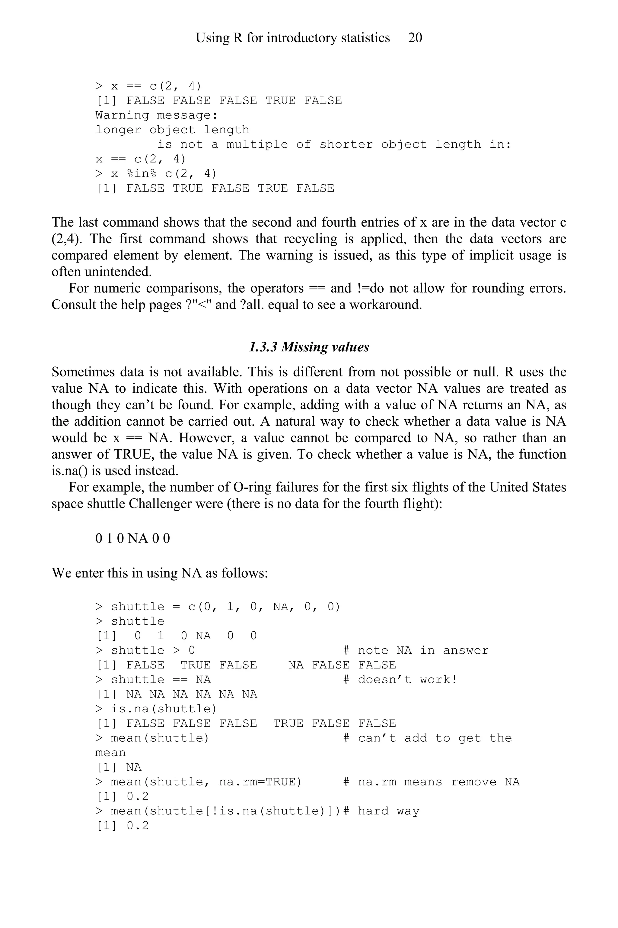> x == c(2, 4)
[1] FALSE FALSE FALSE TRUE FALSE
Warning message:
longer object length
is not a multiple of shorter object length in:
x == c(2, 4)
> x %in% c(2, 4)
[1] FALSE TRUE FALSE TRUE FALSE
The last command shows that the second and fourth entries of x are in the data vector c
(2,4). The first command shows that recycling is applied, then the data vectors are
compared element by element. The warning is issued, as this type of implicit usage is
often unintended.
For numeric comparisons, the operators == and !=do not allow for rounding errors.
Consult the help pages ?"<" and ?all. equal to see a workaround.
1.3.3 Missing values
Sometimes data is not available. This is different from not possible or null. R uses the
value NA to indicate this. With operations on a data vector NA values are treated as
though they can’t be found. For example, adding with a value of NA returns an NA, as
the addition cannot be carried out. A natural way to check whether a data value is NA
would be x == NA. However, a value cannot be compared to NA, so rather than an
answer of TRUE, the value NA is given. To check whether a value is NA, the function
is.na() is used instead.
For example, the number of O-ring failures for the first six flights of the United States
space shuttle Challenger were (there is no data for the fourth flight):
0 1 0 NA 0 0
We enter this in using NA as follows:
> shuttle = c(0, 1, 0, NA, 0, 0)
> shuttle
[1] 0 1 0 NA 0 0
> shuttle > 0 # note NA in answer
[1] FALSE TRUE FALSE NA FALSE FALSE
> shuttle == NA # doesn’t work!
[1] NA NA NA NA NA NA
> is.na(shuttle)
[1] FALSE FALSE FALSE TRUE FALSE FALSE
> mean(shuttle) # can’t add to get the
mean
[1] NA
> mean(shuttle, na.rm=TRUE) # na.rm means remove NA
[1] 0.2
> mean(shuttle[!is.na(shuttle)])# hard way
[1] 0.2
Using R for introductory statistics 20
 
