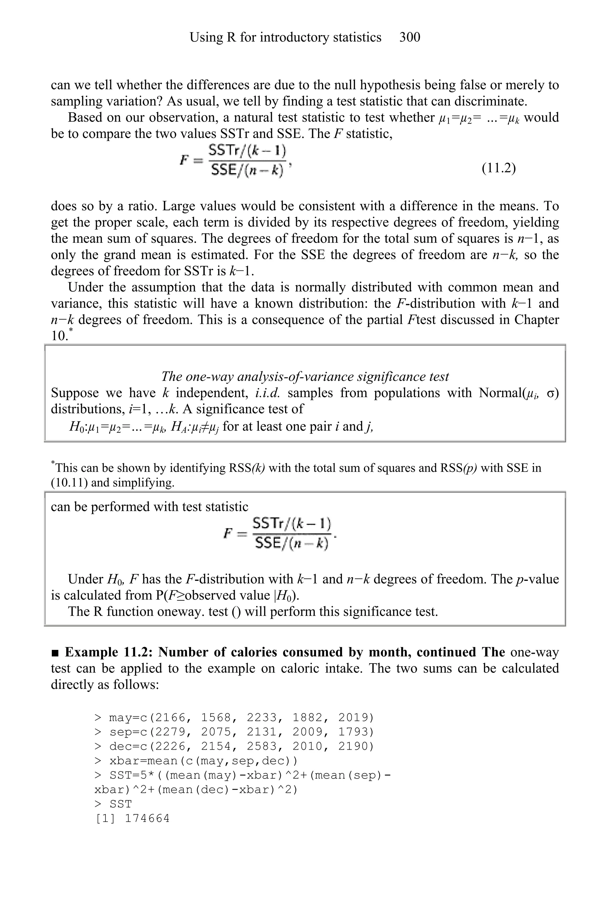 can we tell whether the differences are due to the null hypothesis being false or merely to
sampling variation? As usual, we tell by finding a test statistic that can discriminate.
Based on our observation, a natural test statistic to test whether µ1=µ2= …=µk would
be to compare the two values SSTr and SSE. The F statistic,
(11.2)
does so by a ratio. Large values would be consistent with a difference in the means. To
get the proper scale, each term is divided by its respective degrees of freedom, yielding
the mean sum of squares. The degrees of freedom for the total sum of squares is n−1, as
only the grand mean is estimated. For the SSE the degrees of freedom are n−k, so the
degrees of freedom for SSTr is k−1.
Under the assumption that the data is normally distributed with common mean and
variance, this statistic will have a known distribution: the F-distribution with k−1 and
n−k degrees of freedom. This is a consequence of the partial Ftest discussed in Chapter
10.*
The one-way analysis-of-variance significance test
Suppose we have k independent, i.i.d. samples from populations with Normal(µi, σ)
distributions, i=1, …k. A significance test of
H0:µ1=µ2=…=µk, HA:µi≠µj for at least one pair i and j,
*
This can be shown by identifying RSS(k) with the total sum of squares and RSS(p) with SSE in
(10.11) and simplifying.
can be performed with test statistic
Under H0, F has the F-distribution with k−1 and n−k degrees of freedom. The p-value
is calculated from P(F≥observed value |H0).
The R function oneway. test () will perform this significance test.
■ Example 11.2: Number of calories consumed by month, continued The one-way
test can be applied to the example on caloric intake. The two sums can be calculated
directly as follows:
> may=c(2166, 1568, 2233, 1882, 2019)
> sep=c(2279, 2075, 2131, 2009, 1793)
> dec=c(2226, 2154, 2583, 2010, 2190)
> xbar=mean(c(may,sep,dec))
> SST=5*((mean(may)-xbar)^2+(mean(sep)-
xbar)^2+(mean(dec)-xbar)^2)
> SST
[1] 174664
Using R for introductory statistics 300
 
