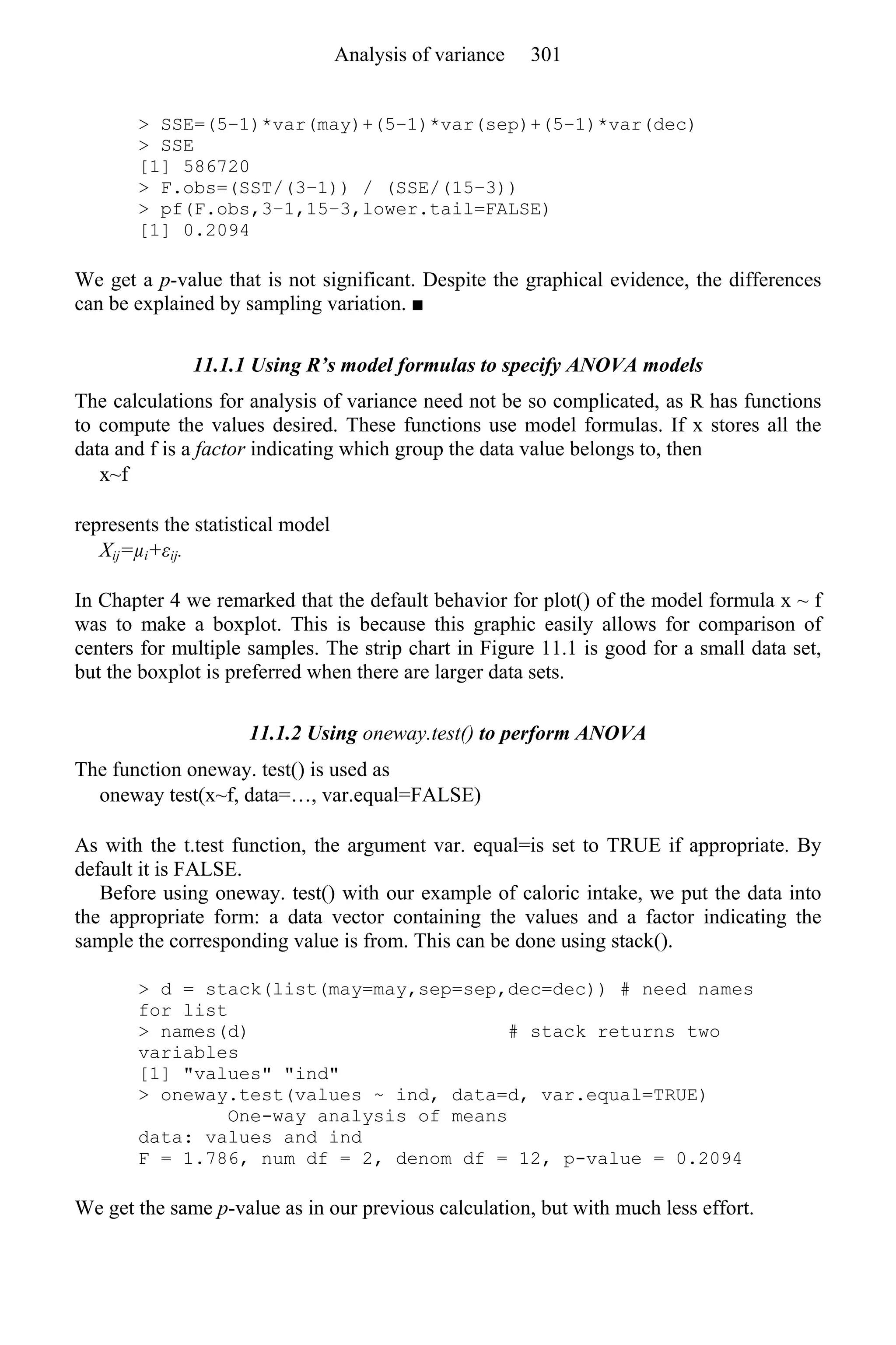> SSE=(5–1)*var(may)+(5–1)*var(sep)+(5–1)*var(dec)
> SSE
[1] 586720
> F.obs=(SST/(3–1)) / (SSE/(15–3))
> pf(F.obs,3–1,15–3,lower.tail=FALSE)
[1] 0.2094
We get a p-value that is not significant. Despite the graphical evidence, the differences
can be explained by sampling variation. ■
11.1.1 Using R’s model formulas to specify ANOVA models
The calculations for analysis of variance need not be so complicated, as R has functions
to compute the values desired. These functions use model formulas. If x stores all the
data and f is a factor indicating which group the data value belongs to, then
x~f
represents the statistical model
Xij=µi+εij.
In Chapter 4 we remarked that the default behavior for plot() of the model formula x ~ f
was to make a boxplot. This is because this graphic easily allows for comparison of
centers for multiple samples. The strip chart in Figure 11.1 is good for a small data set,
but the boxplot is preferred when there are larger data sets.
11.1.2 Using oneway.test() to perform ANOVA
The function oneway. test() is used as
oneway test(x~f, data=…, var.equal=FALSE)
As with the t.test function, the argument var. equal=is set to TRUE if appropriate. By
default it is FALSE.
Before using oneway. test() with our example of caloric intake, we put the data into
the appropriate form: a data vector containing the values and a factor indicating the
sample the corresponding value is from. This can be done using stack().
> d = stack(list(may=may,sep=sep,dec=dec)) # need names
for list
> names(d) # stack returns two
variables
[1] "values" "ind"
> oneway.test(values ~ ind, data=d, var.equal=TRUE)
One-way analysis of means
data: values and ind
F = 1.786, num df = 2, denom df = 12, p-value = 0.2094
We get the same p-value as in our previous calculation, but with much less effort.
Analysis of variance 301
 