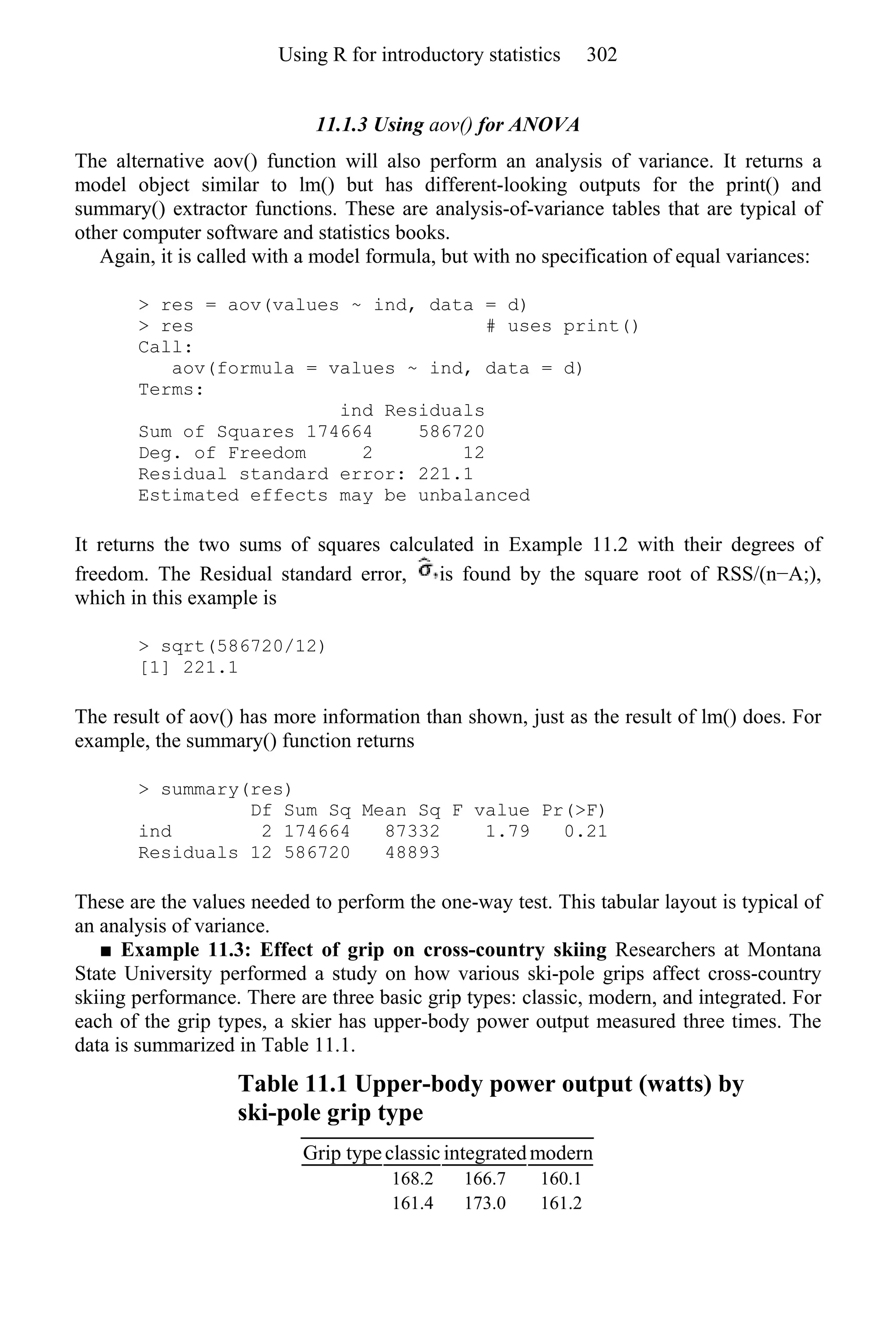 11.1.3 Using aov() for ANOVA
The alternative aov() function will also perform an analysis of variance. It returns a
model object similar to lm() but has different-looking outputs for the print() and
summary() extractor functions. These are analysis-of-variance tables that are typical of
other computer software and statistics books.
Again, it is called with a model formula, but with no specification of equal variances:
> res = aov(values ~ ind, data = d)
> res # uses print()
Call:
aov(formula = values ~ ind, data = d)
Terms:
ind Residuals
Sum of Squares 174664 586720
Deg. of Freedom 2 12
Residual standard error: 221.1
Estimated effects may be unbalanced
It returns the two sums of squares calculated in Example 11.2 with their degrees of
freedom. The Residual standard error, is found by the square root of RSS/(n−A;),
which in this example is
> sqrt(586720/12)
[1] 221.1
The result of aov() has more information than shown, just as the result of lm() does. For
example, the summary() function returns
> summary(res)
Df Sum Sq Mean Sq F value Pr(>F)
ind 2 174664 87332 1.79 0.21
Residuals 12 586720 48893
These are the values needed to perform the one-way test. This tabular layout is typical of
an analysis of variance.
■ Example 11.3: Effect of grip on cross-country skiing Researchers at Montana
State University performed a study on how various ski-pole grips affect cross-country
skiing performance. There are three basic grip types: classic, modern, and integrated. For
each of the grip types, a skier has upper-body power output measured three times. The
data is summarized in Table 11.1.
Table 11.1 Upper-body power output (watts) by
ski-pole grip type
Grip typeclassic integratedmodern
168.2 166.7 160.1
161.4 173.0 161.2
Using R for introductory statistics 302
 
