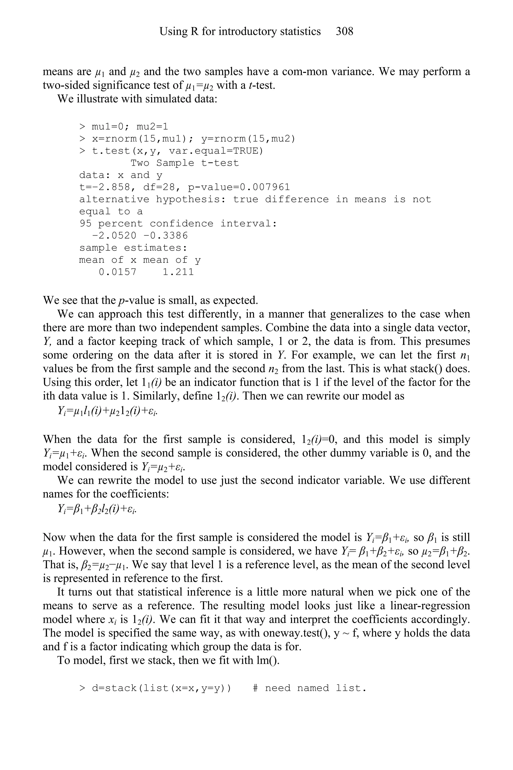 means are µ1 and µ2 and the two samples have a com-mon variance. We may perform a
two-sided significance test of µ1=µ2 with a t-test.
We illustrate with simulated data:
> mu1=0; mu2=1
> x=rnorm(15,mu1); y=rnorm(15,mu2)
> t.test(x,y, var.equal=TRUE)
Two Sample t-test
data: x and y
t=−2.858, df=28, p-value=0.007961
alternative hypothesis: true difference in means is not
equal to a
95 percent confidence interval:
−2.0520 −0.3386
sample estimates:
mean of x mean of y
0.0157 1.211
We see that the p-value is small, as expected.
We can approach this test differently, in a manner that generalizes to the case when
there are more than two independent samples. Combine the data into a single data vector,
Y, and a factor keeping track of which sample, 1 or 2, the data is from. This presumes
some ordering on the data after it is stored in Y. For example, we can let the first n1
values be from the first sample and the second n2 from the last. This is what stack() does.
Using this order, let 11(i) be an indicator function that is 1 if the level of the factor for the
ith data value is 1. Similarly, define 12(i). Then we can rewrite our model as
Yi=µ1l1(i)+µ212(i)+εi.
When the data for the first sample is considered, 12(i)=0, and this model is simply
Yi=µ1+εi. When the second sample is considered, the other dummy variable is 0, and the
model considered is Yi=µ2+εi.
We can rewrite the model to use just the second indicator variable. We use different
names for the coefficients:
Yi=β1+β2l2(i)+εi.
Now when the data for the first sample is considered the model is Yi=β1+εi, so β1 is still
µ1. However, when the second sample is considered, we have Yi= β1+β2+εi, so µ2=β1+β2.
That is, β2=µ2−µ1. We say that level 1 is a reference level, as the mean of the second level
is represented in reference to the first.
It turns out that statistical inference is a little more natural when we pick one of the
means to serve as a reference. The resulting model looks just like a linear-regression
model where xi is 12(i). We can fit it that way and interpret the coefficients accordingly.
The model is specified the same way, as with oneway.test(), y ~ f, where y holds the data
and f is a factor indicating which group the data is for.
To model, first we stack, then we fit with lm().
> d=stack(list(x=x,y=y)) # need named list.
Using R for introductory statistics 308
 
