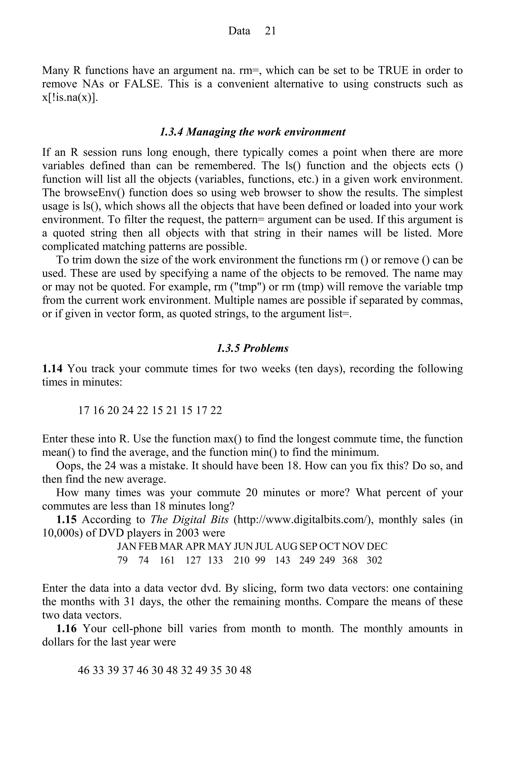 Many R functions have an argument na. rm=, which can be set to be TRUE in order to
remove NAs or FALSE. This is a convenient alternative to using constructs such as
x[!is.na(x)].
1.3.4 Managing the work environment
If an R session runs long enough, there typically comes a point when there are more
variables defined than can be remembered. The ls() function and the objects ects ()
function will list all the objects (variables, functions, etc.) in a given work environment.
The browseEnv() function does so using web browser to show the results. The simplest
usage is ls(), which shows all the objects that have been defined or loaded into your work
environment. To filter the request, the pattern= argument can be used. If this argument is
a quoted string then all objects with that string in their names will be listed. More
complicated matching patterns are possible.
To trim down the size of the work environment the functions rm () or remove () can be
used. These are used by specifying a name of the objects to be removed. The name may
or may not be quoted. For example, rm ("tmp") or rm (tmp) will remove the variable tmp
from the current work environment. Multiple names are possible if separated by commas,
or if given in vector form, as quoted strings, to the argument list=.
1.3.5 Problems
1.14 You track your commute times for two weeks (ten days), recording the following
times in minutes:
17 16 20 24 22 15 21 15 17 22
Enter these into R. Use the function max() to find the longest commute time, the function
mean() to find the average, and the function min() to find the minimum.
Oops, the 24 was a mistake. It should have been 18. How can you fix this? Do so, and
then find the new average.
How many times was your commute 20 minutes or more? What percent of your
commutes are less than 18 minutes long?
1.15 According to The Digital Bits (http://www.digitalbits.com/), monthly sales (in
10,000s) of DVD players in 2003 were
JAN FEB MAR APR MAY JUN JUL AUG SEP OCT NOV DEC
79 74 161 127 133 210 99 143 249 249 368 302
Enter the data into a data vector dvd. By slicing, form two data vectors: one containing
the months with 31 days, the other the remaining months. Compare the means of these
two data vectors.
1.16 Your cell-phone bill varies from month to month. The monthly amounts in
dollars for the last year were
46 33 39 37 46 30 48 32 49 35 30 48
Data 21
 