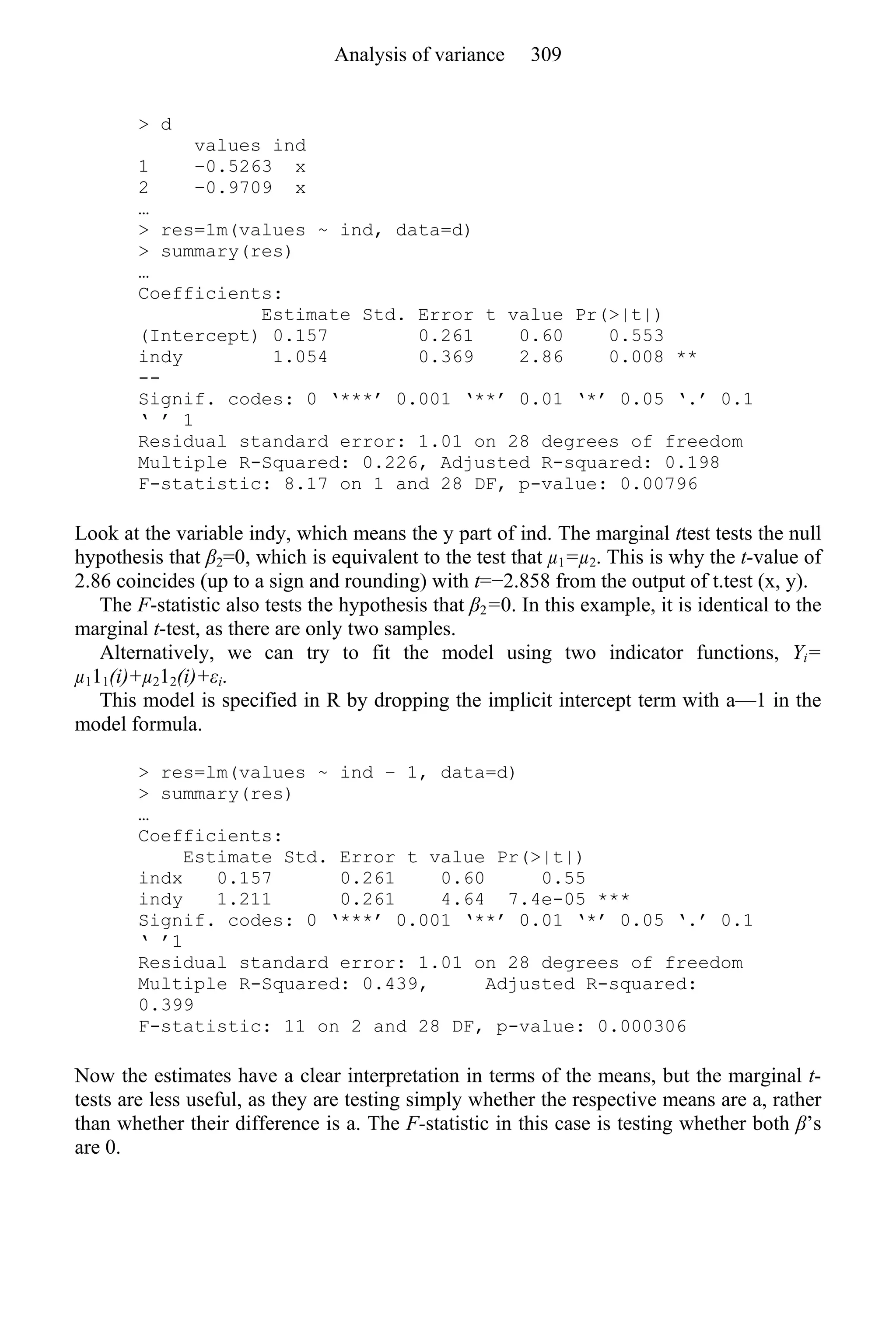 > d
values ind
1 −0.5263 x
2 −0.9709 x
…
> res=1m(values ~ ind, data=d)
> summary(res)
…
Coefficients:
Estimate Std. Error t value Pr(>|t|)
(Intercept) 0.157 0.261 0.60 0.553
indy 1.054 0.369 2.86 0.008 **
--
Signif. codes: 0 ‘***’ 0.001 ‘**’ 0.01 ‘*’ 0.05 ‘.’ 0.1
‘ ’ 1
Residual standard error: 1.01 on 28 degrees of freedom
Multiple R-Squared: 0.226, Adjusted R-squared: 0.198
F-statistic: 8.17 on 1 and 28 DF, p-value: 0.00796
Look at the variable indy, which means the y part of ind. The marginal ttest tests the null
hypothesis that β2=0, which is equivalent to the test that µ1=µ2. This is why the t-value of
2.86 coincides (up to a sign and rounding) with t=−2.858 from the output of t.test (x, y).
The F-statistic also tests the hypothesis that β2=0. In this example, it is identical to the
marginal t-test, as there are only two samples.
Alternatively, we can try to fit the model using two indicator functions, Yi=
µ111(i)+µ212(i)+εi.
This model is specified in R by dropping the implicit intercept term with a—1 in the
model formula.
> res=lm(values ~ ind − 1, data=d)
> summary(res)
…
Coefficients:
Estimate Std. Error t value Pr(>|t|)
indx 0.157 0.261 0.60 0.55
indy 1.211 0.261 4.64 7.4e-05 ***
Signif. codes: 0 ‘***’ 0.001 ‘**’ 0.01 ‘*’ 0.05 ‘.’ 0.1
‘ ’1
Residual standard error: 1.01 on 28 degrees of freedom
Multiple R-Squared: 0.439, Adjusted R-squared:
0.399
F-statistic: 11 on 2 and 28 DF, p-value: 0.000306
Now the estimates have a clear interpretation in terms of the means, but the marginal t-
tests are less useful, as they are testing simply whether the respective means are a, rather
than whether their difference is a. The F-statistic in this case is testing whether both β’s
are 0.
Analysis of variance 309
 
