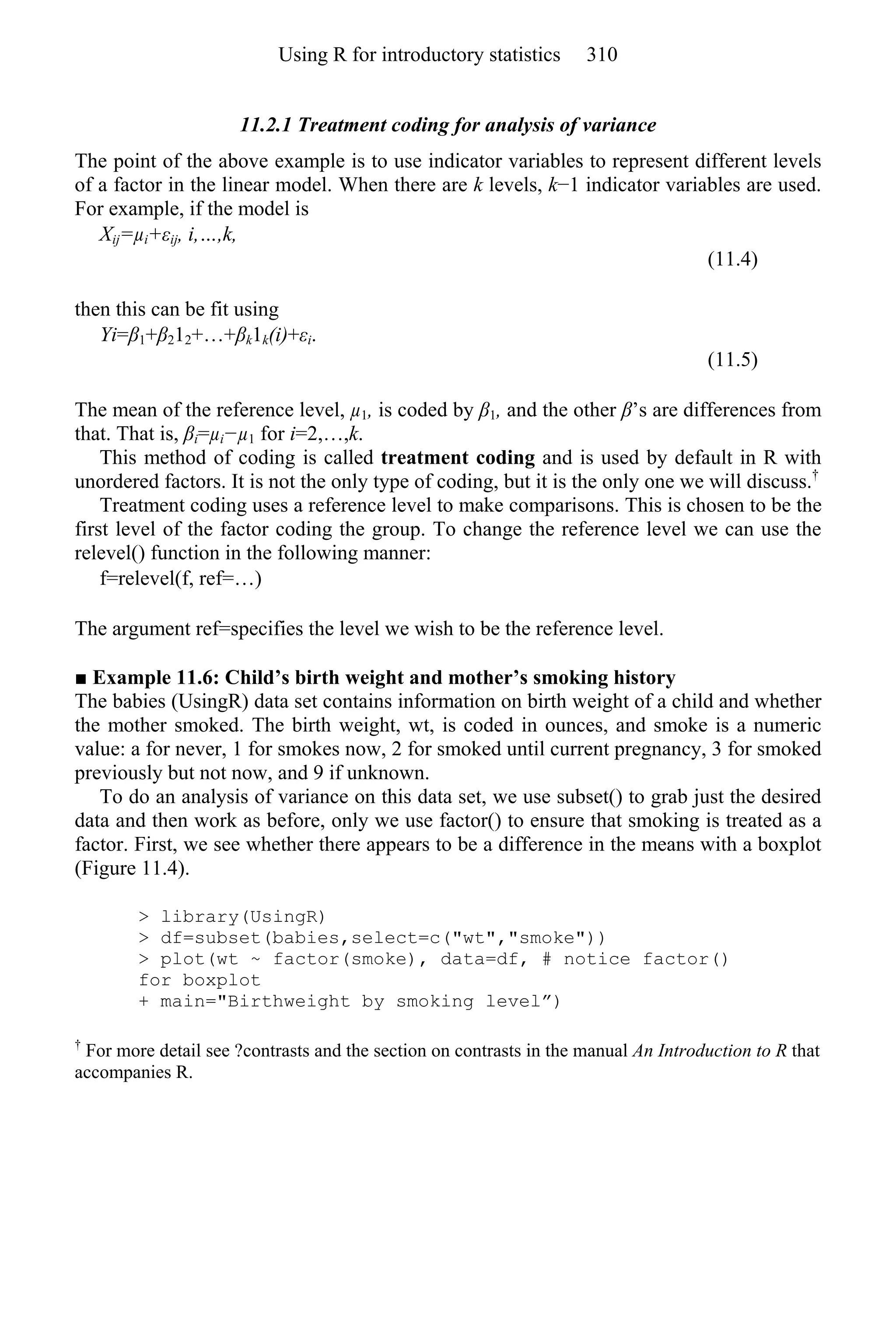 11.2.1 Treatment coding for analysis of variance
The point of the above example is to use indicator variables to represent different levels
of a factor in the linear model. When there are k levels, k−1 indicator variables are used.
For example, if the model is
Xij=µi+εij, i,…,k,
(11.4)
then this can be fit using
Yi=β1+β212+…+βk1k(i)+εi.
(11.5)
The mean of the reference level, µ1, is coded by β1, and the other β’s are differences from
that. That is, βi=µi−µ1 for i=2,…,k.
This method of coding is called treatment coding and is used by default in R with
unordered factors. It is not the only type of coding, but it is the only one we will discuss.†
Treatment coding uses a reference level to make comparisons. This is chosen to be the
first level of the factor coding the group. To change the reference level we can use the
relevel() function in the following manner:
f=relevel(f, ref=…)
The argument ref=specifies the level we wish to be the reference level.
■ Example 11.6: Child’s birth weight and mother’s smoking history
The babies (UsingR) data set contains information on birth weight of a child and whether
the mother smoked. The birth weight, wt, is coded in ounces, and smoke is a numeric
value: a for never, 1 for smokes now, 2 for smoked until current pregnancy, 3 for smoked
previously but not now, and 9 if unknown.
To do an analysis of variance on this data set, we use subset() to grab just the desired
data and then work as before, only we use factor() to ensure that smoking is treated as a
factor. First, we see whether there appears to be a difference in the means with a boxplot
(Figure 11.4).
> library(UsingR)
> df=subset(babies,select=c("wt","smoke"))
> plot(wt ~ factor(smoke), data=df, # notice factor()
for boxplot
+ main="Birthweight by smoking level”)
†
For more detail see ?contrasts and the section on contrasts in the manual An Introduction to R that
accompanies R.
Using R for introductory statistics 310
 