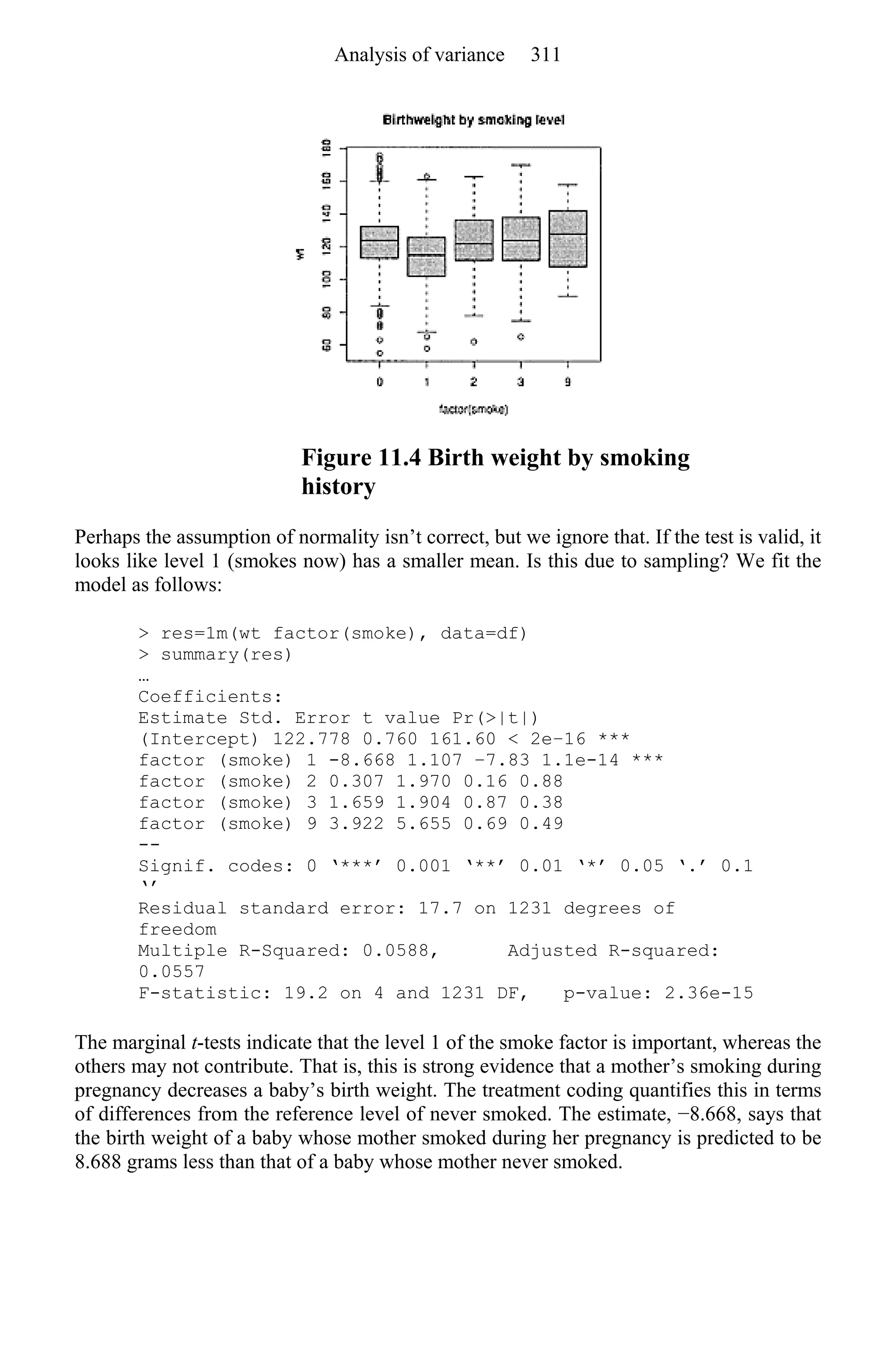 Figure 11.4 Birth weight by smoking
history
Perhaps the assumption of normality isn’t correct, but we ignore that. If the test is valid, it
looks like level 1 (smokes now) has a smaller mean. Is this due to sampling? We fit the
model as follows:
> res=1m(wt factor(smoke), data=df)
> summary(res)
…
Coefficients:
Estimate Std. Error t value Pr(>|t|)
(Intercept) 122.778 0.760 161.60 < 2e−16 ***
factor (smoke) 1 -8.668 1.107 −7.83 1.1e-14 ***
factor (smoke) 2 0.307 1.970 0.16 0.88
factor (smoke) 3 1.659 1.904 0.87 0.38
factor (smoke) 9 3.922 5.655 0.69 0.49
--
Signif. codes: 0 ‘***’ 0.001 ‘**’ 0.01 ‘*’ 0.05 ‘.’ 0.1
‘’
Residual standard error: 17.7 on 1231 degrees of
freedom
Multiple R-Squared: 0.0588, Adjusted R-squared:
0.0557
F-statistic: 19.2 on 4 and 1231 DF, p-value: 2.36e-15
The marginal t-tests indicate that the level 1 of the smoke factor is important, whereas the
others may not contribute. That is, this is strong evidence that a mother’s smoking during
pregnancy decreases a baby’s birth weight. The treatment coding quantifies this in terms
of differences from the reference level of never smoked. The estimate, −8.668, says that
the birth weight of a baby whose mother smoked during her pregnancy is predicted to be
8.688 grams less than that of a baby whose mother never smoked.
Analysis of variance 311
 