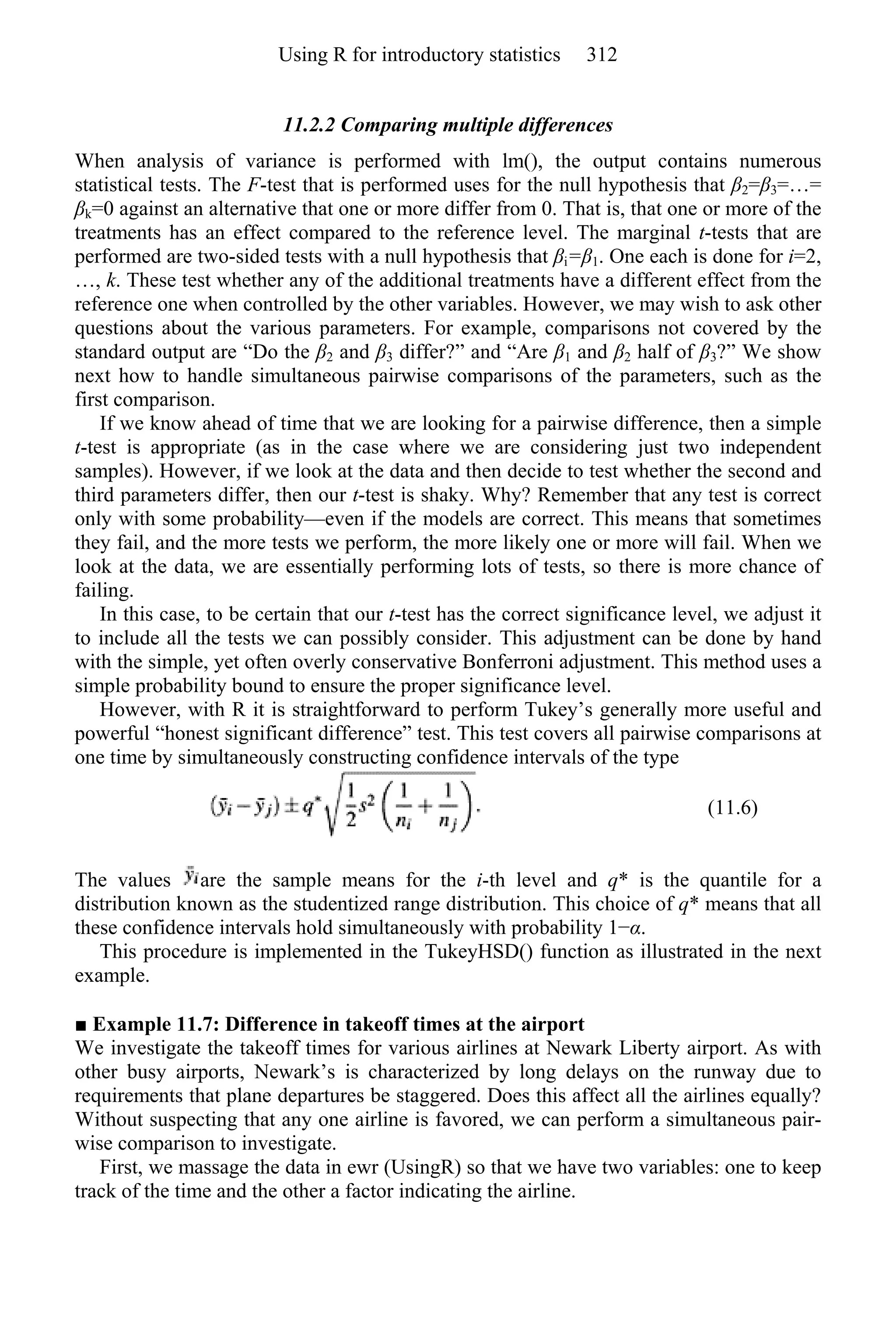 11.2.2 Comparing multiple differences
When analysis of variance is performed with lm(), the output contains numerous
statistical tests. The F-test that is performed uses for the null hypothesis that β2=β3=…=
βk=0 against an alternative that one or more differ from 0. That is, that one or more of the
treatments has an effect compared to the reference level. The marginal t-tests that are
performed are two-sided tests with a null hypothesis that βi=β1. One each is done for i=2,
…, k. These test whether any of the additional treatments have a different effect from the
reference one when controlled by the other variables. However, we may wish to ask other
questions about the various parameters. For example, comparisons not covered by the
standard output are “Do the β2 and β3 differ?” and “Are β1 and β2 half of β3?” We show
next how to handle simultaneous pairwise comparisons of the parameters, such as the
first comparison.
If we know ahead of time that we are looking for a pairwise difference, then a simple
t-test is appropriate (as in the case where we are considering just two independent
samples). However, if we look at the data and then decide to test whether the second and
third parameters differ, then our t-test is shaky. Why? Remember that any test is correct
only with some probability—even if the models are correct. This means that sometimes
they fail, and the more tests we perform, the more likely one or more will fail. When we
look at the data, we are essentially performing lots of tests, so there is more chance of
failing.
In this case, to be certain that our t-test has the correct significance level, we adjust it
to include all the tests we can possibly consider. This adjustment can be done by hand
with the simple, yet often overly conservative Bonferroni adjustment. This method uses a
simple probability bound to ensure the proper significance level.
However, with R it is straightforward to perform Tukey’s generally more useful and
powerful “honest significant difference” test. This test covers all pairwise comparisons at
one time by simultaneously constructing confidence intervals of the type
(11.6)
The values are the sample means for the i-th level and q* is the quantile for a
distribution known as the studentized range distribution. This choice of q* means that all
these confidence intervals hold simultaneously with probability 1−α.
This procedure is implemented in the TukeyHSD() function as illustrated in the next
example.
■ Example 11.7: Difference in takeoff times at the airport
We investigate the takeoff times for various airlines at Newark Liberty airport. As with
other busy airports, Newark’s is characterized by long delays on the runway due to
requirements that plane departures be staggered. Does this affect all the airlines equally?
Without suspecting that any one airline is favored, we can perform a simultaneous pair-
wise comparison to investigate.
First, we massage the data in ewr (UsingR) so that we have two variables: one to keep
track of the time and the other a factor indicating the airline.
Using R for introductory statistics 312
 