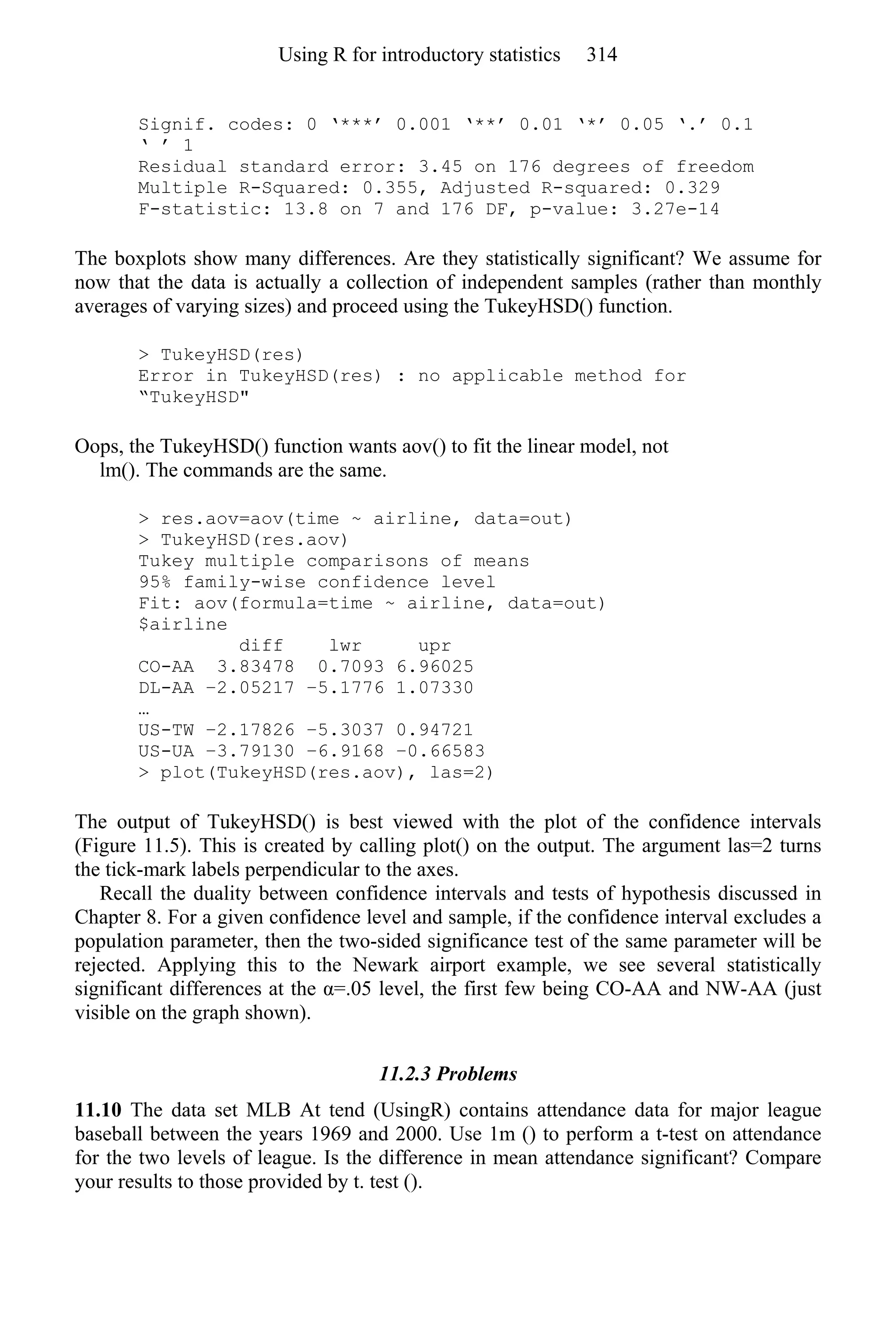 Signif. codes: 0 ‘***’ 0.001 ‘**’ 0.01 ‘*’ 0.05 ‘.’ 0.1
‘ ’ 1
Residual standard error: 3.45 on 176 degrees of freedom
Multiple R-Squared: 0.355, Adjusted R-squared: 0.329
F-statistic: 13.8 on 7 and 176 DF, p-value: 3.27e-14
The boxplots show many differences. Are they statistically significant? We assume for
now that the data is actually a collection of independent samples (rather than monthly
averages of varying sizes) and proceed using the TukeyHSD() function.
> TukeyHSD(res)
Error in TukeyHSD(res) : no applicable method for
“TukeyHSD"
Oops, the TukeyHSD() function wants aov() to fit the linear model, not
lm(). The commands are the same.
> res.aov=aov(time ~ airline, data=out)
> TukeyHSD(res.aov)
Tukey multiple comparisons of means
95% family-wise confidence level
Fit: aov(formula=time ~ airline, data=out)
$airline
diff lwr upr
CO-AA 3.83478 0.7093 6.96025
DL-AA −2.05217 −5.1776 1.07330
…
US-TW −2.17826 −5.3037 0.94721
US-UA −3.79130 −6.9168 −0.66583
> plot(TukeyHSD(res.aov), las=2)
The output of TukeyHSD() is best viewed with the plot of the confidence intervals
(Figure 11.5). This is created by calling plot() on the output. The argument las=2 turns
the tick-mark labels perpendicular to the axes.
Recall the duality between confidence intervals and tests of hypothesis discussed in
Chapter 8. For a given confidence level and sample, if the confidence interval excludes a
population parameter, then the two-sided significance test of the same parameter will be
rejected. Applying this to the Newark airport example, we see several statistically
significant differences at the α=.05 level, the first few being CO-AA and NW-AA (just
visible on the graph shown).
11.2.3 Problems
11.10 The data set MLB At tend (UsingR) contains attendance data for major league
baseball between the years 1969 and 2000. Use 1m () to perform a t-test on attendance
for the two levels of league. Is the difference in mean attendance significant? Compare
your results to those provided by t. test ().
Using R for introductory statistics 314
 