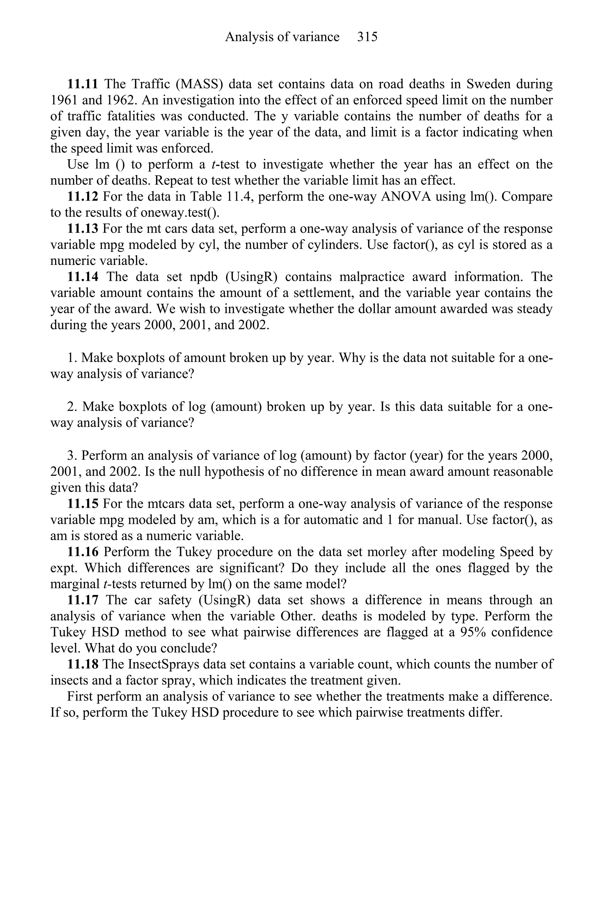 11.11 The Traffic (MASS) data set contains data on road deaths in Sweden during
1961 and 1962. An investigation into the effect of an enforced speed limit on the number
of traffic fatalities was conducted. The y variable contains the number of deaths for a
given day, the year variable is the year of the data, and limit is a factor indicating when
the speed limit was enforced.
Use lm () to perform a t-test to investigate whether the year has an effect on the
number of deaths. Repeat to test whether the variable limit has an effect.
11.12 For the data in Table 11.4, perform the one-way ANOVA using lm(). Compare
to the results of oneway.test().
11.13 For the mt cars data set, perform a one-way analysis of variance of the response
variable mpg modeled by cyl, the number of cylinders. Use factor(), as cyl is stored as a
numeric variable.
11.14 The data set npdb (UsingR) contains malpractice award information. The
variable amount contains the amount of a settlement, and the variable year contains the
year of the award. We wish to investigate whether the dollar amount awarded was steady
during the years 2000, 2001, and 2002.
1. Make boxplots of amount broken up by year. Why is the data not suitable for a one-
way analysis of variance?
2. Make boxplots of log (amount) broken up by year. Is this data suitable for a one-
way analysis of variance?
3. Perform an analysis of variance of log (amount) by factor (year) for the years 2000,
2001, and 2002. Is the null hypothesis of no difference in mean award amount reasonable
given this data?
11.15 For the mtcars data set, perform a one-way analysis of variance of the response
variable mpg modeled by am, which is a for automatic and 1 for manual. Use factor(), as
am is stored as a numeric variable.
11.16 Perform the Tukey procedure on the data set morley after modeling Speed by
expt. Which differences are significant? Do they include all the ones flagged by the
marginal t-tests returned by lm() on the same model?
11.17 The car safety (UsingR) data set shows a difference in means through an
analysis of variance when the variable Other. deaths is modeled by type. Perform the
Tukey HSD method to see what pairwise differences are flagged at a 95% confidence
level. What do you conclude?
11.18 The InsectSprays data set contains a variable count, which counts the number of
insects and a factor spray, which indicates the treatment given.
First perform an analysis of variance to see whether the treatments make a difference.
If so, perform the Tukey HSD procedure to see which pairwise treatments differ.
Analysis of variance 315
 
