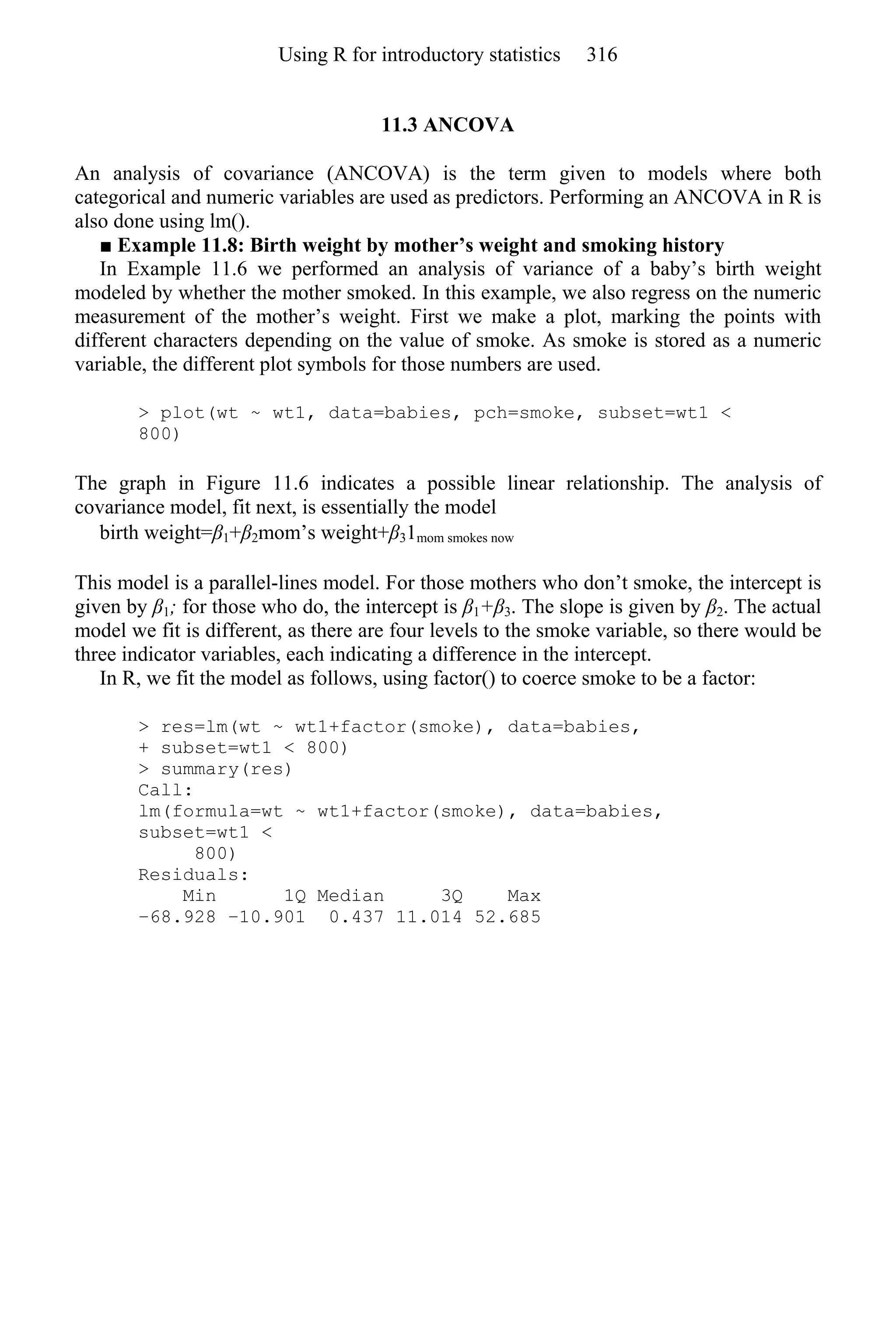 11.3 ANCOVA
An analysis of covariance (ANCOVA) is the term given to models where both
categorical and numeric variables are used as predictors. Performing an ANCOVA in R is
also done using lm().
■ Example 11.8: Birth weight by mother’s weight and smoking history
In Example 11.6 we performed an analysis of variance of a baby’s birth weight
modeled by whether the mother smoked. In this example, we also regress on the numeric
measurement of the mother’s weight. First we make a plot, marking the points with
different characters depending on the value of smoke. As smoke is stored as a numeric
variable, the different plot symbols for those numbers are used.
> plot(wt ~ wt1, data=babies, pch=smoke, subset=wt1 <
800)
The graph in Figure 11.6 indicates a possible linear relationship. The analysis of
covariance model, fit next, is essentially the model
birth weight=β1+β2mom’s weight+β31mom smokes now
This model is a parallel-lines model. For those mothers who don’t smoke, the intercept is
given by β1; for those who do, the intercept is β1+β3. The slope is given by β2. The actual
model we fit is different, as there are four levels to the smoke variable, so there would be
three indicator variables, each indicating a difference in the intercept.
In R, we fit the model as follows, using factor() to coerce smoke to be a factor:
> res=lm(wt ~ wt1+factor(smoke), data=babies,
+ subset=wt1 < 800)
> summary(res)
Call:
lm(formula=wt ~ wt1+factor(smoke), data=babies,
subset=wt1 <
800)
Residuals:
Min 1Q Median 3Q Max
−68.928 −10.901 0.437 11.014 52.685
Using R for introductory statistics 316
 
