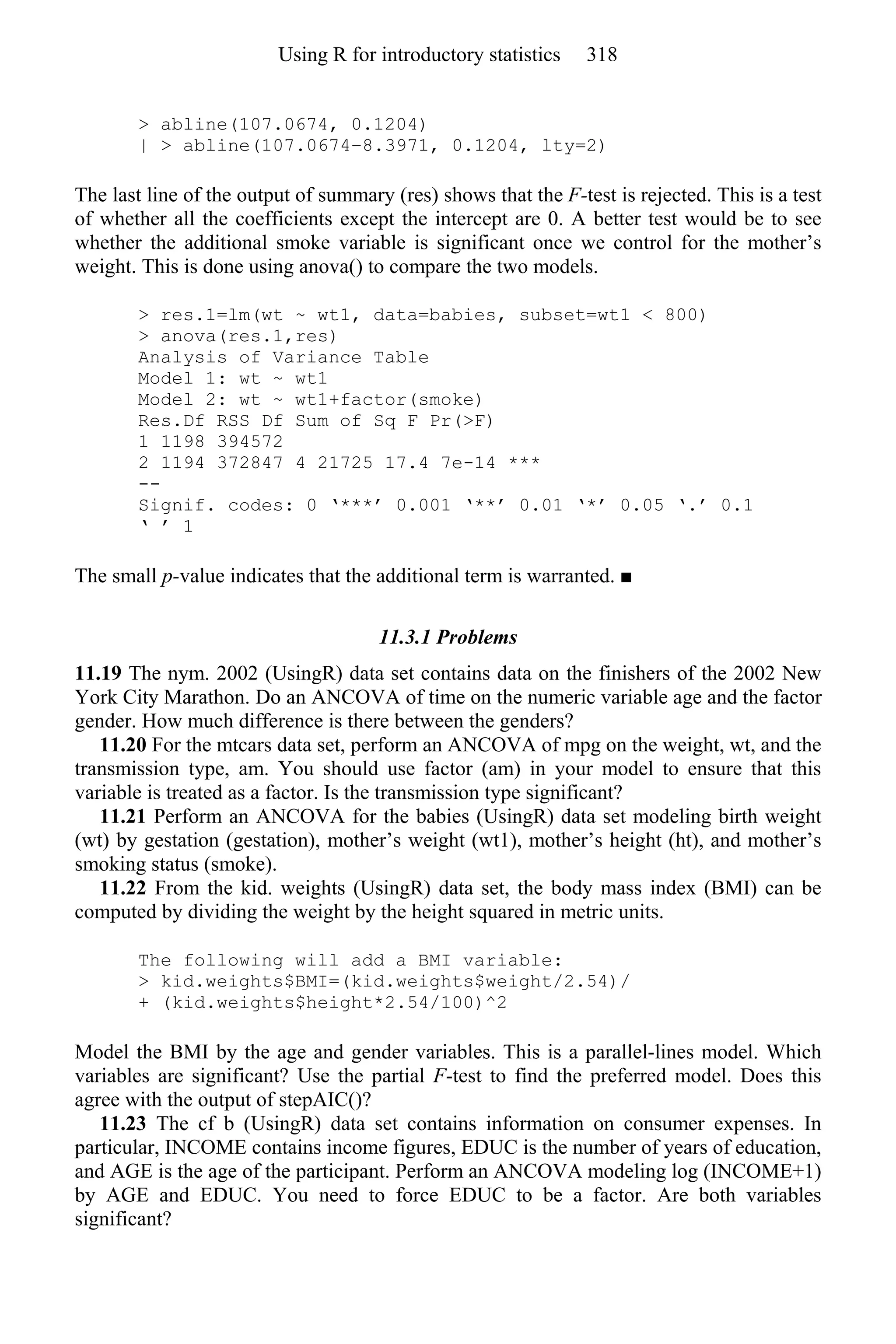 > abline(107.0674, 0.1204)
| > abline(107.0674–8.3971, 0.1204, lty=2)
The last line of the output of summary (res) shows that the F-test is rejected. This is a test
of whether all the coefficients except the intercept are 0. A better test would be to see
whether the additional smoke variable is significant once we control for the mother’s
weight. This is done using anova() to compare the two models.
> res.1=lm(wt ~ wt1, data=babies, subset=wt1 < 800)
> anova(res.1,res)
Analysis of Variance Table
Model 1: wt ~ wt1
Model 2: wt ~ wt1+factor(smoke)
Res.Df RSS Df Sum of Sq F Pr(>F)
1 1198 394572
2 1194 372847 4 21725 17.4 7e-14 ***
--
Signif. codes: 0 ‘***’ 0.001 ‘**’ 0.01 ‘*’ 0.05 ‘.’ 0.1
‘ ’ 1
The small p-value indicates that the additional term is warranted. ■
11.3.1 Problems
11.19 The nym. 2002 (UsingR) data set contains data on the finishers of the 2002 New
York City Marathon. Do an ANCOVA of time on the numeric variable age and the factor
gender. How much difference is there between the genders?
11.20 For the mtcars data set, perform an ANCOVA of mpg on the weight, wt, and the
transmission type, am. You should use factor (am) in your model to ensure that this
variable is treated as a factor. Is the transmission type significant?
11.21 Perform an ANCOVA for the babies (UsingR) data set modeling birth weight
(wt) by gestation (gestation), mother’s weight (wt1), mother’s height (ht), and mother’s
smoking status (smoke).
11.22 From the kid. weights (UsingR) data set, the body mass index (BMI) can be
computed by dividing the weight by the height squared in metric units.
The following will add a BMI variable:
> kid.weights$BMI=(kid.weights$weight/2.54)/
+ (kid.weights$height*2.54/100)^2
Model the BMI by the age and gender variables. This is a parallel-lines model. Which
variables are significant? Use the partial F-test to find the preferred model. Does this
agree with the output of stepAIC()?
11.23 The cf b (UsingR) data set contains information on consumer expenses. In
particular, INCOME contains income figures, EDUC is the number of years of education,
and AGE is the age of the participant. Perform an ANCOVA modeling log (INCOME+1)
by AGE and EDUC. You need to force EDUC to be a factor. Are both variables
significant?
Using R for introductory statistics 318
 