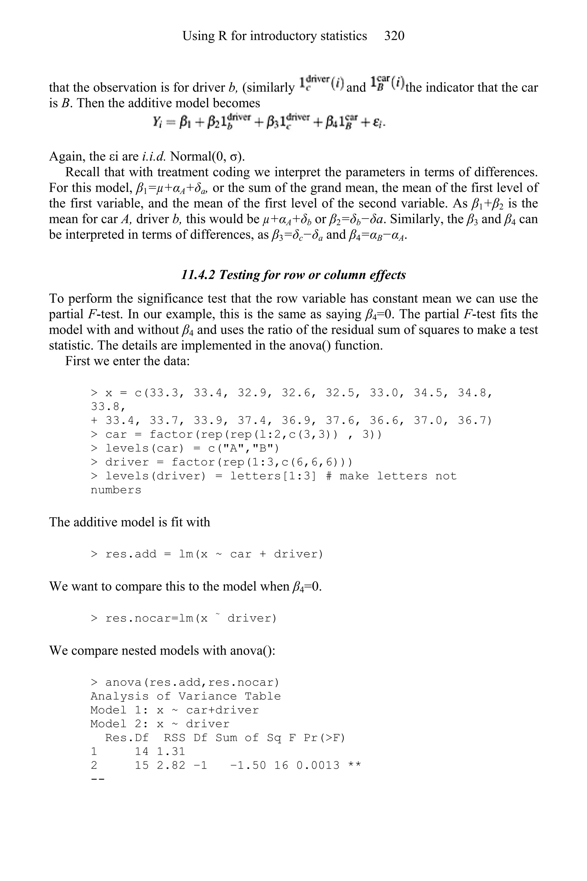 that the observation is for driver b, (similarly and the indicator that the car
is B. Then the additive model becomes
Again, the εi are i.i.d. Normal(0, σ).
Recall that with treatment coding we interpret the parameters in terms of differences.
For this model, β1=µ+αA+δa, or the sum of the grand mean, the mean of the first level of
the first variable, and the mean of the first level of the second variable. As β1+β2 is the
mean for car A, driver b, this would be µ+αA+δb or β2=δb−δa. Similarly, the β3 and β4 can
be interpreted in terms of differences, as β3=δc−δa and β4=αB−αA.
11.4.2 Testing for row or column effects
To perform the significance test that the row variable has constant mean we can use the
partial F-test. In our example, this is the same as saying β4=0. The partial F-test fits the
model with and without β4 and uses the ratio of the residual sum of squares to make a test
statistic. The details are implemented in the anova() function.
First we enter the data:
> x = c(33.3, 33.4, 32.9, 32.6, 32.5, 33.0, 34.5, 34.8,
33.8,
+ 33.4, 33.7, 33.9, 37.4, 36.9, 37.6, 36.6, 37.0, 36.7)
> car = factor(rep(rep(l:2,c(3,3)) , 3))
> levels(car) = c("A","B")
> driver = factor(rep(1:3,c(6,6,6)))
> levels(driver) = letters[1:3] # make letters not
numbers
The additive model is fit with
> res.add = lm(x ~ car + driver)
We want to compare this to the model when β4=0.
> res.nocar=lm(x ~
driver)
We compare nested models with anova():
> anova(res.add,res.nocar)
Analysis of Variance Table
Model 1: x ~ car+driver
Model 2: x ~ driver
Res.Df RSS Df Sum of Sq F Pr(>F)
1 14 1.31
2 15 2.82 −1 −1.50 16 0.0013 **
--
Using R for introductory statistics 320
 