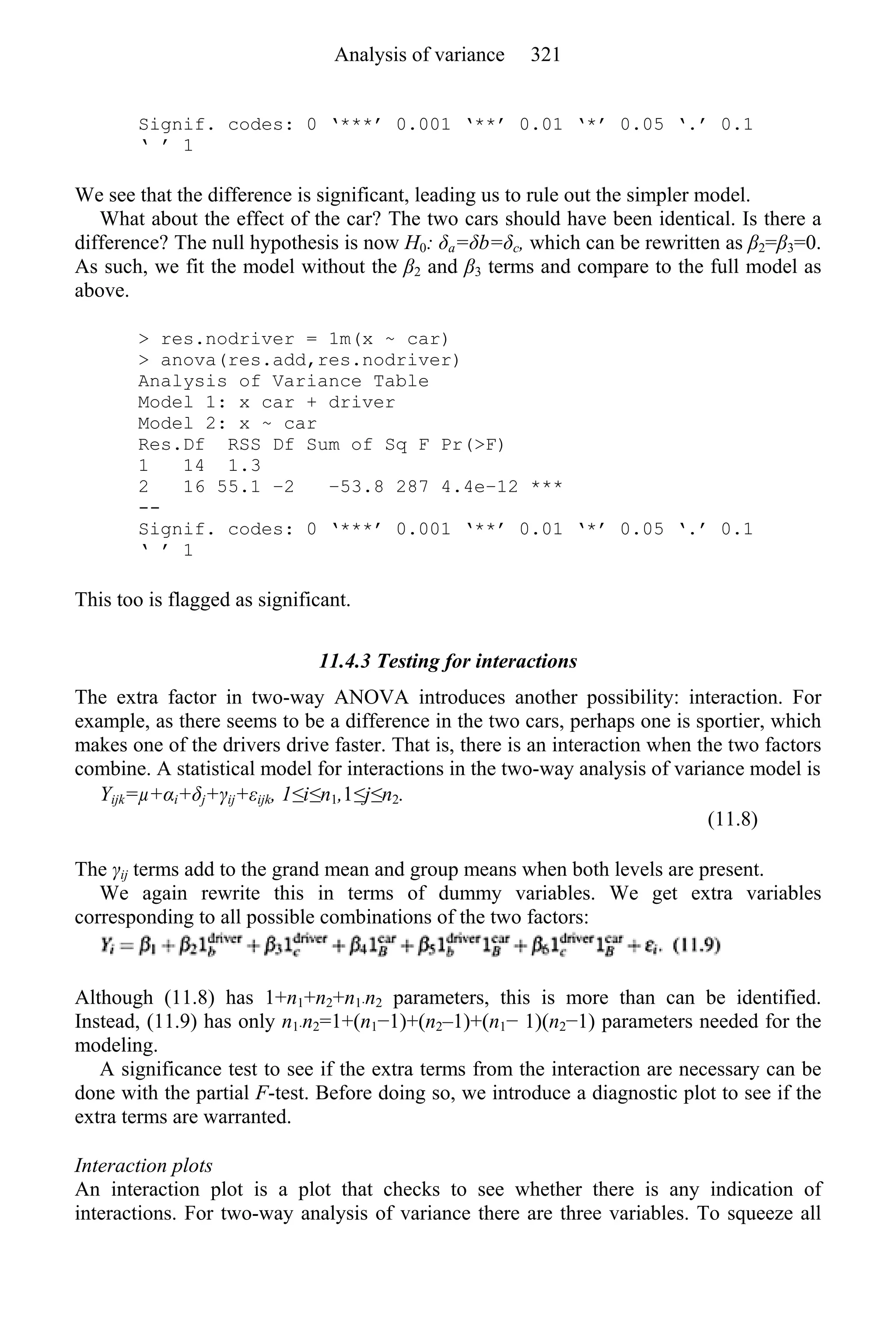 Signif. codes: 0 ‘***’ 0.001 ‘**’ 0.01 ‘*’ 0.05 ‘.’ 0.1
‘ ’ 1
We see that the difference is significant, leading us to rule out the simpler model.
What about the effect of the car? The two cars should have been identical. Is there a
difference? The null hypothesis is now H0: δa=δb=δc, which can be rewritten as β2=β3=0.
As such, we fit the model without the β2 and β3 terms and compare to the full model as
above.
> res.nodriver = 1m(x ~ car)
> anova(res.add,res.nodriver)
Analysis of Variance Table
Model 1: x car + driver
Model 2: x ~ car
Res.Df RSS Df Sum of Sq F Pr(>F)
1 14 1.3
2 16 55.1 −2 −53.8 287 4.4e−12 ***
--
Signif. codes: 0 ‘***’ 0.001 ‘**’ 0.01 ‘*’ 0.05 ‘.’ 0.1
‘ ’ 1
This too is flagged as significant.
11.4.3 Testing for interactions
The extra factor in two-way ANOVA introduces another possibility: interaction. For
example, as there seems to be a difference in the two cars, perhaps one is sportier, which
makes one of the drivers drive faster. That is, there is an interaction when the two factors
combine. A statistical model for interactions in the two-way analysis of variance model is
Yijk=µ+αi+δj+γij+εijk, 1≤i≤n1,1≤j≤n2.
(11.8)
The γij terms add to the grand mean and group means when both levels are present.
We again rewrite this in terms of dummy variables. We get extra variables
corresponding to all possible combinations of the two factors:
Although (11.8) has 1+n1+n2+n1·n2 parameters, this is more than can be identified.
Instead, (11.9) has only n1·n2=1+(n1−1)+(n2–1)+(n1− 1)(n2−1) parameters needed for the
modeling.
A significance test to see if the extra terms from the interaction are necessary can be
done with the partial F-test. Before doing so, we introduce a diagnostic plot to see if the
extra terms are warranted.
Interaction plots
An interaction plot is a plot that checks to see whether there is any indication of
interactions. For two-way analysis of variance there are three variables. To squeeze all
Analysis of variance 321
 