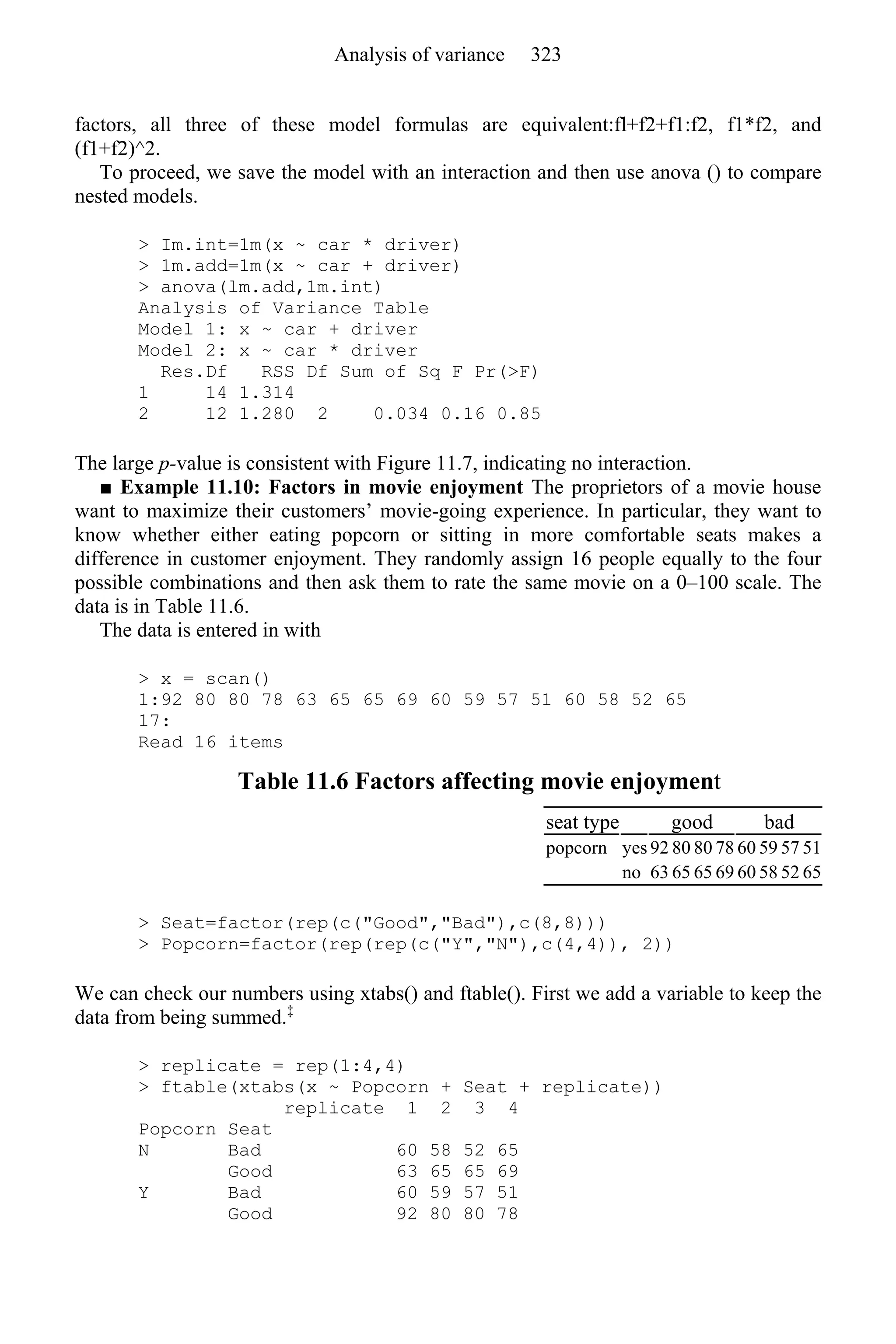 factors, all three of these model formulas are equivalent:fl+f2+f1:f2, f1*f2, and
(f1+f2)^2.
To proceed, we save the model with an interaction and then use anova () to compare
nested models.
> Im.int=1m(x ~ car * driver)
> 1m.add=1m(x ~ car + driver)
> anova(lm.add,1m.int)
Analysis of Variance Table
Model 1: x ~ car + driver
Model 2: x ~ car * driver
Res.Df RSS Df Sum of Sq F Pr(>F)
1 14 1.314
2 12 1.280 2 0.034 0.16 0.85
The large p-value is consistent with Figure 11.7, indicating no interaction.
■ Example 11.10: Factors in movie enjoyment The proprietors of a movie house
want to maximize their customers’ movie-going experience. In particular, they want to
know whether either eating popcorn or sitting in more comfortable seats makes a
difference in customer enjoyment. They randomly assign 16 people equally to the four
possible combinations and then ask them to rate the same movie on a 0–100 scale. The
data is in Table 11.6.
The data is entered in with
> x = scan()
1:92 80 80 78 63 65 65 69 60 59 57 51 60 58 52 65
17:
Read 16 items
Table 11.6 Factors affecting movie enjoyment
seat type good bad
popcorn yes 92 80 80 78 60 59 57 51
no 63 65 65 69 60 58 52 65
> Seat=factor(rep(c("Good","Bad"),c(8,8)))
> Popcorn=factor(rep(rep(c("Y","N"),c(4,4)), 2))
We can check our numbers using xtabs() and ftable(). First we add a variable to keep the
data from being summed.‡
> replicate = rep(1:4,4)
> ftable(xtabs(x ~ Popcorn + Seat + replicate))
replicate 1 2 3 4
Popcorn Seat
N Bad 60 58 52 65
Good 63 65 65 69
Y Bad 60 59 57 51
Good 92 80 80 78
Analysis of variance 323
 