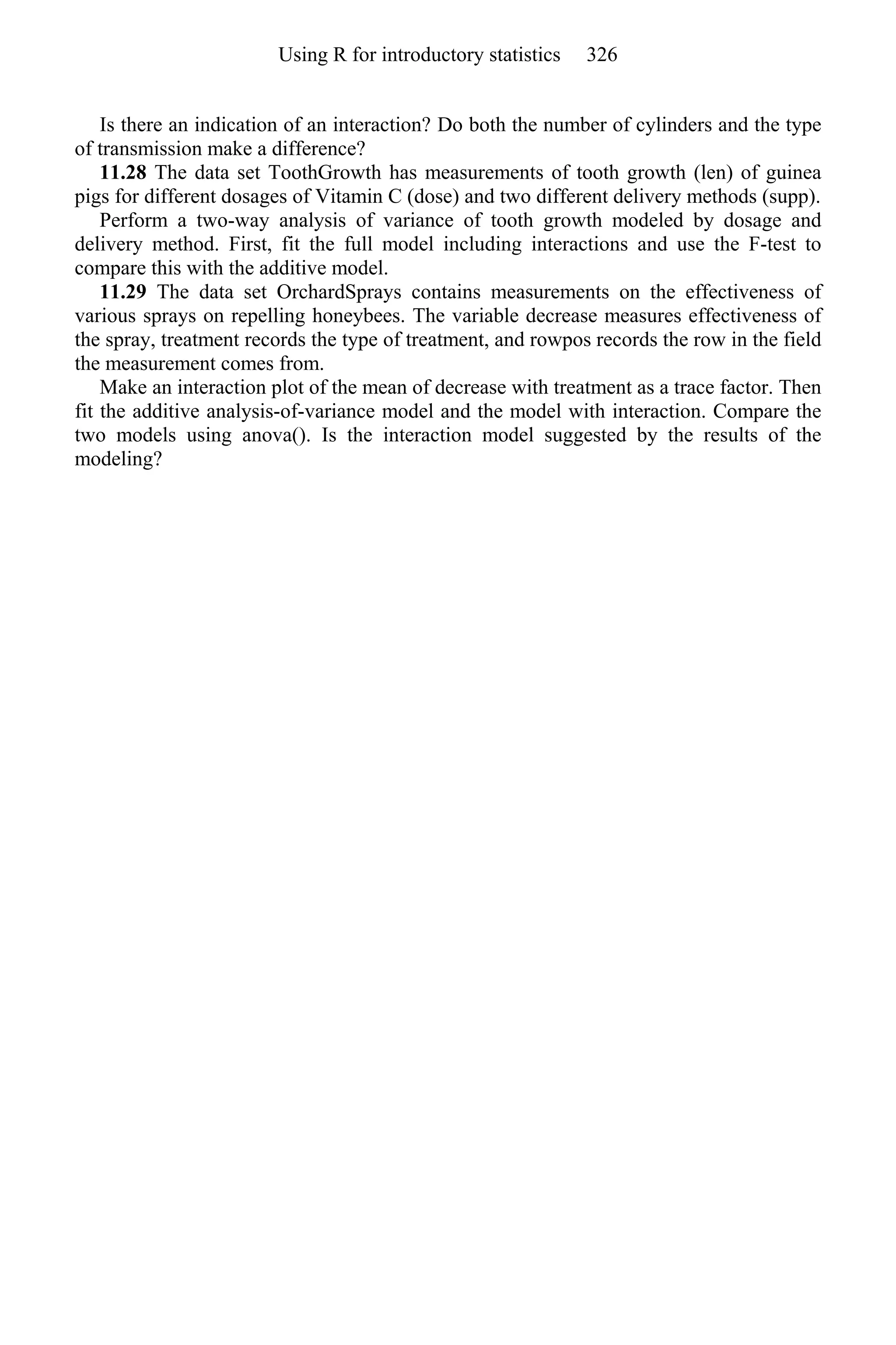 Is there an indication of an interaction? Do both the number of cylinders and the type
of transmission make a difference?
11.28 The data set ToothGrowth has measurements of tooth growth (len) of guinea
pigs for different dosages of Vitamin C (dose) and two different delivery methods (supp).
Perform a two-way analysis of variance of tooth growth modeled by dosage and
delivery method. First, fit the full model including interactions and use the F-test to
compare this with the additive model.
11.29 The data set OrchardSprays contains measurements on the effectiveness of
various sprays on repelling honeybees. The variable decrease measures effectiveness of
the spray, treatment records the type of treatment, and rowpos records the row in the field
the measurement comes from.
Make an interaction plot of the mean of decrease with treatment as a trace factor. Then
fit the additive analysis-of-variance model and the model with interaction. Compare the
two models using anova(). Is the interaction model suggested by the results of the
modeling?
Using R for introductory statistics 326
 