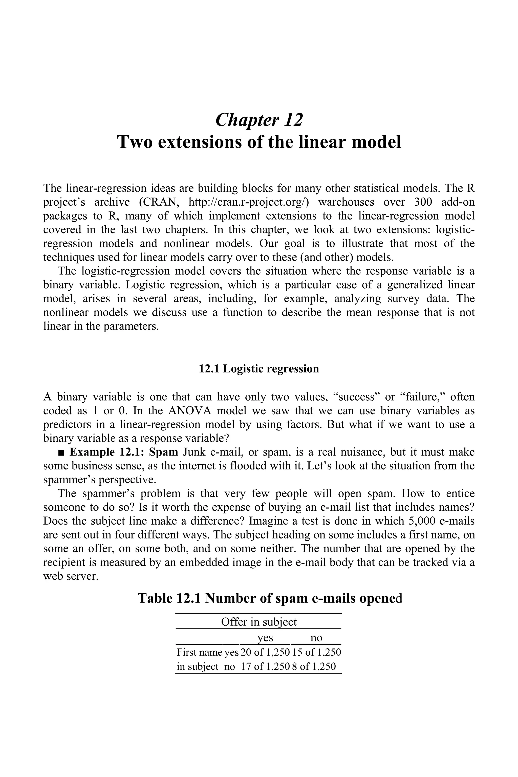 Chapter 12
Two extensions of the linear model
The linear-regression ideas are building blocks for many other statistical models. The R
project’s archive (CRAN, http://cran.r-project.org/) warehouses over 300 add-on
packages to R, many of which implement extensions to the linear-regression model
covered in the last two chapters. In this chapter, we look at two extensions: logistic-
regression models and nonlinear models. Our goal is to illustrate that most of the
techniques used for linear models carry over to these (and other) models.
The logistic-regression model covers the situation where the response variable is a
binary variable. Logistic regression, which is a particular case of a generalized linear
model, arises in several areas, including, for example, analyzing survey data. The
nonlinear models we discuss use a function to describe the mean response that is not
linear in the parameters.
12.1 Logistic regression
A binary variable is one that can have only two values, “success” or “failure,” often
coded as 1 or 0. In the ANOVA model we saw that we can use binary variables as
predictors in a linear-regression model by using factors. But what if we want to use a
binary variable as a response variable?
■ Example 12.1: Spam Junk e-mail, or spam, is a real nuisance, but it must make
some business sense, as the internet is flooded with it. Let’s look at the situation from the
spammer’s perspective.
The spammer’s problem is that very few people will open spam. How to entice
someone to do so? Is it worth the expense of buying an e-mail list that includes names?
Does the subject line make a difference? Imagine a test is done in which 5,000 e-mails
are sent out in four different ways. The subject heading on some includes a first name, on
some an offer, on some both, and on some neither. The number that are opened by the
recipient is measured by an embedded image in the e-mail body that can be tracked via a
web server.
Table 12.1 Number of spam e-mails opened
Offer in subject
yes no
First name yes 20 of 1,250 15 of 1,250
in subject no 17 of 1,250 8 of 1,250
 