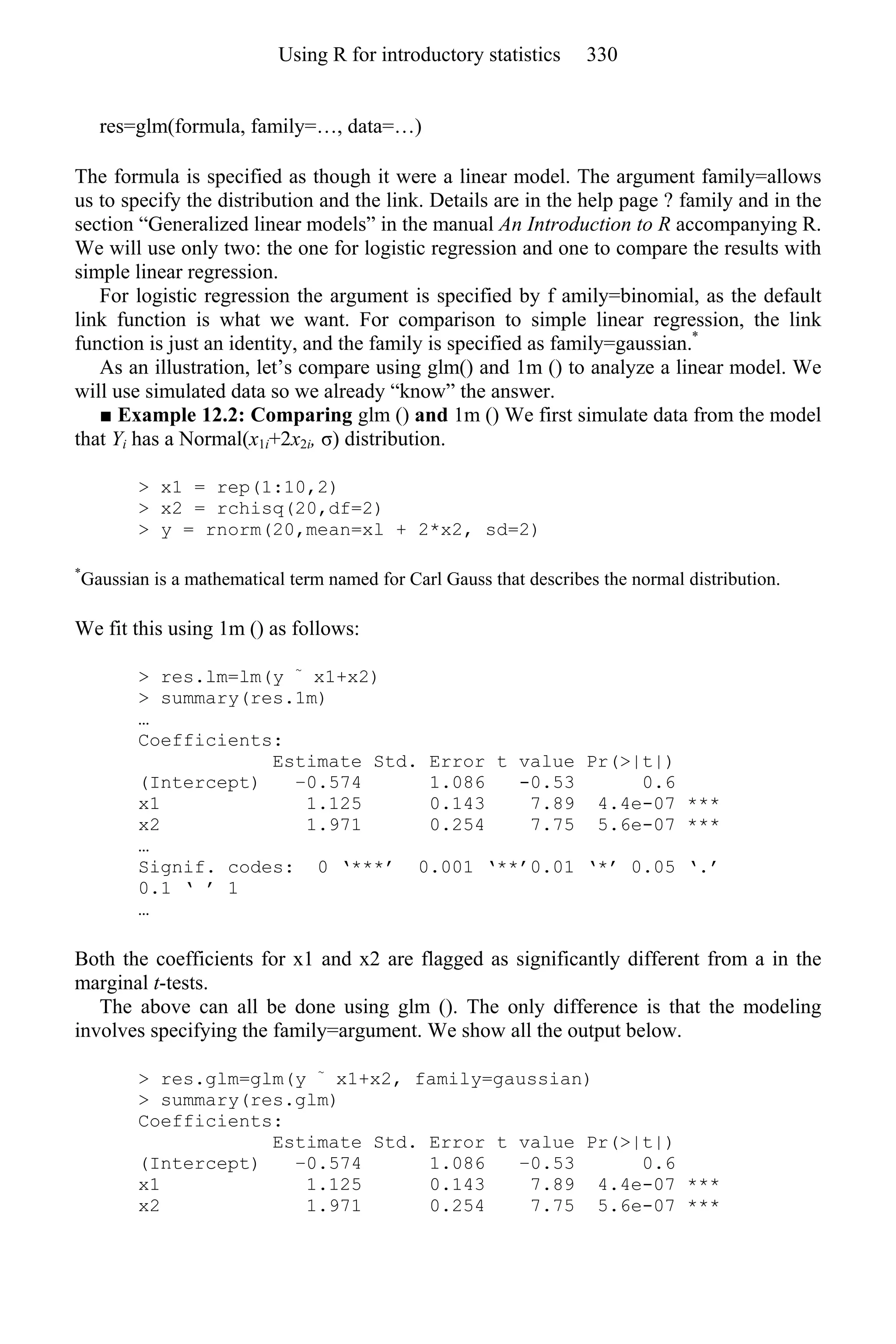 res=glm(formula, family=…, data=…)
The formula is specified as though it were a linear model. The argument family=allows
us to specify the distribution and the link. Details are in the help page ? family and in the
section “Generalized linear models” in the manual An Introduction to R accompanying R.
We will use only two: the one for logistic regression and one to compare the results with
simple linear regression.
For logistic regression the argument is specified by f amily=binomial, as the default
link function is what we want. For comparison to simple linear regression, the link
function is just an identity, and the family is specified as family=gaussian.*
As an illustration, let’s compare using glm() and 1m () to analyze a linear model. We
will use simulated data so we already “know” the answer.
■ Example 12.2: Comparing glm () and 1m () We first simulate data from the model
that Yi has a Normal(x1i+2x2i, σ) distribution.
> x1 = rep(1:10,2)
> x2 = rchisq(20,df=2)
> y = rnorm(20,mean=xl + 2*x2, sd=2)
*
Gaussian is a mathematical term named for Carl Gauss that describes the normal distribution.
We fit this using 1m () as follows:
> res.lm=lm(y ~
x1+x2)
> summary(res.1m)
…
Coefficients:
Estimate Std. Error t value Pr(>|t|)
(Intercept) −0.574 1.086 -0.53 0.6
x1 1.125 0.143 7.89 4.4e-07 ***
x2 1.971 0.254 7.75 5.6e-07 ***
…
Signif. codes: 0 ‘***’ 0.001 ‘**’0.01 ‘*’ 0.05 ‘.’
0.1 ‘ ’ 1
…
Both the coefficients for x1 and x2 are flagged as significantly different from a in the
marginal t-tests.
The above can all be done using glm (). The only difference is that the modeling
involves specifying the family=argument. We show all the output below.
> res.glm=glm(y ~
x1+x2, family=gaussian)
> summary(res.glm)
Coefficients:
Estimate Std. Error t value Pr(>|t|)
(Intercept) −0.574 1.086 −0.53 0.6
x1 1.125 0.143 7.89 4.4e-07 ***
x2 1.971 0.254 7.75 5.6e-07 ***
Using R for introductory statistics 330
 