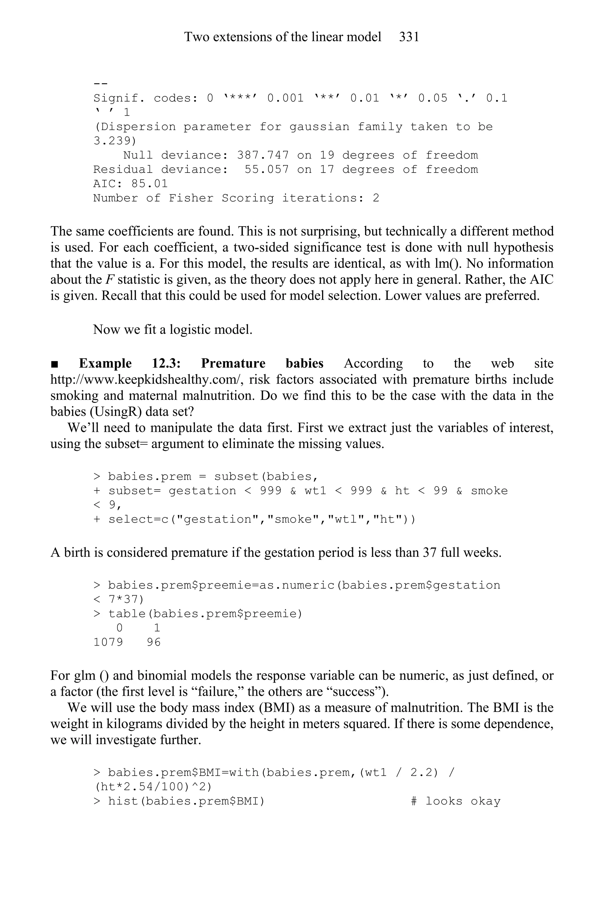 --
Signif. codes: 0 ‘***’ 0.001 ‘**’ 0.01 ‘*’ 0.05 ‘.’ 0.1
‘ ’ 1
(Dispersion parameter for gaussian family taken to be
3.239)
Null deviance: 387.747 on 19 degrees of freedom
Residual deviance: 55.057 on 17 degrees of freedom
AIC: 85.01
Number of Fisher Scoring iterations: 2
The same coefficients are found. This is not surprising, but technically a different method
is used. For each coefficient, a two-sided significance test is done with null hypothesis
that the value is a. For this model, the results are identical, as with lm(). No information
about the F statistic is given, as the theory does not apply here in general. Rather, the AIC
is given. Recall that this could be used for model selection. Lower values are preferred.
Now we fit a logistic model.
■ Example 12.3: Premature babies According to the web site
http://www.keepkidshealthy.com/, risk factors associated with premature births include
smoking and maternal malnutrition. Do we find this to be the case with the data in the
babies (UsingR) data set?
We’ll need to manipulate the data first. First we extract just the variables of interest,
using the subset= argument to eliminate the missing values.
> babies.prem = subset(babies,
+ subset= gestation < 999 & wt1 < 999 & ht < 99 & smoke
< 9,
+ select=c("gestation","smoke","wtl","ht"))
A birth is considered premature if the gestation period is less than 37 full weeks.
> babies.prem$preemie=as.numeric(babies.prem$gestation
< 7*37)
> table(babies.prem$preemie)
0 1
1079 96
For glm () and binomial models the response variable can be numeric, as just defined, or
a factor (the first level is “failure,” the others are “success”).
We will use the body mass index (BMI) as a measure of malnutrition. The BMI is the
weight in kilograms divided by the height in meters squared. If there is some dependence,
we will investigate further.
> babies.prem$BMI=with(babies.prem,(wt1 / 2.2) /
(ht*2.54/100)^2)
> hist(babies.prem$BMI) # looks okay
Two extensions of the linear model 331
 