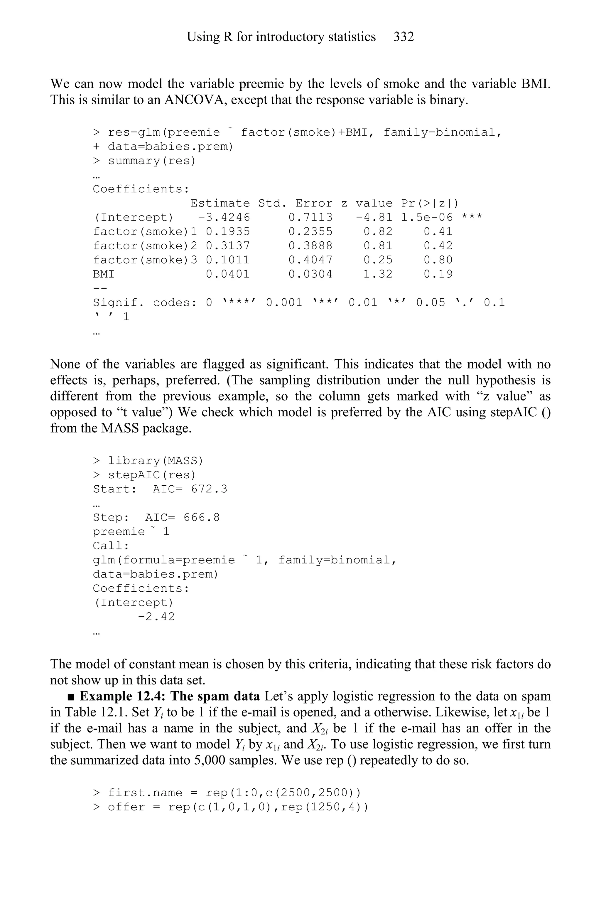 We can now model the variable preemie by the levels of smoke and the variable BMI.
This is similar to an ANCOVA, except that the response variable is binary.
> res=glm(preemie ~
factor(smoke)+BMI, family=binomial,
+ data=babies.prem)
> summary(res)
…
Coefficients:
Estimate Std. Error z value Pr(>|z|)
(Intercept) −3.4246 0.7113 −4.81 1.5e-06 ***
factor(smoke)1 0.1935 0.2355 0.82 0.41
factor(smoke)2 0.3137 0.3888 0.81 0.42
factor(smoke)3 0.1011 0.4047 0.25 0.80
BMI 0.0401 0.0304 1.32 0.19
--
Signif. codes: 0 ‘***’ 0.001 ‘**’ 0.01 ‘*’ 0.05 ‘.’ 0.1
‘ ’ 1
…
None of the variables are flagged as significant. This indicates that the model with no
effects is, perhaps, preferred. (The sampling distribution under the null hypothesis is
different from the previous example, so the column gets marked with “z value” as
opposed to “t value”) We check which model is preferred by the AIC using stepAIC ()
from the MASS package.
> library(MASS)
> stepAIC(res)
Start: AIC= 672.3
…
Step: AIC= 666.8
preemie ~
1
Call:
glm(formula=preemie ~
1, family=binomial,
data=babies.prem)
Coefficients:
(Intercept)
−2.42
…
The model of constant mean is chosen by this criteria, indicating that these risk factors do
not show up in this data set.
■ Example 12.4: The spam data Let’s apply logistic regression to the data on spam
in Table 12.1. Set Yi to be 1 if the e-mail is opened, and a otherwise. Likewise, let x1i be 1
if the e-mail has a name in the subject, and X2i be 1 if the e-mail has an offer in the
subject. Then we want to model Yi by x1i and X2i. To use logistic regression, we first turn
the summarized data into 5,000 samples. We use rep () repeatedly to do so.
> first.name = rep(1:0,c(2500,2500))
> offer = rep(c(1,0,1,0),rep(1250,4))
Using R for introductory statistics 332
 