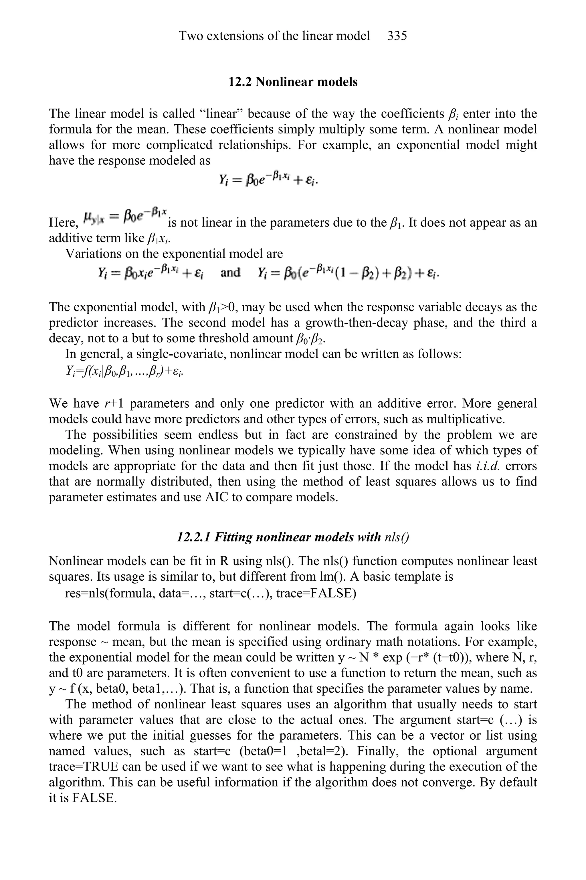 12.2 Nonlinear models
The linear model is called “linear” because of the way the coefficients βi enter into the
formula for the mean. These coefficients simply multiply some term. A nonlinear model
allows for more complicated relationships. For example, an exponential model might
have the response modeled as
Here, is not linear in the parameters due to the β1. It does not appear as an
additive term like β1xi.
Variations on the exponential model are
The exponential model, with β1>0, may be used when the response variable decays as the
predictor increases. The second model has a growth-then-decay phase, and the third a
decay, not to a but to some threshold amount β0·β2.
In general, a single-covariate, nonlinear model can be written as follows:
Yi=f(xi|β0,β1,…,βr)+εi.
We have r+1 parameters and only one predictor with an additive error. More general
models could have more predictors and other types of errors, such as multiplicative.
The possibilities seem endless but in fact are constrained by the problem we are
modeling. When using nonlinear models we typically have some idea of which types of
models are appropriate for the data and then fit just those. If the model has i.i.d. errors
that are normally distributed, then using the method of least squares allows us to find
parameter estimates and use AIC to compare models.
12.2.1 Fitting nonlinear models with nls()
Nonlinear models can be fit in R using nls(). The nls() function computes nonlinear least
squares. Its usage is similar to, but different from lm(). A basic template is
res=nls(formula, data=…, start=c(…), trace=FALSE)
The model formula is different for nonlinear models. The formula again looks like
response ~ mean, but the mean is specified using ordinary math notations. For example,
the exponential model for the mean could be written y ~ N * exp (−r* (t−t0)), where N, r,
and t0 are parameters. It is often convenient to use a function to return the mean, such as
y ~ f (x, beta0, beta1,…). That is, a function that specifies the parameter values by name.
The method of nonlinear least squares uses an algorithm that usually needs to start
with parameter values that are close to the actual ones. The argument start=c (…) is
where we put the initial guesses for the parameters. This can be a vector or list using
named values, such as start=c (beta0=1 ,betal=2). Finally, the optional argument
trace=TRUE can be used if we want to see what is happening during the execution of the
algorithm. This can be useful information if the algorithm does not converge. By default
it is FALSE.
Two extensions of the linear model 335
 