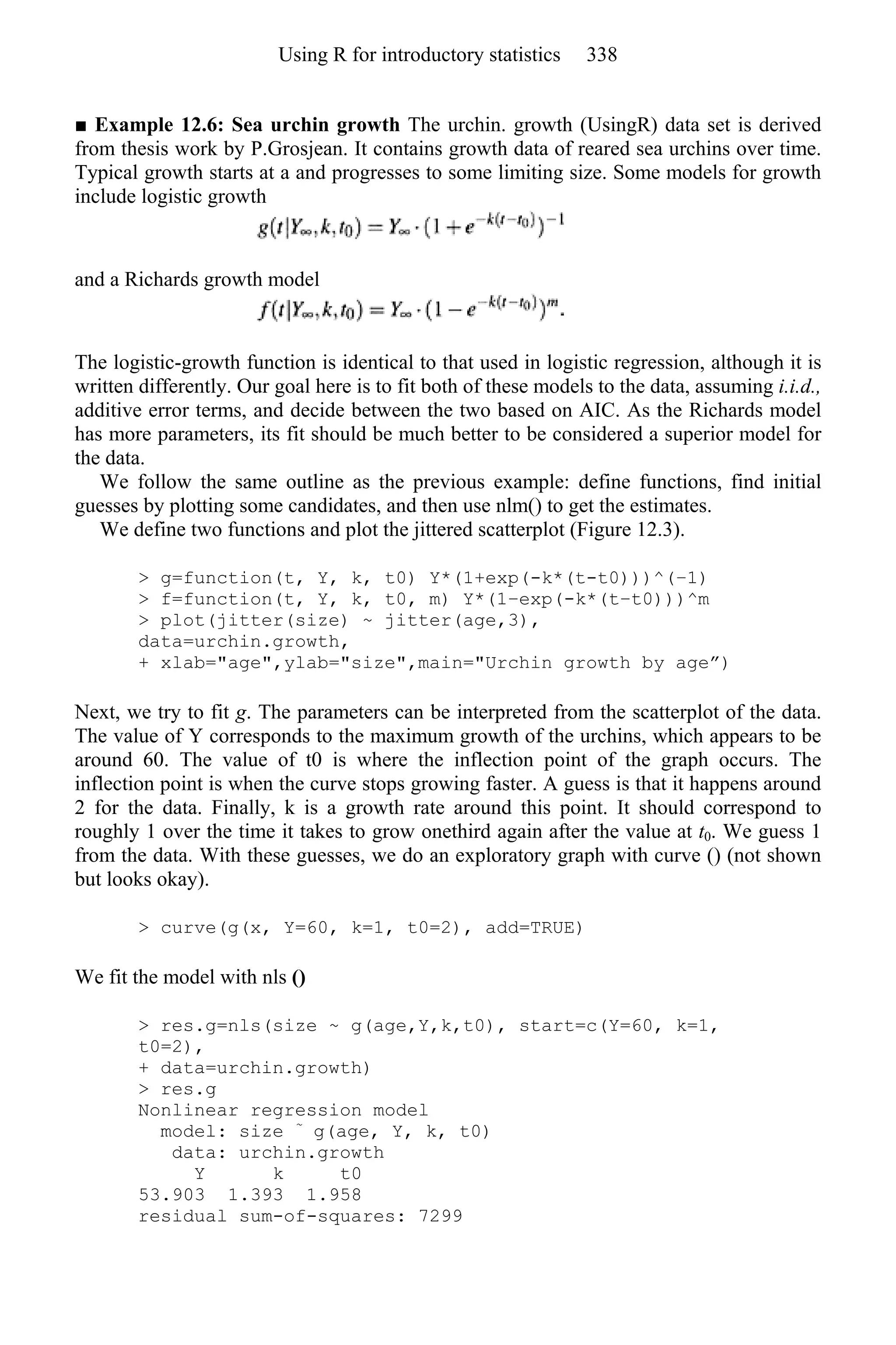 ■ Example 12.6: Sea urchin growth The urchin. growth (UsingR) data set is derived
from thesis work by P.Grosjean. It contains growth data of reared sea urchins over time.
Typical growth starts at a and progresses to some limiting size. Some models for growth
include logistic growth
and a Richards growth model
The logistic-growth function is identical to that used in logistic regression, although it is
written differently. Our goal here is to fit both of these models to the data, assuming i.i.d.,
additive error terms, and decide between the two based on AIC. As the Richards model
has more parameters, its fit should be much better to be considered a superior model for
the data.
We follow the same outline as the previous example: define functions, find initial
guesses by plotting some candidates, and then use nlm() to get the estimates.
We define two functions and plot the jittered scatterplot (Figure 12.3).
> g=function(t, Y, k, t0) Y*(1+exp(-k*(t-t0)))^(−1)
> f=function(t, Y, k, t0, m) Y*(1−exp(-k*(t−t0)))^m
> plot(jitter(size) ~ jitter(age,3),
data=urchin.growth,
+ xlab="age",ylab="size",main="Urchin growth by age”)
Next, we try to fit g. The parameters can be interpreted from the scatterplot of the data.
The value of Y corresponds to the maximum growth of the urchins, which appears to be
around 60. The value of t0 is where the inflection point of the graph occurs. The
inflection point is when the curve stops growing faster. A guess is that it happens around
2 for the data. Finally, k is a growth rate around this point. It should correspond to
roughly 1 over the time it takes to grow onethird again after the value at t0. We guess 1
from the data. With these guesses, we do an exploratory graph with curve () (not shown
but looks okay).
> curve(g(x, Y=60, k=1, t0=2), add=TRUE)
We fit the model with nls ()
> res.g=nls(size ~ g(age,Y,k,t0), start=c(Y=60, k=1,
t0=2),
+ data=urchin.growth)
> res.g
Nonlinear regression model
model: size ~
g(age, Y, k, t0)
data: urchin.growth
Y k t0
53.903 1.393 1.958
residual sum-of-squares: 7299
Using R for introductory statistics 338
 