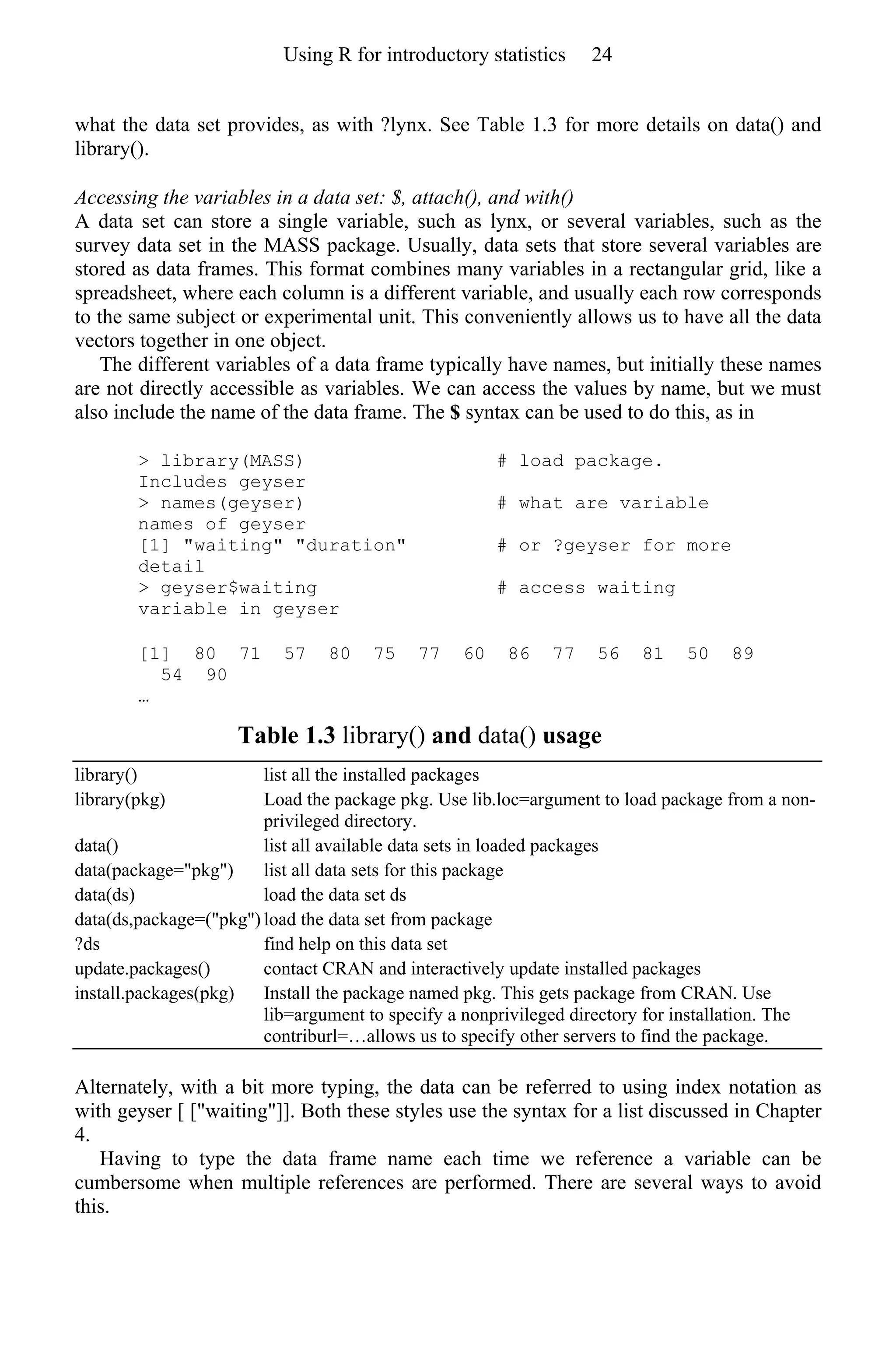 what the data set provides, as with ?lynx. See Table 1.3 for more details on data() and
library().
Accessing the variables in a data set: $, attach(), and with()
A data set can store a single variable, such as lynx, or several variables, such as the
survey data set in the MASS package. Usually, data sets that store several variables are
stored as data frames. This format combines many variables in a rectangular grid, like a
spreadsheet, where each column is a different variable, and usually each row corresponds
to the same subject or experimental unit. This conveniently allows us to have all the data
vectors together in one object.
The different variables of a data frame typically have names, but initially these names
are not directly accessible as variables. We can access the values by name, but we must
also include the name of the data frame. The $ syntax can be used to do this, as in
> library(MASS) # load package.
Includes geyser
> names(geyser) # what are variable
names of geyser
[1] "waiting" "duration" # or ?geyser for more
detail
> geyser$waiting # access waiting
variable in geyser
[1] 80 71 57 80 75 77 60 86 77 56 81 50 89
54 90
…
Table 1.3 library() and data() usage
library() list all the installed packages
library(pkg) Load the package pkg. Use lib.loc=argument to load package from a non-
privileged directory.
data() list all available data sets in loaded packages
data(package="pkg") list all data sets for this package
data(ds) load the data set ds
data(ds,package=("pkg") load the data set from package
?ds find help on this data set
update.packages() contact CRAN and interactively update installed packages
install.packages(pkg) Install the package named pkg. This gets package from CRAN. Use
lib=argument to specify a nonprivileged directory for installation. The
contriburl=…allows us to specify other servers to find the package.
Alternately, with a bit more typing, the data can be referred to using index notation as
with geyser [ ["waiting"]]. Both these styles use the syntax for a list discussed in Chapter
4.
Having to type the data frame name each time we reference a variable can be
cumbersome when multiple references are performed. There are several ways to avoid
this.
Using R for introductory statistics 24
 