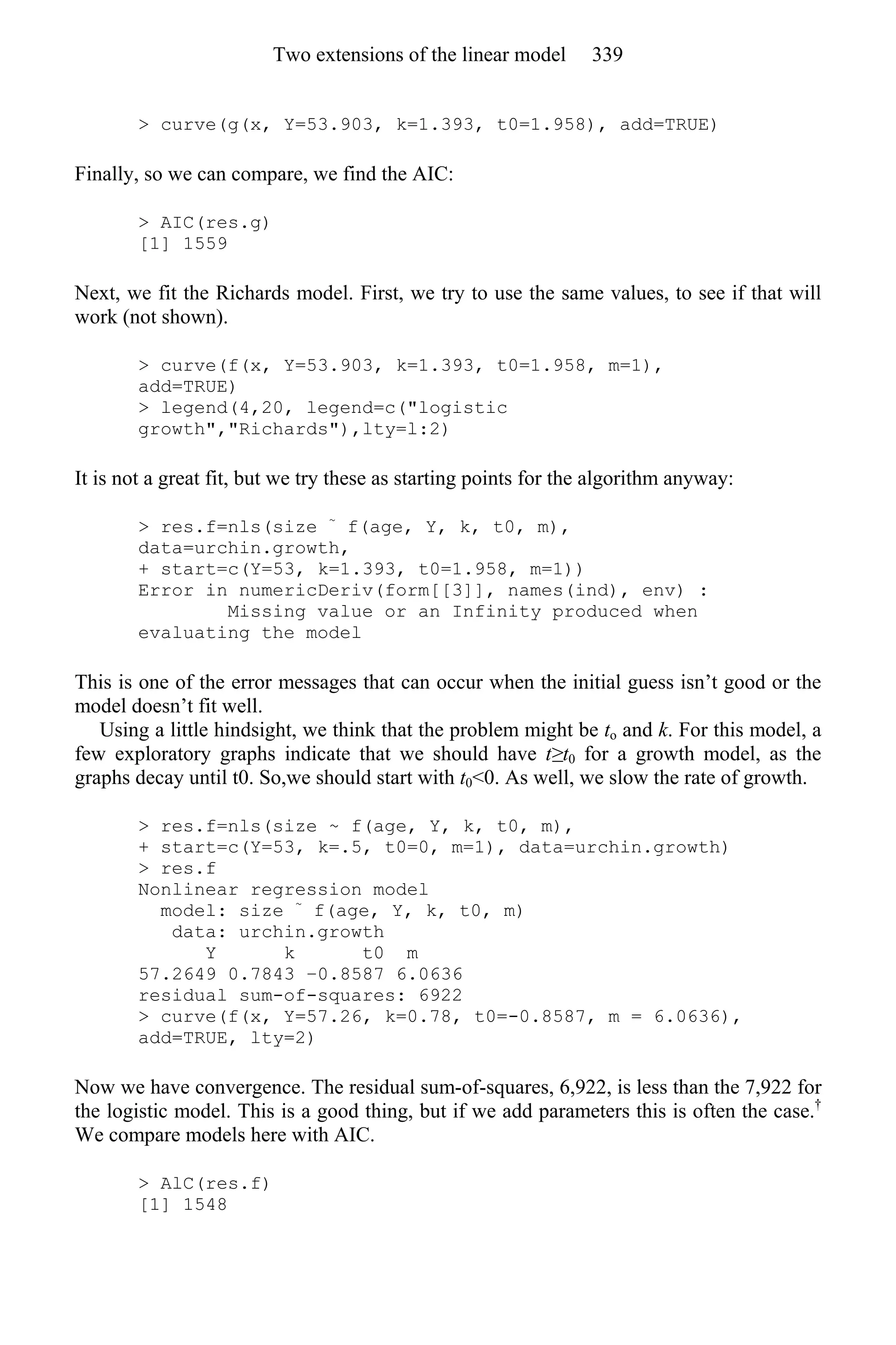 > curve(g(x, Y=53.903, k=1.393, t0=1.958), add=TRUE)
Finally, so we can compare, we find the AIC:
> AIC(res.g)
[1] 1559
Next, we fit the Richards model. First, we try to use the same values, to see if that will
work (not shown).
> curve(f(x, Y=53.903, k=1.393, t0=1.958, m=1),
add=TRUE)
> legend(4,20, legend=c("logistic
growth","Richards"),lty=l:2)
It is not a great fit, but we try these as starting points for the algorithm anyway:
> res.f=nls(size ~
f(age, Y, k, t0, m),
data=urchin.growth,
+ start=c(Y=53, k=1.393, t0=1.958, m=1))
Error in numericDeriv(form[[3]], names(ind), env) :
Missing value or an Infinity produced when
evaluating the model
This is one of the error messages that can occur when the initial guess isn’t good or the
model doesn’t fit well.
Using a little hindsight, we think that the problem might be to and k. For this model, a
few exploratory graphs indicate that we should have t≥t0 for a growth model, as the
graphs decay until t0. So,we should start with t0<0. As well, we slow the rate of growth.
> res.f=nls(size ~ f(age, Y, k, t0, m),
+ start=c(Y=53, k=.5, t0=0, m=1), data=urchin.growth)
> res.f
Nonlinear regression model
model: size ~
f(age, Y, k, t0, m)
data: urchin.growth
Y k t0 m
57.2649 0.7843 −0.8587 6.0636
residual sum-of-squares: 6922
> curve(f(x, Y=57.26, k=0.78, t0=-0.8587, m = 6.0636),
add=TRUE, lty=2)
Now we have convergence. The residual sum-of-squares, 6,922, is less than the 7,922 for
the logistic model. This is a good thing, but if we add parameters this is often the case.†
We compare models here with AIC.
> AlC(res.f)
[1] 1548
Two extensions of the linear model 339
 