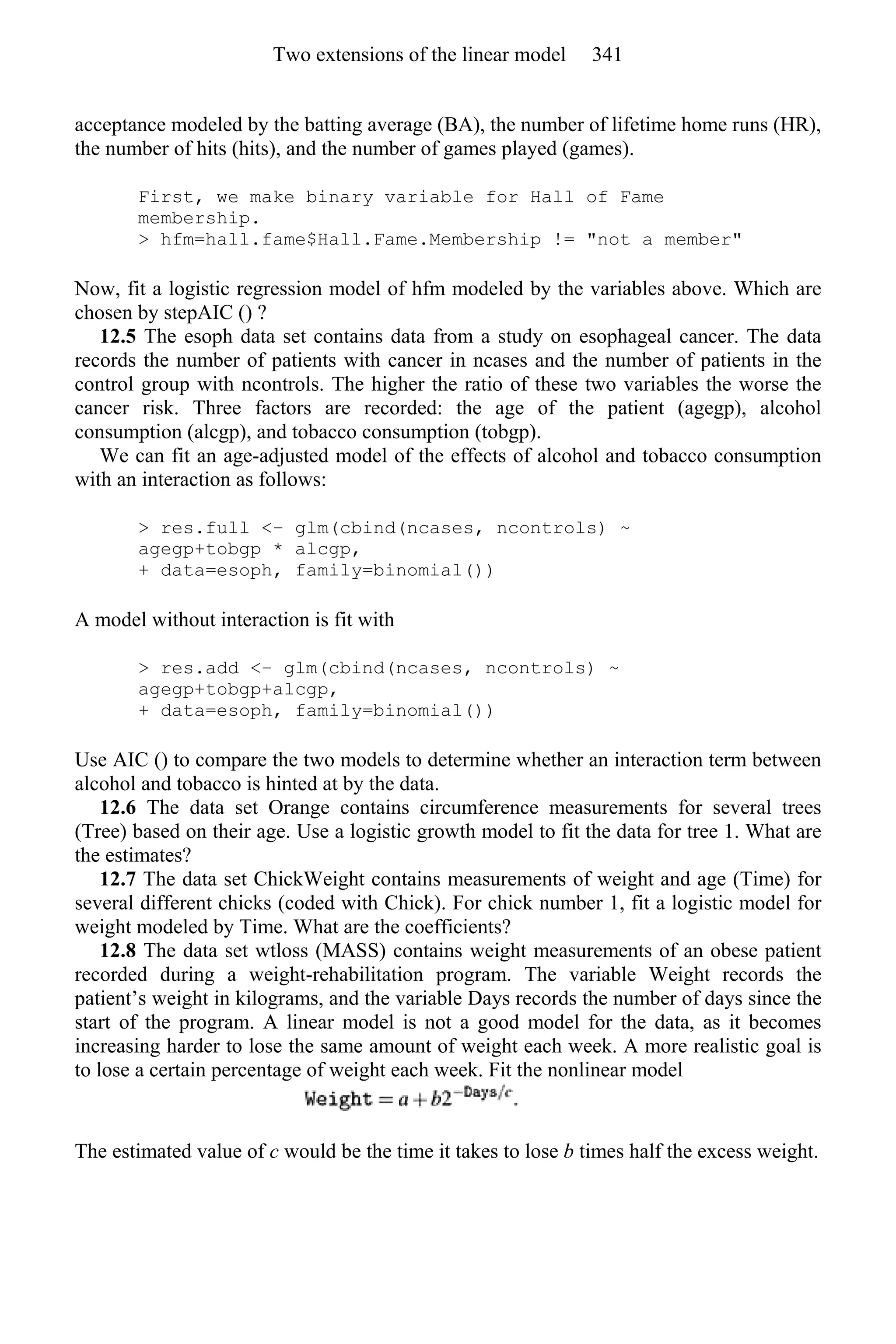 acceptance modeled by the batting average (BA), the number of lifetime home runs (HR),
the number of hits (hits), and the number of games played (games).
First, we make binary variable for Hall of Fame
membership.
> hfm=hall.fame$Hall.Fame.Membership != "not a member"
Now, fit a logistic regression model of hfm modeled by the variables above. Which are
chosen by stepAIC () ?
12.5 The esoph data set contains data from a study on esophageal cancer. The data
records the number of patients with cancer in ncases and the number of patients in the
control group with ncontrols. The higher the ratio of these two variables the worse the
cancer risk. Three factors are recorded: the age of the patient (agegp), alcohol
consumption (alcgp), and tobacco consumption (tobgp).
We can fit an age-adjusted model of the effects of alcohol and tobacco consumption
with an interaction as follows:
> res.full <− glm(cbind(ncases, ncontrols) ~
agegp+tobgp * alcgp,
+ data=esoph, family=binomial())
A model without interaction is fit with
> res.add <− glm(cbind(ncases, ncontrols) ~
agegp+tobgp+alcgp,
+ data=esoph, family=binomial())
Use AIC () to compare the two models to determine whether an interaction term between
alcohol and tobacco is hinted at by the data.
12.6 The data set Orange contains circumference measurements for several trees
(Tree) based on their age. Use a logistic growth model to fit the data for tree 1. What are
the estimates?
12.7 The data set ChickWeight contains measurements of weight and age (Time) for
several different chicks (coded with Chick). For chick number 1, fit a logistic model for
weight modeled by Time. What are the coefficients?
12.8 The data set wtloss (MASS) contains weight measurements of an obese patient
recorded during a weight-rehabilitation program. The variable Weight records the
patient’s weight in kilograms, and the variable Days records the number of days since the
start of the program. A linear model is not a good model for the data, as it becomes
increasing harder to lose the same amount of weight each week. A more realistic goal is
to lose a certain percentage of weight each week. Fit the nonlinear model
The estimated value of c would be the time it takes to lose b times half the excess weight.
Two extensions of the linear model 341
 