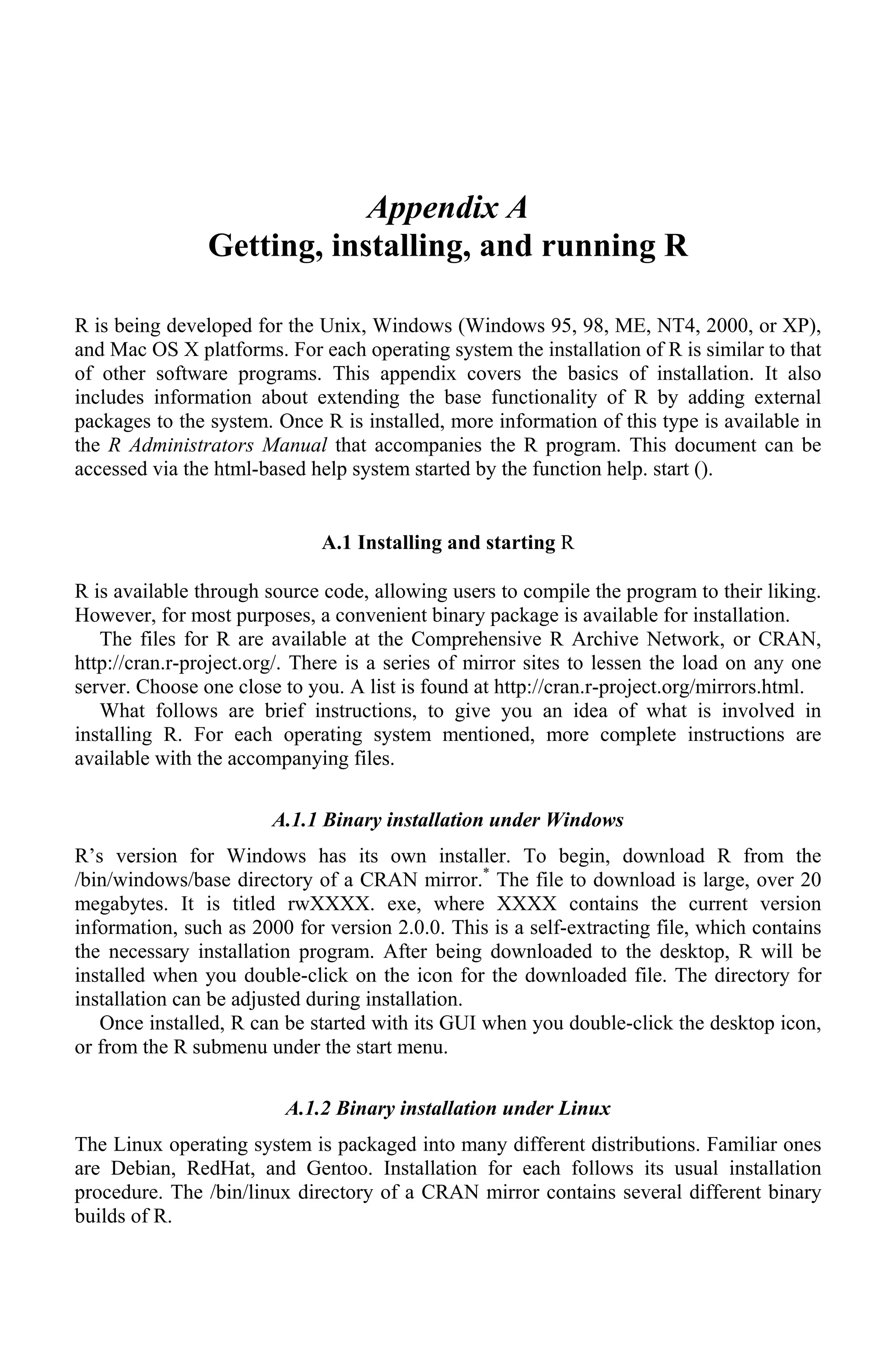 Appendix A
Getting, installing, and running R
R is being developed for the Unix, Windows (Windows 95, 98, ME, NT4, 2000, or XP),
and Mac OS X platforms. For each operating system the installation of R is similar to that
of other software programs. This appendix covers the basics of installation. It also
includes information about extending the base functionality of R by adding external
packages to the system. Once R is installed, more information of this type is available in
the R Administrators Manual that accompanies the R program. This document can be
accessed via the html-based help system started by the function help. start ().
A.1 Installing and starting R
R is available through source code, allowing users to compile the program to their liking.
However, for most purposes, a convenient binary package is available for installation.
The files for R are available at the Comprehensive R Archive Network, or CRAN,
http://cran.r-project.org/. There is a series of mirror sites to lessen the load on any one
server. Choose one close to you. A list is found at http://cran.r-project.org/mirrors.html.
What follows are brief instructions, to give you an idea of what is involved in
installing R. For each operating system mentioned, more complete instructions are
available with the accompanying files.
A.1.1 Binary installation under Windows
R’s version for Windows has its own installer. To begin, download R from the
/bin/windows/base directory of a CRAN mirror.*
The file to download is large, over 20
megabytes. It is titled rwXXXX. exe, where XXXX contains the current version
information, such as 2000 for version 2.0.0. This is a self-extracting file, which contains
the necessary installation program. After being downloaded to the desktop, R will be
installed when you double-click on the icon for the downloaded file. The directory for
installation can be adjusted during installation.
Once installed, R can be started with its GUI when you double-click the desktop icon,
or from the R submenu under the start menu.
A.1.2 Binary installation under Linux
The Linux operating system is packaged into many different distributions. Familiar ones
are Debian, RedHat, and Gentoo. Installation for each follows its usual installation
procedure. The /bin/linux directory of a CRAN mirror contains several different binary
builds of R.
 