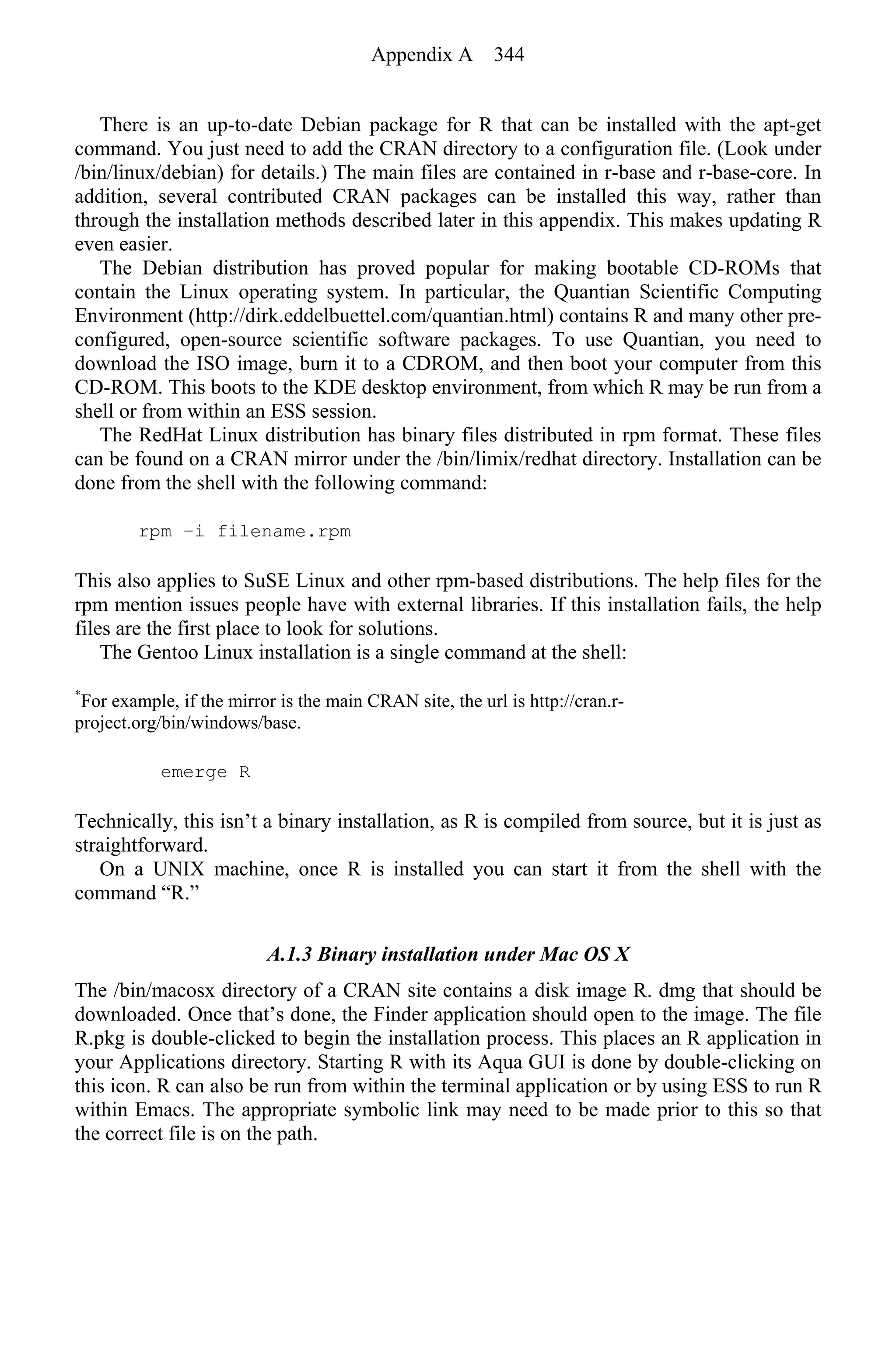 There is an up-to-date Debian package for R that can be installed with the apt-get
command. You just need to add the CRAN directory to a configuration file. (Look under
/bin/linux/debian) for details.) The main files are contained in r-base and r-base-core. In
addition, several contributed CRAN packages can be installed this way, rather than
through the installation methods described later in this appendix. This makes updating R
even easier.
The Debian distribution has proved popular for making bootable CD-ROMs that
contain the Linux operating system. In particular, the Quantian Scientific Computing
Environment (http://dirk.eddelbuettel.com/quantian.html) contains R and many other pre-
configured, open-source scientific software packages. To use Quantian, you need to
download the ISO image, burn it to a CDROM, and then boot your computer from this
CD-ROM. This boots to the KDE desktop environment, from which R may be run from a
shell or from within an ESS session.
The RedHat Linux distribution has binary files distributed in rpm format. These files
can be found on a CRAN mirror under the /bin/limix/redhat directory. Installation can be
done from the shell with the following command:
rpm −i filename.rpm
This also applies to SuSE Linux and other rpm-based distributions. The help files for the
rpm mention issues people have with external libraries. If this installation fails, the help
files are the first place to look for solutions.
The Gentoo Linux installation is a single command at the shell:
*
For example, if the mirror is the main CRAN site, the url is http://cran.r-
project.org/bin/windows/base.
emerge R
Technically, this isn’t a binary installation, as R is compiled from source, but it is just as
straightforward.
On a UNIX machine, once R is installed you can start it from the shell with the
command “R.”
A.1.3 Binary installation under Mac OS X
The /bin/macosx directory of a CRAN site contains a disk image R. dmg that should be
downloaded. Once that’s done, the Finder application should open to the image. The file
R.pkg is double-clicked to begin the installation process. This places an R application in
your Applications directory. Starting R with its Aqua GUI is done by double-clicking on
this icon. R can also be run from within the terminal application or by using ESS to run R
within Emacs. The appropriate symbolic link may need to be made prior to this so that
the correct file is on the path.
Appendix A 344
 